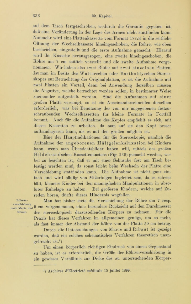auf dem Tisch festgeschrobeii, wodurch die Garautie gegeben ist, daß eine Veränderung in der Lage des Armes nicht stattfinden kann. Nunmehr wird eine Plattenkassette vom Format 18/24 in die seitliche Öffnung der Wechselkassette hineingeschoben, die Röhre, wie oben beschrieben, eingestellt und die erste Aufnahme gemacht. Hierauf wird die Kassette herausgezogen, eine zweite hineingeschoben, die Röhre um 7 cm seitlich verstellt und die zweite Aufnahme vorge- nonimen. Wir haben also zwei Bilder auf zwei einzelnen Platten. Ist man im Besitz des Walterschen oder Bartholdy sehen Stereo- skopes zur Betrachtung der Originalplatten, so ist die Aufnahme auf zwei Platten ein Vorteil, denn bei Anwendung derselben müssen die Negative, welche betrachtet werden sollen, in bestimmter Weise zueinander aufgestellt werden. Sind die Aufnahmen auf einer großen Platte vereinigt, so ist ein Auseinanderschneiden derselben erforderlich, was bei Benutzung der von mir angegebenen festzu- schraubenden Wechselkassetten für kleine Formate in Fortfall kommt. Auch für die Aufnahme des Kopfes empfiehlt es sich, mit diesen Kassetten zu arbeiten, da man auf sie den Kopf besser aufbandagieren kann, als es auf den großen möglich ist. Eine der Hauptindikationen für die Stereoskopie, nämlich die Aufnahme der angeborenen Hüftgelenksluxation bei Kindern kann, wenn man Übersichtsbilder haben will, mittels des großen Hildebrandschen Kassettenkastens (Fig. 230) gemacht werden, wo- bei zu beachten ist, daß er mit einer Schraube fest am Tisch be- festigt werden muß, da sonst leicht beim Wechseln der Platte eine Verschiebung stattfinden kann. Die Aufnahme ist nicht ganz ein- fach und wird häufig von Mißerfolgen begleitet sein, da es schwer hält, kleinere Kinder bei den mannigfachen Manipulationen in abso- luter Ruhelage zu halten. Bei größeren Kindern, welche auf Zu- reden hören, dürfte dieses Hindernis wegfallen. Köhren- ]\([an hat bisher stets die Verschiebung der Röhre um 7 resp. nach ^ vorgeuommeu, ohne besondere Rücksicht auf den Durchmesser Kibaut (4es stereoskopisch darzustellenden Körpers zu nehmen. Für die Praxis hat dieses Verfahren im allgemeinen genügt, um so mehr, als fast immer der Abstand der Röhre von der Platte 50 cm betrug. Durch die Untersuchungen von Marie und Ri baut ist gezeigt worden, daß ein solches schematisches Verfahren theoretisch unan- gebracht ist.^) Um einen körperlich richtigen Eindruck von einem Gegenstand zu haben, ist es erforderlich, die Größe der Röbrenverschiebung in ein gewisses A^erhältnis zur Dicke des zu untersuchenden Körper- Archives d’Electrictö mödicale 15 juillet 1899.
