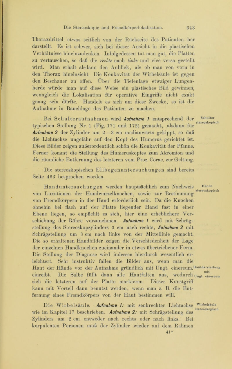 Thoraxdrittel etwas seitlich von der Rückseite des Patienten her darstellt. Es ist schwer, sich bei dieser Ansicht in die plastischen Verhältnisse hineinzudenken. Infolgedessen tut man gut, die Platten zu vertauschen, so daß die rechte nach links und vice versa gestellt wird. Man erhält alsdann den Anblick, als ob man von vorn in den Thorax hineinsieht. Die Konkavität der Wirbelsäule ist gegen den Beschauer zu offen. Über die Tiefenlage etwaiger Lungen- herde würde man auf diese AYeise ein plastisches Bild gewinnen, wenngleich die Lokalisation für operative Eingriffe nicht exakt genug sein dürfte. Handelt es sich um diese Zwecke, so ist die Aufnahme in Bauchlage des Patienten zu machen. Bei Schulteraufnahmen wird Aufnahme 1 entsprechend der typischen Stellung Nr. 1 (Eig. 171 und 172) gemacht, alsdann für Aufnahme 2 der Zylinder um 2—3 cm medianwärts gekippt, so daß die Lichtachse ungefähr auf den Kopf des Humerus gerichtet ist. Diese Bilder zeigen außerordentlich schön die Konkavität der Pfanne. Schulter Btereoskopiscli Ferner kommt die Stellung des Humeruskopfes zum Akromion und die räumliche Entfernung des letzteren vom Proz. Corac. zur Geltung. Die stereoskopischen Ellbogen Untersuchungen sind bereits Seite 463 besprochen worden. Hand Untersuchungen werden hauptsächlich zum Nachweis Hände von Luxationen der Handwurzelknochen, sowie zur Bestimmung von Fremdkörpern in der Hand erforderlich sein. Da die Knochen ohnehin bei flach auf der Platte liegender Hand fast in einer Ebene liegen, so empfiehlt es sich, hier eine erheblichere Ver- schiebung der Röhre vorzunehmen. Aufnahme 1 wird mit Schräg- stellung des Stereoskopzylinders 3 cm nach rechts, Aufnahme 2 mit Schrägstellung um 3 cm nach links von der Mittellinie gemacht. Die so erhaltenen Handbilder zeigen die Verschiedenheit der Lage der einzelnen Handknochen zueinander in etwas übertriebener Form. Die Stellung der Diagnose wird indessen hierdurch wesentlich er- leichtert. Sehr instruktiv fallen die Bilder aus, wenn man die Haut der Hände vor der Aufnahme gründlich mit Ungt. cinereum.^^''“^^''®*®^^'^“« einreibt. Die Salbe füllt dann alle Hautfalten aus, wodurch ungt. sich die letzteren auf der Platte markieren. Dieser Kunstgriff kann mit Vorteil dann benutzt werden, wenn man z. B. die Ent- fernung eines Fremdkörpers von der Haut bestimmen will. mit cinereum Die Wirbelsäule. Aufnahme 1: mit senkrechter Lichtachse wie im Kapitel 17 beschrieben. Aufnahme 2: mit Schrägstellung des Zylinders um 2 cm entweder nach rechts oder nach links. Bei korpulenten Personen muß der Zylinder wieder auf dem Rahmen Wirbelsäule stereoskopisch