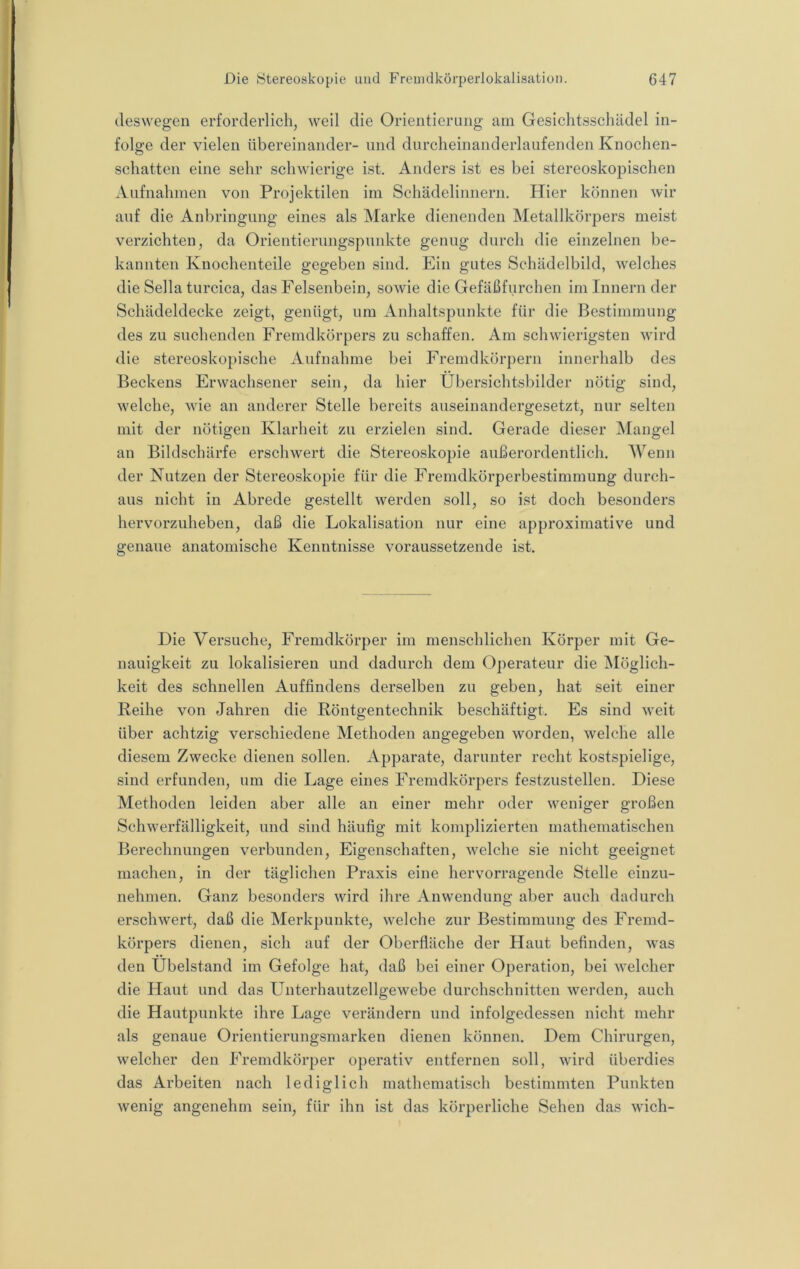 deswegen erforderlich, weil die Orientierung am Gesichtsschädel in- folge der vielen übereinander- und durcheinanderlaufenden Knochen- o schatten eine sehr schwierige ist. Anders ist es bei stereoskopischen Aufnahmen von Projektilen im Schädelinnern. Hier können wir auf die Anbringung eines als Marke dienenden Metallkörpers meist verzichten, da Orientierungspunkte genug durch die einzelnen be- kannten Knochenteile gegeben sind. Ein gutes Schädelbild, welches die Sella turcica, das Felsenbein, sowie die Gefäßfurchen im Innern der Schädeldecke zeigt, genügt, um Anhaltspunkte für die Bestimmung des zu suchenden Fremdkörpers zu schaffen. Am schwierigsten wird die stereoskopische Aufnahme bei Fremdkörpern innerhalb des Beckens Erwachsener sein, da hier Übersichtsbilder nötig sind, welche, wie an anderer Stelle bereits auseinandergesetzt, nur selten mit der nötigen Klarheit zu erzielen sind. Gerade dieser ISIangel an Bildschärfe erschwert die Stereoskopie außerordentlich. Wenn der Nutzen der Stereoskopie für die Fremdkörperbestimmung durch- aus nicht in Abrede gestellt werden soll, so ist doch besonders hervorzuheben, daß die Lokalisation nur eine approximative und genaue anatomische Kenntnisse voraussetzende ist. Die Versuche, Fremdkörper im menschlichen Körper mit Ge- nauigkeit zu lokalisieren und dadurch dem 0])erateur die INIöglich- keit des schnellen Auffindens derselben zu geben, hat seit einer Reihe von Jahren die Röntgentechnik beschäftigt. Es sind weit über achtzig verschiedene Methoden angegeben worden, welche alle diesem Zwecke dienen sollen. Apparate, darunter recht kostspielige, sind erfunden, um die Lage eines Fremdkörpers festzustellen. Diese Methoden leiden aber alle an einer mehr oder weniger großen Schwerfälligkeit, und sind häufig mit komplizierten mathematischen Berechnungen verbunden, Eigenschaften, welche sie nicht geeignet machen, in der täglichen Praxis eine hervorragende Stelle einzu- nehmen. Ganz besonders wird ihre Anwendung aber auch dadurch erschwert, daß die Merkpunkte, welche zur Bestimmung des Fremd- körpers dienen, sich auf der Oberfläche der Haut befinden, was den Übelstand im Gefolge hat, daß bei einer Operation, bei welcher die Haut und das Unterhautzellgewebe durchschnitten werden, auch die Hautpunkte ihre Lage verändern und infolgedessen nicht mehr als genaue Orientierungsmarken dienen können. Dem Chirurgen, welcher den Fremdkörper operativ entfernen soll, wird überdies das Arbeiten nach lediglich mathematisch bestimmten Punkten wenig angenehm sein, für ihn ist das körperliche Sehen das wich-