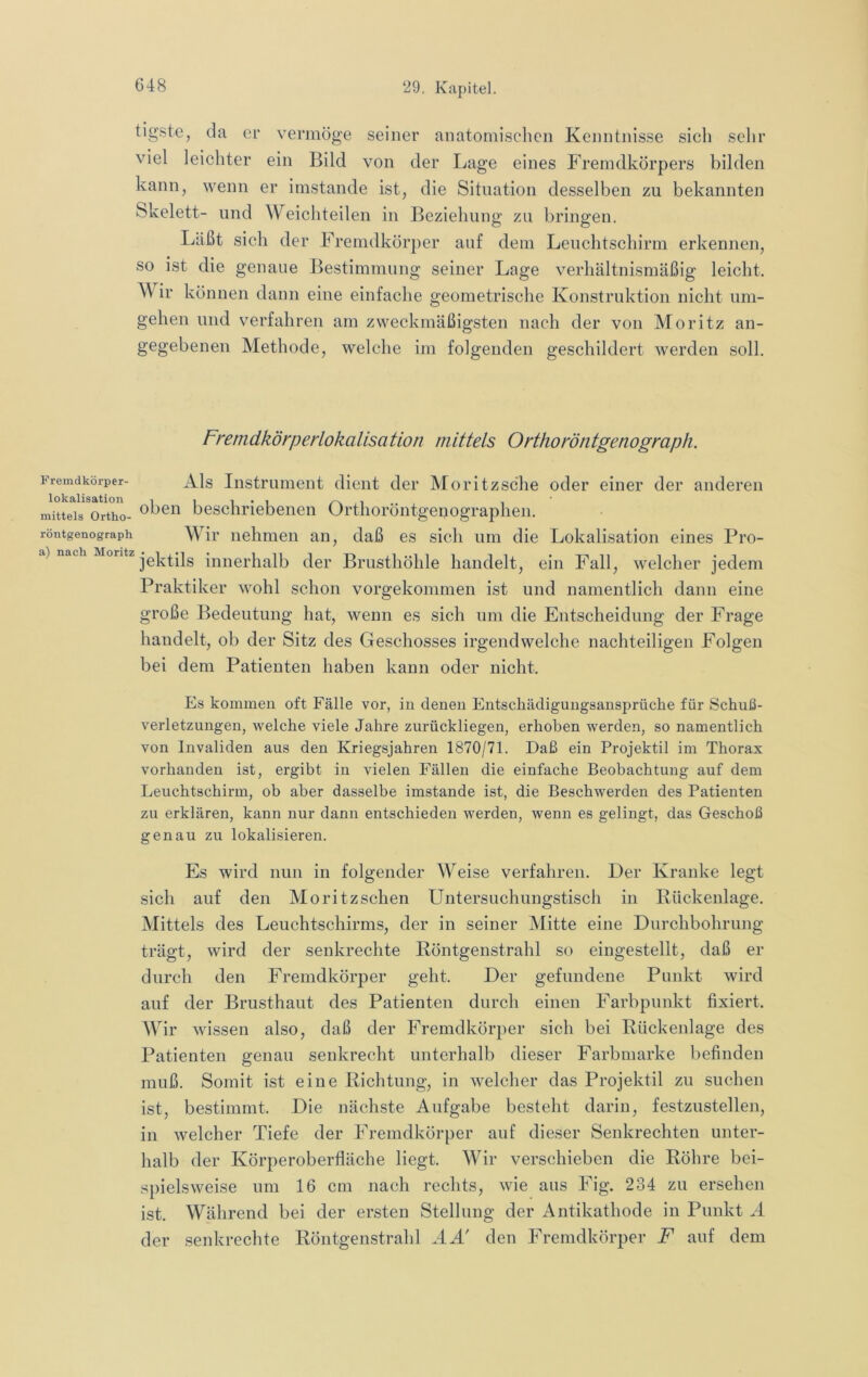 tigste, da er vermöge seiner anatomischen Kenntnisse sich sehr viel leichter ein Bild von der Lage eines Fremdkörpers bilden kann, wenn er imstande ist, die Situation desselben zu bekannten Skelett- und Weichteilen in Beziehung zu bringen. Läßt sich der Fremdkörper auf dem Leuchtschirm erkennen, so ist die genaue Bestimmung seiner Lage verhältnismäßig leicht. Wir können dann eine einfache geometrische Konstruktion nicht um- gehen und verfahren am zweckmäßigsten nach der von Moritz an- gegebenen Methode, welche im folgenden geschildert werden soll. Fremdkörperlokalisation mittels Orthoröntgenograph. Fremdkörper- Als Instrument dient der Moritzsche oder einer der anderen lokalisation 1 i i • i i i ' mittels Ortho- ^hcn beschriebenen Orthoröntgenographen. röntgenograph Wir nehmen an, daß es sich um die Lokalisation eines Pro- ) ach j0]^t.ils innerhalb der Brusthöhle handelt, ein Fall, welcher jedem Praktiker wohl schon vorgekommen ist und namentlich dann eine große Bedeutung hat, wenn es sich um die Entscheidung der Frage handelt, ob der Sitz des Geschosses irgendwelche nachteiligen Folgen bei dem Patienten haben kann oder nicht. Es kommen oft Fälle vor, in denen Entschädigungsansprüche für Schuß- verletzungen, welche viele Jahre zurückliegen, erhoben werden, so namentlich von Invaliden aus den Kriegsjahren 1870/71. Daß ein Projektil im Thorax vorhanden ist, ergibt in vielen Fällen die einfache Beobachtung auf dem Leuchtschirm, ob aber dasselbe imstande ist, die Beschwerden des Patienten zu erklären, kann nur dann entschieden werden, wenn es gelingt, das Geschoß genau zu lokalisieren. Es wird nun in folgender Weise verfahren. Der Kranke legt sich auf den Moritzschen Untersuchungstisch in Rückenlage. Mittels des Leuchtschirms, der in seiner Mitte eine Durchbohrung trägt, wird der senkrechte Röntgenstrahl so eingestellt, daß er durch den Eremdkörper geht. Der gefundene Punkt wird auf der Brusthaut des Patienten durch einen Farbpiinkt fixiert. Wir wissen also, daß der Fremdkörper sich bei Rückenlage des Patienten genau senkrecht unterhalb dieser Farbmarke befinden muß. Somit ist eine Richtung, in welcher das Projektil zu suchen ist, bestimmt. Die nächste Aufgabe besteht darin, festzustellen, in welcher Tiefe der Fremdkörper auf dieser Senkrechten unter- halb der Körperoberfläche liegt. Wir verschieben die Röhre bei- spielsweise um 16 cm nach rechts, wie aus Fig. 234 zu ersehen ist. Während bei der ersten Stellung der Antikathode in Punkt A der senkrechte Röntgenstrahl AA' den Fremdkörper F auf dem