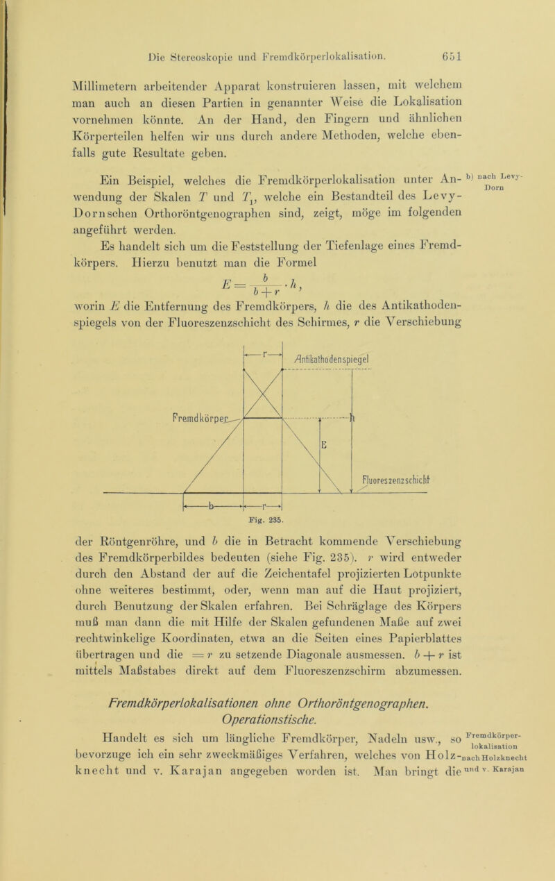 Millimetern arbeitender Apparat konstruieren lassen, mit 'welchem man auch an diesen Partien in genannter Weise die Lokalisation vornehmen könnte. An der Hand, den Fingern und ähnlichen Körperteilen helfen wir uns durch andere Methoden, welche eben- falls gute Resultate geben. Ein Beispiel, welches die Fremdkörperlokalisation unter An- wendung der Skalen T und welche ein Bestandteil des Levy- Dornsehen Orthoröntgenographen sind, zeigt, möge im folgenden angeführt werden. Es handelt sich um die Feststellung der Tiefenlage eines Fremd- körpers. Hierzu benutzt man die Formel h b) nach Levy- Dorn E h -\-r worin E die Entfernung des Fremdkörpers, h die des Antikathoden- spiegels von der Fluoreszenzschicht des Schirmes, r die Verschiebung Fremdkörpeji^ -—r—- /Infikathodenspiegel l Fluoreszenzscliicht E \ \ > . b ► ’—r—>• Fig. 235. der Röntgenröhre, und h die in Betracht kommende Verschiebung des Fremdkörperbildes bedeuten (siehe Fig. 235). r wird entweder durch den Abstand der auf die Zeichentafel projizierten Lotpunkte ohne weiteres bestimmt, oder, wenn man auf die Haut projiziert, durch Benutzung der Skalen erfahren. Bei Schräglage des Körpers muß man dann die mit Hilfe der Skalen gefundenen Maße auf zwei rechtwinkelige Koordinaten, etwa an die Seiten eines Papierblattes übertragen und die = r zu setzende Diagonale ausmessen, b r ist mittels Maßstabes direkt auf dem Fluoreszenzschirm abzumessen. Fremdkörperlokalisationen ohne Orthoröntgenographen. Operationstische. Handelt es sich um ländliche Fremdkörper, Nadeln usw., so ^^«“dkörper- . ^ ' ' lokalisatiou bevorzuge ich ein sehr zweckmäßiges Verfahren, welches von Holz-nachHoizknecht kn echt und v. Karajan angegeben worden ist. Man bringt die «'iKarajan