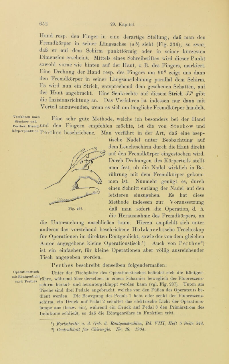 Hand resp. den Finger in eine derartige Stellung, daß man den 1'remdkörper in seiner Längsachse [ah) sieht (Fig. 236), so zwar, daß er auf dem Schirm punktförmig oder in seiner kürzesten Dimension erscheint. Mittels eines Schreibstiftes wird dieser Punkt sowohl vorne wie hinten auf der Haut, z. B. des Fingers, markiert. Line Drehung der Hand resp. des Fingers um 90® zeigt uns dann den Fremdkörper in seiner Längsausdehnung parallal dem Schirm. Ls wird nun ein Strich, entsprechend dem gesehenen Schatten, auf der Haut angebracht. Line Senkrechte auf diesem Strich JJ' gibt die Inzisionsrichtnng an. Das Verfahren ist indessen nur dann mit \ orteil anzuweuden, wenn es sich um längliche Fremdkörper handelt. ^Techow^iinT'^ Lilie selii’ gute Methode, welche ich besonders bei der Hand Perthes, Fremd-ond deii Fiiigem empfehlen möchte, ist die von Stechow und korperpunktioii pg gg beschriebene. Man verfährt in der Art, daß eine asep- tische Nadel unter Beobachtung auf dem Leuchtschirm durch die Haut direkt auf den Fremdkörper eingestochen wird. Durch Drehungen des Körperteils stellt man fest, ob die Nadel wirklich in Be- rührung mit dem Fremdkörper gekom- men ist. Nunmehr genügt es, durch einen Schnitt entlang der Nadel auf den letzteren einzugehen. Es hat diese Methode indessen zur Voraussetzung Fig. 235. daß man sofort die Operation, d. h. die Herausnahme des Fremdkörpers, an die Untersuchung anschließen kann. Hierzu empfiehlt sich unter anderen das vorstehend beschriebene Holzknechtsche Trochoskop für Operationen im direkten Röntgenlicht, sowie der von dem gleichen Autor angegebene kleine Operationstisch.^) Auch von Perthes^) ist ein einfacher, für kleine Operationen aber völlig ausreichender Tisch angegeben worden. Perthes beschreibt denselben folgendermaßen: Operationstisch Unter der Tischplatte des Operationstisches befindet sieh die Eöntgen- imtBontgenhcht^„j^^_^ während über derselben in einem Scharnier beweglich der Fluoreszenz- nach Perthes ’ schirm herauf- und heruntergeklappt werden kann (vgl. Fig. 237). Unten am Tische sind drei Pedale angebracht, welche von den Füßen des Operateurs be- dient werden. Die Bewegung des Pedals 1 hebt oder senkt den Fluoreszenz- schirm, ein Druck auf Pedal 2 schaltet das elektrische Licht der Operations- lampe aus (bezw. ein), Avährend ein Druck auf Pedal 3 den Primärstrom des Induktors schließt, so daß die Eöntgenröhre in Funktion tritt. ^) Fortschritte a. d. Geh. d. Röntgenstrahlen, Bd. VIII, Heft 5 Seite 344. Centralblcdt für Chirurgie. Nr. 18. 1904.