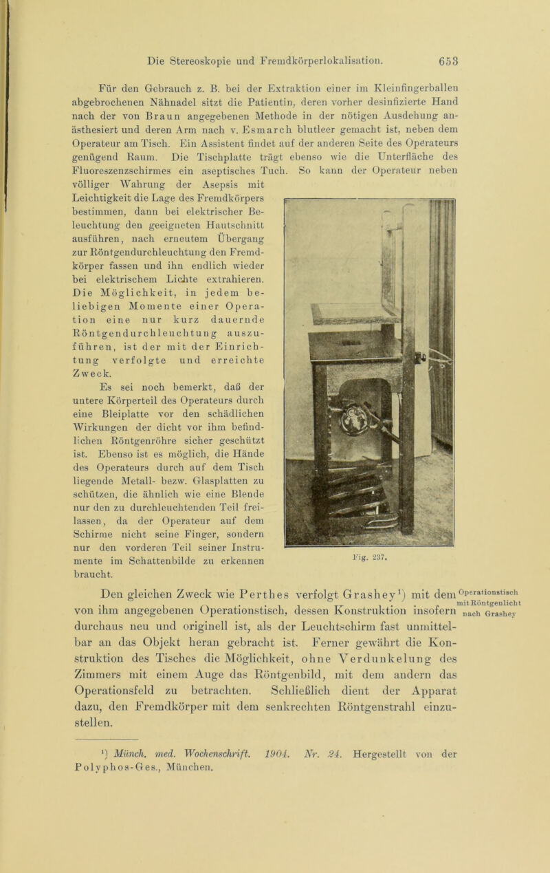 Für den Gebrauch z. B. bei der Extraktion einer im Kleinfingerballen abgebrochenen Nähnadel sitzt die Patientin, deren vorher desinfizierte Hand nach der von Braun angegebenen Methode in der nötigen Ausdehung an- ästhesiert und deren Arm nach v. Esinarch blutleer gemacht ist, neben dem Operateur am Tisch. Ein Assistent findet auf der anderen Seite des Operateurs genügend Raum. Die Tischplatte trägt ebenso wie die Unterfläche des Fluoreszenzschirmes ein aseptisches Tuch. So kann der Operateur neben völliger Wahrung der Asepsis mit Leichtigkeit die Lage des Fremdkörpers hestimmen, dann bei elektrischer Be- leuchtung den geeigneten Hautsebnitt ausfähren, nach erneutem Übergang zur Röntgendurchleuchtung den Fremd- körper fassen und ihn endlich wieder bei elektrischem LicJtte extrahieren. Die Möglichkeit, in jedem be- liebigen Momente einer Opera- tion eine nur kurz dauernde Röntgendurchleuchtung auszu- führen, ist der mit der Einrich- tung verfolgte und erreichte Zweck. Es sei noch bemerkt, daß der untere Körperteil des Operateurs durch eine Bleiplatte vor den schädlichen Wirkungen der dicht vor ihm befind- lichen Röntgenröhre sicher geschützt ist. Ebenso ist es möglich, die Hände des Operateurs durch auf dem Tisch liegende Metall- bezw. Glasplatten zu schützen, die ähnlich wie eine Blende nur den zu durchleuchtenden Teil frei- lassen, da der Operateur auf dem Schirme nicht seine Finger, sondern nur den vorderen Teil seiner Instru- mente im Schattenbilde zu erkennen braucht. Den gleichen Zweck wie Perthes verfolgt Grasheymit dem ■ I / \ ••IT 1 • • p mit Röntgenlicht von ihm angegebenen Operationstisch, dessen Konstruktion insofern nach orashey durchaus neu und originell ist, als der Leuchtschirm fast unmittel- bar an das Objekt heran gebracht ist. Ferner gewährt die Kon- struktion des Tisches die Möglichkeit, ohne A^erdunkelung des Zimmers mit einem Auge das Röntgenbild, mit dem andern das Operationsfeld zu betrachten. Schließlich dient der Apparat dazu, den Fremdkörper mit dem senkrechten Röntgenstrahl einzu- stellen. l'ig. 237. ') Münch, nied. Wochenschrift. 1904. Nr. 24. Hergestellt von der Polyphos-Ges., München,