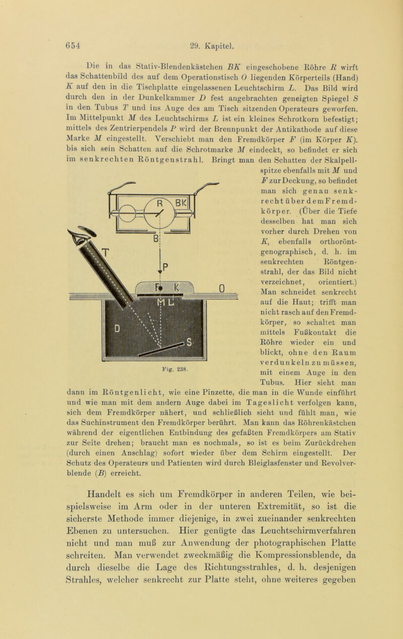 Die in das Stativ-Bleuclenkästchen BK eingeschobene Röhre R wirft das Schattenbild des auf dem Operationstisch 0 liegenden Körperteils (Hand) K auf den in die Tischplatte eingelassenen Leuchtschirm L. Das Bild wird durch den in der Dunkelkammer D fest angebrachten geneigten Spiegel S in den Tubus T und ins Auge des am Tisch sitzenden Operateurs geworfen. Im Mittelpunkt M des Leuchtschirms L ist ein kleines Schrotkorn befestigt; mittels des Zeutrierpendels P wird der Brennpunkt der Antikathode auf diese Marke M eingestellt. Verschiebt man den Fremdkörper F (im Körper K). bis sich sein Schatten auf die Schrotmarke M eindeckt, so befindet er sich im senkrechten Röutgenstrahl. Bringt man den Schatten der Skalpell- spitze ebenfalls mit M und F zur Deckung, so befindet man sich genau senk- recht über demFremd- körper. (Über die Tiefe desselben hat man sich vorher durch Drehen von K, ebenfalls orthorönt- genographisch, d. h, im senkrechten Röntgen- strahl, der das Bild nicht verzeichnet, orientiert.) Man schneidet senkrecht auf die Haut; trifi’t man nicht rasch auf den Fremd- körper, so schaltet man mittels Fußkoutakt die Röhre wieder ein und blickt, ohne den Raum verdunkeln zu müssen, mit einem Auge in den Tubus. Hier sieht man dann im Röntgenlicht, wie eine Pinzette, die man in die Wunde einführt und wie man mit dem andern Auge dabei im Tageslicht verfolgen kann, sich dem Fremdkörper nähert, und schließlich sieht und fühlt man, wie das Suchinstrument den Fremdkörper berührt. Man kann das Röhrenkästchen während der eigentlichen Entbindung des gefaßten Fremdkörpers am Stativ zur Seite drehen; braucht man es nochmals, so ist es beim Zurückdrehen (durch einen Anschlag) sofort wieder über dem Schirm eingestellt. Der Schutz des Operateurs und Patienten wird durch Bleiglasfenster und Revolver- blende (P) erreicht. Handelt es sich um Fremdkörper in anderen Teilen, wie bei- spielsweise im Arm oder in der unteren Extremität, so ist die sicherste Methode immer diejenige, in zwei zueinander senkrechten Ebenen zu untersuchen. Hier genügte das Leuchtschirmverfahren nicht und man muß zur Anwendung der photographischen Platte schreiten. Man verwendet zweckmäßig die Kompressionsblende, da durch dieselbe die Lage des Richtungsstrahles, d. h. desjenigen Strahles, welcher senkrecht zur Platte steht, ohne weiteres gegeben