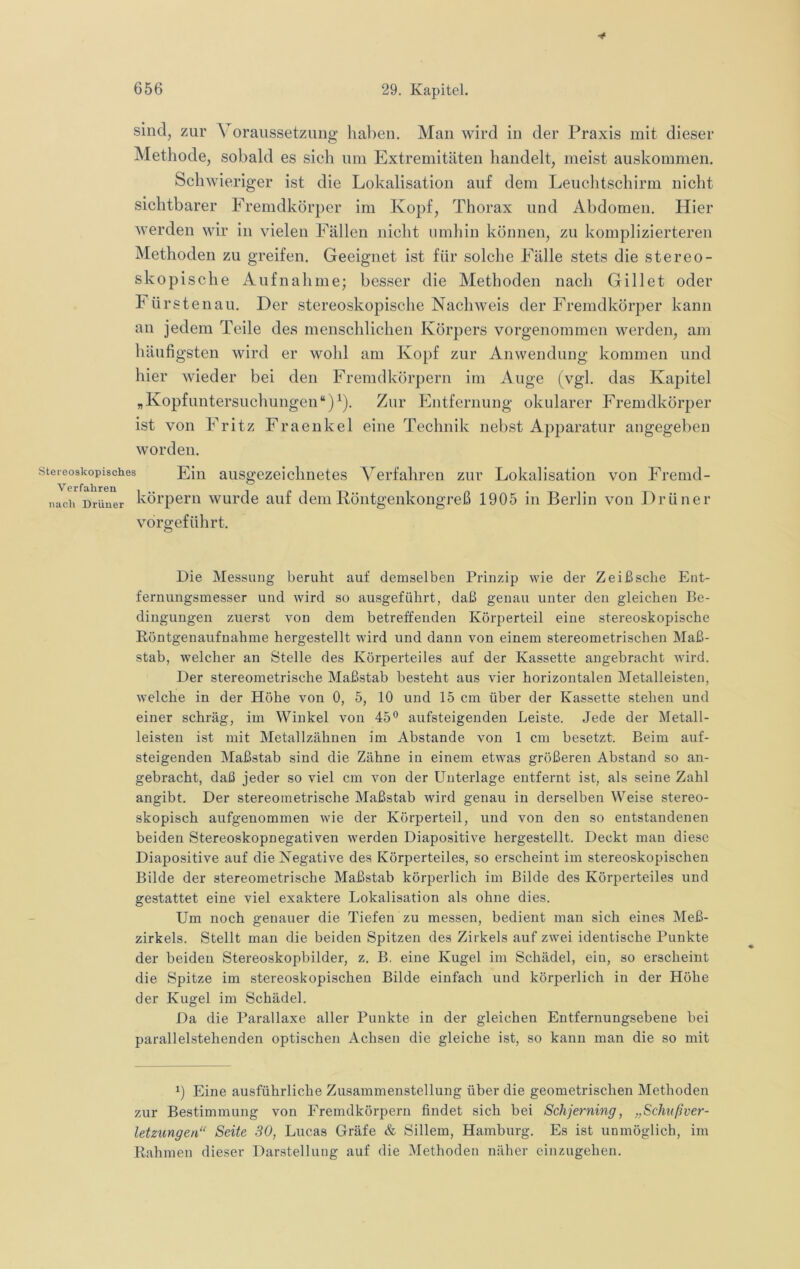 ■t 656 29. Kapitel. sind, zur Voraussetzung haben. Man wird in der Praxis mit dieser Methode, sobald es sich um Extremitäten handelt, meist auskommen. Schwieriger ist die Lokalisation auf dem Leuchtschirm nicht sichtbarer Fremdkörper im Kopf, Thorax und Abdomen, Hier werden wir in vielen Fällen nicht umhin können, zu komplizierteren Methoden zu greifen. Geeignet ist für solche Fälle stets die stereo- skopische Aufnahme; besser die Methoden nach Gill et oder Fürstenau. Der stereoskopische Nachweis der Fremdkörper kann an jedem Teile des menschlichen Körpers vorgenommen werden, am häufigsten wird er wohl am Kopf zur Anwendung kommen und hier wieder bei den Fremdkörpern im Auge (vgl. das Kapitel „KopfUntersuchungen“)^). Zur Fntfernung okularer Fremdkörper ist von Fritz Fraenkel eine Technik nebst Apparatur angegeben worden. Stereoskopisches EJn ausgezeiclinetes Verfahren zur Lokalisation von Fremd- nach Drüner köi’pern wui’de auf dem Röntgenkongreß 1905 in Berlin von Drüner vorgeführt. Die Messung beruht auf demselben Prinzip wie der Zeißscbe Ent- fernungsmesser und wird so ausgeführt, daß genau unter den gleichen Be- dingungen zuerst von dem betreffenden Körperteil eine stereoskopische Röntgenaufnahme hergestellt wird und dann von einem stereometrischen Maß- stab, welcher an Stelle des Körperteiles auf der Kassette angebracht wird. Der stereometrische Maßstab besteht aus vier horizontalen Metalleisten, welche in der Höhe von 0, 5, 10 und 15 cm über der Kassette stehen und einer schräg, im Winkel von 45° aufsteigenden Leiste. Jede der Metall- leisten ist mit Metallzähnen im Abstande von 1 cm besetzt. Beim auf- steigenden Maßstab sind die Zähne in einem etwas größeren Abstand so an- gebracht, daß jeder so viel cm von der Unterlage entfernt ist, als seine Zahl angibt. Der stereometrische Maßstab wird genau in derselben Weise stereo- skopisch aufgenommen wie der Körperteil, und von den so entstandenen beiden Stereoskopnegativen werden Diapositive hergestellt. Deckt man diese Diapositive auf die Negative des Körperteiles, so erscheint im stereoskopischen Bilde der stereometrische Maßstab körperlich im Bilde des Körperteiles und gestattet eine viel exaktere Lokalisation als ohne dies. Um noch genauer die Tiefen zu messen, bedient man sich eines Meß- zirkels. Stellt man die beiden Spitzen des Zirkels auf zwei identische Punkte der beiden Stereoskopbilder, z. B, eine Kugel im Schädel, ein, so erscheint die Spitze im stereoskopischen Bilde einfach und körperlich in der Höhe der Kugel im Schädel. Da die Parallaxe aller Punkte in der gleichen Entfernungsebene hei parallelstehenden optischen Achsen die gleiche ist, so kann man die so mit P Eine ausführliche Zusammenstellung über die geometrischen Methoden zur Bestimmung von Fremdkörpern findet sich bei Schjerning, „Schußver- letzungen“ Seite 30, Lucas Gräfe & Sillem, Hamburg. Es ist unmöglich, im Rahmen dieser Darstellung auf die Methoden näher einzugehen.