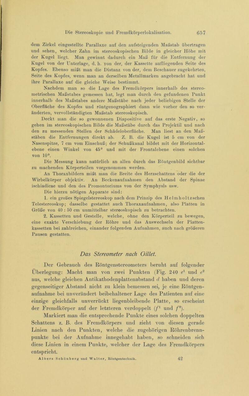 dem Zirkel eingestellte Parallaxe auf den aufsteigenden Maßstab übertragen und sehen, welcher Zahn im stereoskopischen Bilde in gleicher Höhe mit der Kugel liegt. Man gewinnt dadurch ein Maß für die Entfernung der Kugel von der Unterlage, d. h. von der, der Kassette aufliegenden Seite des Kopfes. Ebenso mißt man die Distanz von der, dem Beschauer zugekehrten, Seite des Kopfes, wenn man an derselben Metallmarken angebracht hat und ihre Parallaxe auf die gleiche Weise bestimmt. Nachdem man so die Lage des Fremdkörpers innerhalb des stereo- metrischen Maßstabes gemessen hat, legt man durch den gefundenen Punkt innerhalb des Maßstabes andere Maßstäbe nach jeder beliebigen Stelle der Oberfläche des Kopfes und röntgenographiert dann wie vorher den so ver- änderten, vervollständigten Maßstab stereoskopisch. Deckt man die so gewonnenen Diapositive auf das erste Negativ, so gehen im stereoskopischen Bilde die Maßstäbe durch das Projektil und nach den zu messenden Stellen der Schädeloberfläche. Man liest an den Maß- stäben die Entfernungen direkt ab. Z. B. die Kugel ist 5 cm von der Nasenspitze, 7 cm vom Einschuß; der Schußkanal bildet mit der Horizontal- ebene einen Winkel von 45® und mit der Frontalebene einen solchen von 10®. Die Messung kann natürlich an allen durch das Eöntgenbild sichtbar zu machenden Körperteilen vorgenommen werden. An Thoraxbildern mißt man die Breite des Herzschattens oder die der Wirbelkörper objektiv. An Beckenaufnahmen den Abstand der Spinae ischiadicae und den des Promontoriums von der Symphysis usw. Die hierzu nötigen Apparate sind: 1. ein großes Spiegelstereoskop nach dem Prinzip des Helmholtzschen Telestereoskop; dasselbe gestattet auch Thoraxaufnahmen, also Platten in Größe von 40 : 50 cm unmittelbar stereoskopisch zu betrachten. 2. Kassetten und Gestelle, welche, ohne den Körperteil zu bewegen, eine exakte Verschiebung der Röhre und das Auswechseln der Platten- kassetten bei zahlreichen, einander folgenden Aufnahmen, auch nach größeren Pausen gestatten. Das Stereometer nach Oillet. Der Gebrauch des Röntgenstereometers beruht auf folgender Überlegung: Macht man von zwei Punkten (Fig. 240 e'- und aus, welche gleichen Antikathodenplattenabstand d haben und deren gegenseitiger Abstand nicht zu klein bemessen sei, je eine Röntgen- aufnahme bei unverändert beibehaltener Lage des Patienten auf eine einzige gleichfalls unverrückt liegenbleibende Platte, so erscheint der Fremdkör])er auf der letzteren verdoppelt und /’*). Markiert man die entsprechende Punkte eines solchen doppelten Schattens z. B. des Fremdkörpers und zieht von diesen gerade Linien nach den Punkten, welche die zugehörigen Röhrenbrenn- punkte bei der Aufnahme innegehabt haben, so schneiden sich diese Linien in einem Punkte, welcher der Lage des Fremdkörpers entspricht. A1 b e r 8 S c h ö n b e r g uud Walter, Böntgentechnik. 42