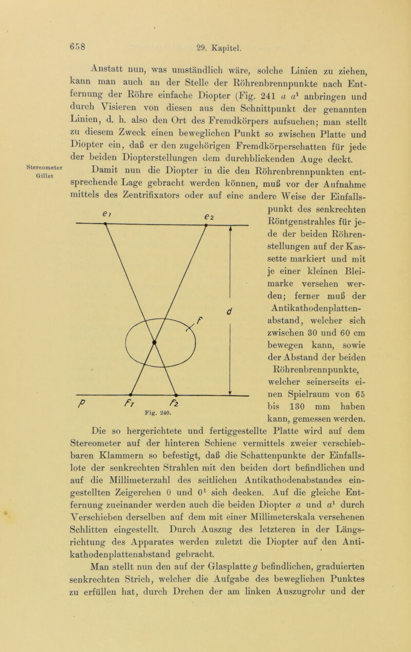 Stereometer Gillet Anstatt nuiij was umständlich wäre, solche Linien zu ziehen, kann man auch an der Stelle der Röhrenbrennpunkte nach Ent- fernung der Röhre einfache Diopter (Fig. 241 a anbringen und duich Visieren von diesen aus den Schnittpunkt der genannten Linien, d. h. also den Ort des Fremdkörpers aufsuchen; man stellt zu diesem Zweck einen beweglichen Punkt so zwischen Platte und Diopter ein, daß er den zugehörigen Fremdkörperschatten für jede der beiden Diopterstellungen dem durchblickenden Auge deckt. Damit nun die Diopter in die den Röhrenbrennpunkten ent- sprechende Lage gebracht werden können, muß vor der Aufnahme mittels des Zentrifixators oder auf eine andere Weise der Einfalls- punkt des senkrechten Röntgenstrahles für je- de der beiden Röhren- stellungen auf der Kas- sette markiert und mit je einer kleinen Blei- marke versehen wer- den; ferner muß der Antikathodenplatten- abstand, welcher sich zwischen 30 und 60 cm bewegen kann, sowie der Abstand der beiden Röhrenbrennpunkte, welcher seinerseits ei- nen Spielraum von 65 bis 130 mm haben kann, gemessen werden. Die so hergerichtete und fertiggestellte Platte wird auf dem Stereometer auf der hinteren Schiene vermittels zweier verschieb- baren Klammern so befestigt, daß die Schattenpunkte der Einfalls- lote der senkrechten Strahlen mit den beiden dort befindlichen und auf die Millimeterzahl des seitlichen Antikathodenabstandes ein- gestellten Zeigerchen 0 und 0^ sich decken. Auf die gleiche Ent- fernung zueinander werden auch die beiden Diopter a und durch Verschieben derselben auf dem mit einer Millimeterskala versehenen Schlitten eingestellt. Durch Auszug des letzteren in der Längs- richtung des Apparates werden zuletzt die Diopter auf den Anti- kathodenplattenabstand gebracht. Man stellt nun den auf der Glasplatte g befindlichen, graduierten senkrechten Strich, welcher die Aufgabe des beweglichen Punktes zu erfüllen hat, durch Drehen der am linken Auszugrohr und der P P7 Fig. 240.