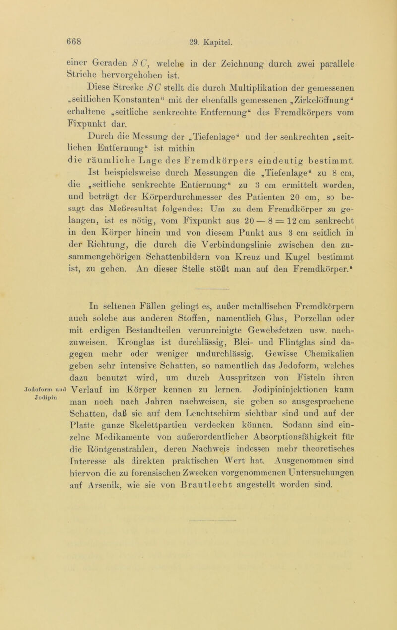 einer Geraden S C, welche in der Zeichnung durch zwei parallele Striche hervorgehoben ist. Diese Strecke SC stellt die durch Multiplikation der gemessenen „seitlichen Konstanten“ mit der ebenfalls gemessenen „Zirkelöffnung“ erhaltene „seitliche senkrechte Entfernung“ des Fremdkörpers vom Fixpunkt dar. Durch die Messung der „Tiefenlage“ und der senkrechten „seit- lichen Entfernung“ ist mithin die räumliche Lage des Fremdkörpers eindeutig bestimmt. Ist beispielsweise durch Messungen die „Tiefenlage“ zu 8 cm, die „seitliche senkrechte Entfernung“ zu 3 cm ermittelt worden, und beträgt der Körperdurchmesser des Patienten 20 cm, so be- sagt das Meßresultat folgendes: Um zu dem Fremdkörper zu ge- langen, ist es nötig, vom Fixpunkt aus 20 — 8 = 12 cm senkrecht in den Körper hinein und von diesem Punkt aus 3 cm seitlich in der Richtung, die durch die Verbindungslinie zwischen den zu- sammengehörigen Schattenbildern von Kreuz und Kugel bestimmt ist, zu gehen. An dieser Stelle stößt man auf den Fremdkörper.“ In seltenen Fällen gelingt es, außer metallischen Fremdkörpern auch solche aus anderen Stoffen, namentlich Glas, Porzellan oder mit erdigen Bestandteilen verunreinigte Gewebsfetzen usw. nach- zuweisen. Kronglas ist durchlässig, Blei- und Flintglas sind da- gegen mehr oder weniger undurchlässig. Gewisse Chemikalien geben sehr intensive Schatten, so namentlich das Jodoform, welches dazu benutzt wird, um durch Ausspritzen von Fisteln ihren Jodoform und Verlauf im Körper kennen zu lernen. Jodipininjektionen kann jodipm noch nach Jahren nach weisen, sie geben so ausgesprochene Schatten, daß sie auf dem Leuchtschirm sichtbar sind und auf der Platte ganze Skelettpartien verdecken können. Sodann sind ein- zelne Medikamente von außerordentlicher Absorptionsfähigkeit für die Röntgenstrahlen, deren Nachweis indessen mehr theoretisches Interesse als direkten praktischen Wert hat. Ausgenommen sind hiervon die zu forensischen Zwecken vorgenommenen Untersuchungen auf Arsenik, wie sie von Br au tl echt angestellt worden sind.