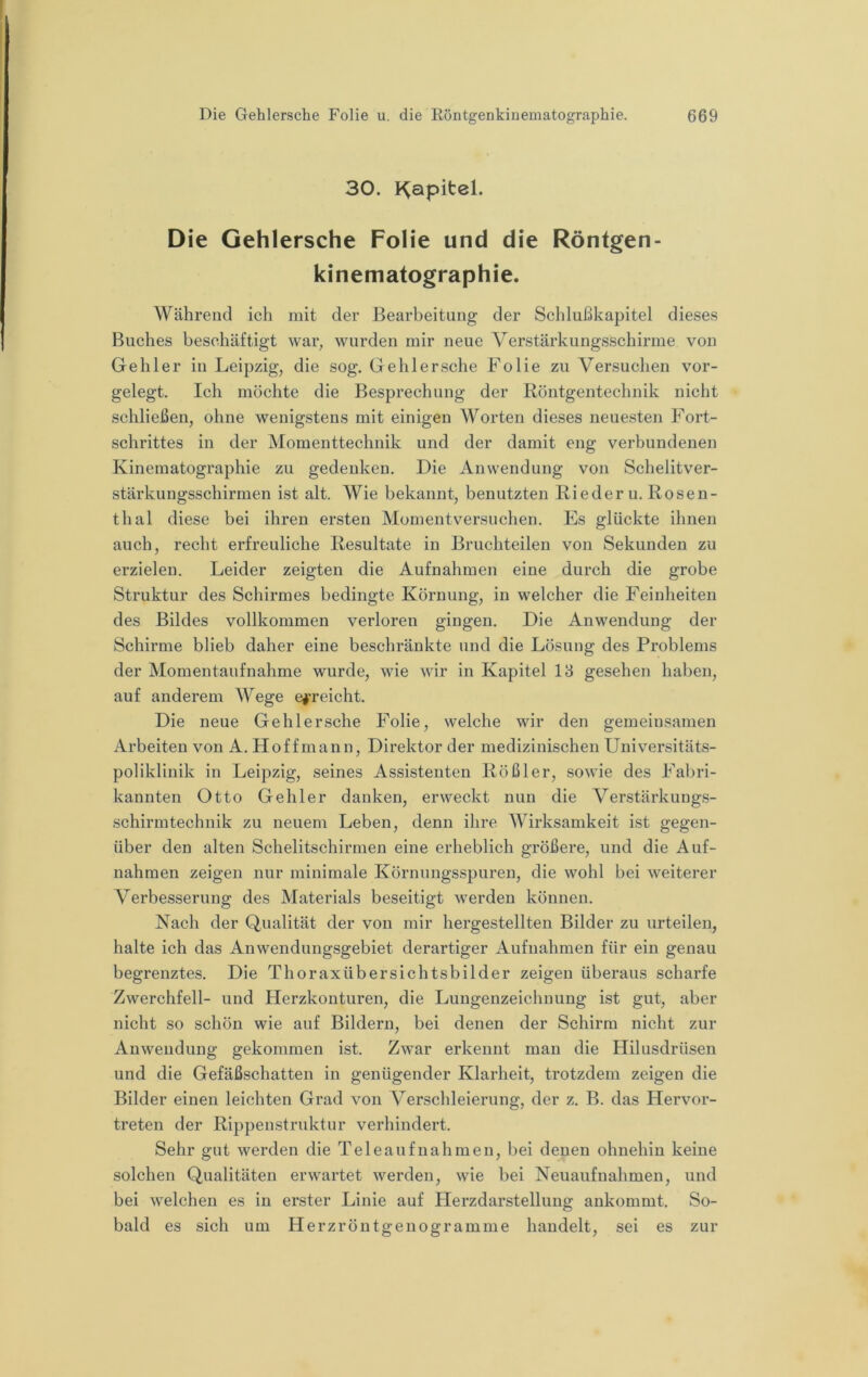30. I^apitel. Die Gehlersche Folie und die Röntgen- kinematographie. Während ich mit der Bearbeitung der Schlußkapitel dieses Buches beschäftigt war, wurden mir neue Verstärkungsschirme von Gehler in Leipzig, die sog. Gehlersche Folie zu Versuchen vor- gelegt. Ich möchte die Besprechung der Röntgentechnik nicht schließen, ohne wenigstens mit einigen Worten dieses neuesten Fort- schrittes in der Momenttechnik und der damit eng verbundenen Kinematographie zu gedenken. Die Anwendung von Schelitver- stärkungsschirmen ist alt. Wie bekannt, benutzten Rieder u. Rosen- thal diese bei ihren ersten Momentversuchen. Es glückte ihnen auch, recht erfreuliche Resultate in Bruchteilen von Sekunden zu erzielen. Leider zeigten die Aufnahmen eine durch die grobe Struktur des Schirmes bedingte Körnung, in welcher die Feinheiten des Bildes vollkommen verloren gingen. Die Anwendung der Schirme blieb daher eine beschränkte und die Lösung des Problems der Momentaufnahme wurde, wie wir in Kapitel 18 gesehen haben, auf anderem Wege erreicht. Die neue Gehlersche Folie, welche wir den gemeinsamen Arbeiten von A. Hoffmann, Direktor der medizinischen Universitäts- poliklinik in Leipzig, seines Assistenten Rößler, sowie des Fabri- kannten Otto Gehler danken, erweckt nun die Verstärkungs- schirmtechnik zu neuem Leben, denn ihre Wirksamkeit ist gegen- über den alten Schelitschirmen eine erheblich größere, und die Auf- nahmen zeigen nur minimale Körnungsspuren, die wohl bei weiterer Verbesserung des Materials beseitigt werden können. Nach der Qualität der von mir hergestellten Bilder zu urteilen, halte ich das Anwendungsgebiet derartiger Aufnahmen für ein genau begrenztes. Die Thoraxübersichtsbilder zeigen überaus scharfe Zwerchfell- und Herzkonturen, die Luugenzeichnung ist gut, aber nicht so schön wie auf Bildern, bei denen der Schirm nicht zur Anwendung gekommen ist. Zwar erkennt man die Hilusdrüsen und die Gefäßschatten in genügender Klarheit, trotzdem zeigen die Bilder einen leichten Grad von Verschleierung, der z. B. das Hervor- treten der Rippenstruktur verhindert. Sehr gut werden die Tele auf nah men, l)ei denen ohnehin keine solchen Qualitäten erwartet werden, wie bei Neuaufnahmen, und bei welchen es in erster Linie auf Herzdarstellung ankommt. So- bald es sich um Herzröutgenogramme handelt, sei es zur