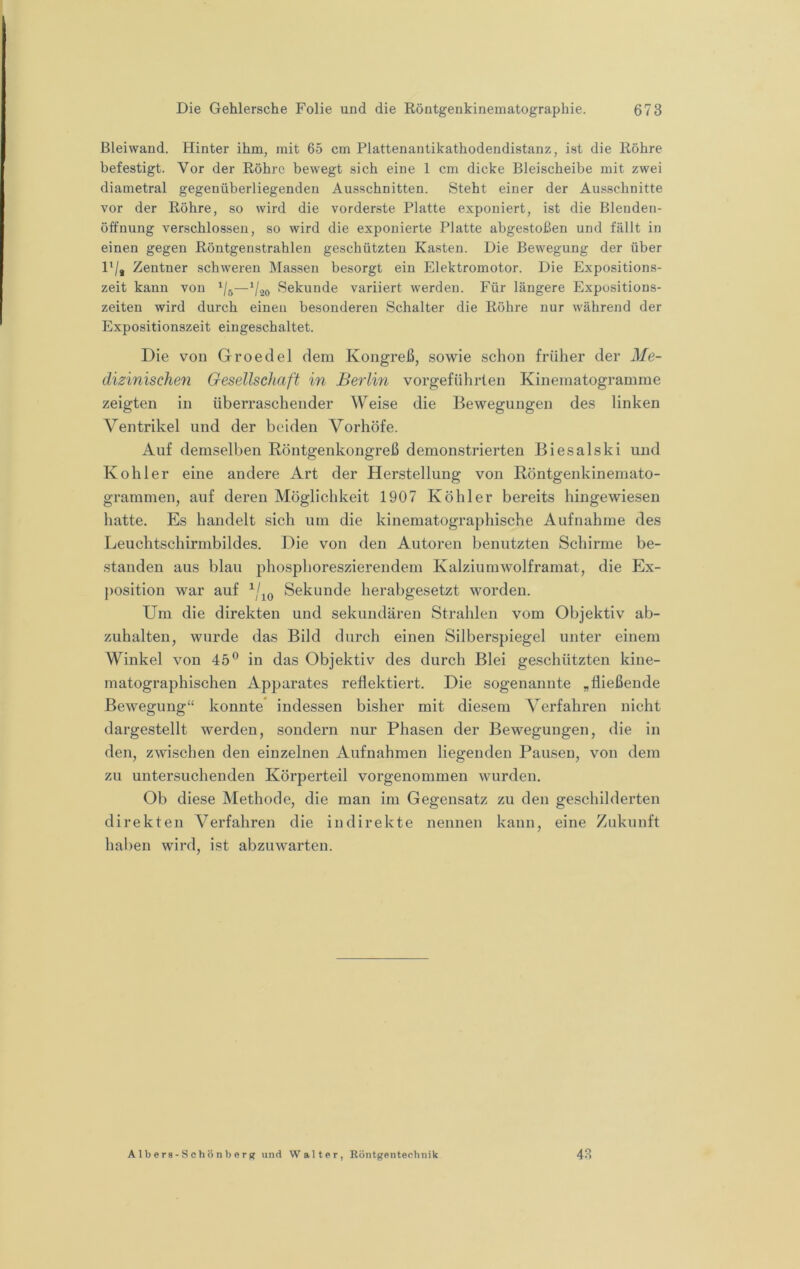 Bleiwand. Hinter ihm, mit 65 cm Plattenantikathodendistanz, ist die Röhre befestigt. Vor der Röhre bewegt sich eine 1 cm dicke Bleischeibe mit zwei diametral gegenüberliegenden Ausschnitten. Steht einer der Ausschnitte vor der Röhre, so wird die vorderste Platte exponiert, ist die Blenden- öffnung verschlossen, so wird die exponierte Platte abgestoßen und fällt in einen gegen Röntgenstrahlen geschützten Kasten. Die Bewegung der über l'/j Zentner schweren Massen besorgt ein Elektromotor. Die Expositions- zeit kann von —‘/»o Sekunde variiert werden. Für längere Exposition.s- zeiten wird durch eineu besonderen Schalter die Röhre nur während der Expositionszeit eingeschaltet. Die von Groeclel dem Kongreß, sowie schon früher der Me- dizinischen Gesellschaft in Berlm vorgefiihrlen Kinematogramme zeigten in überraschender Weise die Bewegungen des linken Ventrikel und der beiden Vorhöfe. Auf demselben Köntgenkongreß demonstrierten Biesalski und Köhler eine andere Art der Herstellung von Röntgenkinemato- grammen, auf deren Möglichkeit 1907 Köhler bereits hingewiesen hatte. Es handelt sich um die kinematographische Aufnahme des Leuchtschirmbildes. Die von den Autoren benutzten Schirme be- standen aus blau phosphoreszierendem Kalziumwolframat, die Ex- j)Osition war auf Sekunde herabgesetzt worden. Um die direkten und sekundären Strahlen vom Objektiv ab- zuhalten, wurde das Bild durch einen Silberspiegel unter einem Winkel von 45® in das Objektiv des durch Blei geschützten kine- matographischen Apparates reflektiert. Die sogenannte „fließende Bewegung“ konnte* indessen bisher mit diesem Verfahren nicht dargestellt werden, sondern nur Phasen der Bewegungen, die in den, zwischen den einzelnen Aufnahmen liegenden Pausen, von dem zu untersuchenden Körperteil vorgenommen wurden. Ob diese Methode, die man im Gegensatz zu den geschilderten direkten Verfahren die indirekte nennen kann, eine Zukunft haben wird, ist abzuwarten. Albers-Schönberjt und Walter, Röntgenteehnik 48