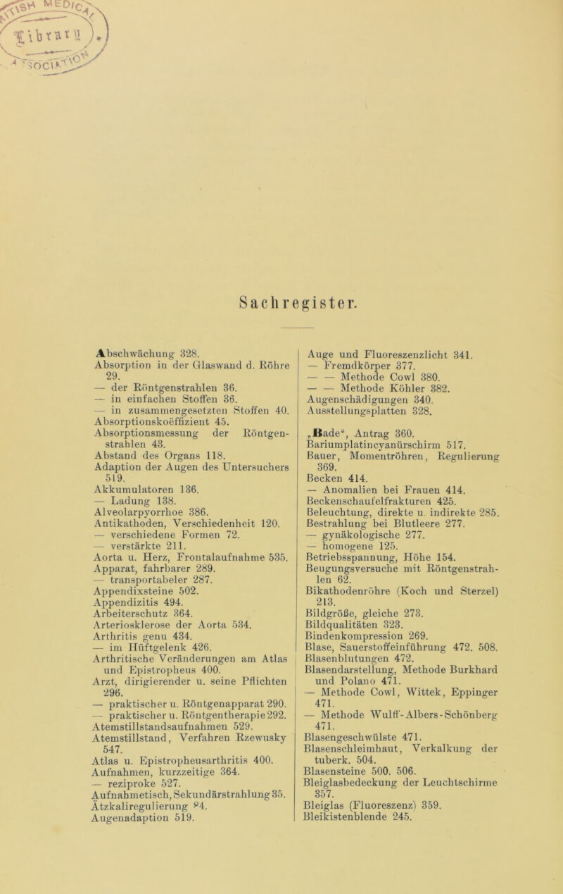 Sachregister. Abschwächung 328. Absorption in der Glaswand d. Köhre 29. — der Röntgenstrahlen 36. — in einfachen Stoffen 36. — in zusammengesetzten Stoffen 40. Absorptionskoeffizient 45. Absorptionsmessung der Röntgen- strahlen 43. Abstand des Organs 118. Adaption der Augen des Untersuchers 519. Akkumulatoren 136. — Ladung 138. Alveolarpyorrhoe 386. Antikathoden, Verschiedenheit 120. — verschiedene Formen 72. — verstärkte 211. Aorta u. Herz, Frontalaufnahme 535. Apparat, fahrbarer 289. — transportabeler 287. Appendixsteine 502. Appendizitis 494. Arbeiterschutz 364. Arterio.sklerose der Aorta 534. Arthritis genu 434. — im Hüftgelenk 426. Arthritische Veränderungen am Atlas und Epistropheus 400. Arzt, dirigierender u. seine Pflichten 296. — praktischer u. Röntgenapparat 290. — praktischer u. Röntgentherapie292. Atemstillstandsaufnahmeu 529. Atemstillstand, Verfahren Rzewusky 547. Atlas u. Epistropheusarthritis 400. Aufnahmen, kurzzeitige 364. — reziproke 527. Aufnahmetisch, Sekundärstrahlung 35. Ätzkaliregulierung ^4. Augenadaption 519. Auge und Fluoreszenzlicht 341. — Fremdkörper 377. — — Methode Cowl 380. — — Methode Köhler 382. Augenschädigungen 340. Aus.stellungsplatten 328. „Bade“, Antrag 360. Bariumplatiucyanürschirm 517. Bauer, Momentröhren, Regulierung 369. Becken 414. — Anomalien bei Frauen 414. Beckenschaufelfrakturen 425. Beleuchtung, direkte u. indirekte 285. Bestrahlung bei Blutleere 277. — gynäkologische 277. — homogene 125. Betriebsspannung, Höhe 154. Beugungsversuche mit Röntgeustrah- leu 62. Bikathodenröhre (Koch und Sterzei) 213. Bildgröße, gleiche 273. Bildqualitäten 323. Bindenkompression 269. Blase, Sauerstoffeinführung 472. 508. Blasen bin tungen 472. Blasendarstellung, Methode Burkhard und Polano 471. — Methode Cowl, Wittek, Eppinger 471. — Methode Wulff-Albers-Schönberg 471. Blasengeschwülste 471. Blasenschleimhaut, Verkalkung der tuberk. 504. Blasensteine 500. 506. Bleiglasbedeckung der Leuchtschirme 357. Bleiglas (Fluoreszenz) 359. Bleikistenblende 245.