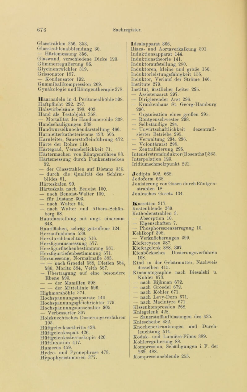 Glasstrahleu 256. 353. Glasstrahleuabblendung 30. — Härtemessung 356. Glaswand, verschiedene Dicke 120. Glimmerregulierung 86. Glycinentwickler 319. Grissonator 187. — Kondensator 192. Gummiballkompression 269. Gynäkologie undKöntgentberapie278. H aarnadeln in d. Peritonealböble 508. Haftpllicbt 292. 297. Halswirbelsäule 398. 402. Hand als Testobjekt 358. — Mortalität der Handcancroide 338. Haiidscbädigungen 338. Haudwurzelknocbendarstellung 466. Harnleiterkatbeterismus 493. 505. Harnleiter, Sauerstoff ein fübrung 472. Härte der Röbre 119. Härtegrad, Veränderlichkeit 71. Härtermachen von Röntgenröhren 88. Härtemessung durch Funkenstrecken 92. — der Glasstrahlen auf Distanz 356. — durch die Qualität des Schirm- bildes 91. Härteskalen 90. Härteskala nach Benoist 100. — nach Benoist-Walter 100. — für Distanz 303. — nach Walter 94. — nach Walter und Albers-Schön- berg 98. Hautdarstellung mit ungt. ciuereum 643. Hautflächen, schräg getroffene 124. Herzaufnahmen 536. Herzdurchleuchtung 516. Herzfigurausmessung 577. Herzfigurflächenbestimmung 581. Herzfigurtiefenbestimmung 571. Herzmessung, Normalmaße 583. — — nach Groedel 588, Dietlen 584, 586, Moritz 584, Veith 587. — Übertragung auf eine besondere Ebene 593. — — der Mamillen 598. — — der Mittellinie 596. Highmorshöhle 374. Hochspannungsapparate 140. Hochspannungsgleichrichter 179. Hochspannungsumschalter 305. — Verbesserter 307. Holzknechtsches Dosierungsverfahren 105. Hüftgelenksarthritis 426. Hüftgelenksspalt 426. Hüftgelenksstereoskopie 420. Hüftluxation 417. Humerus 459. Hydro- und Pyonephrose 478. Hypophysistumoren 377. Idealapparat 366. Iliaca- und Aortaverkalkung 501. Induktionsapparat 144. Induktionstheorie 141. Induktoraufstellung 280. Induktoren, kleine und große 150. Induktorleistungsfähigkeit 155. Induktor, Verlauf der Ströme 146. Institute 279. Institut, ärztlicher Leiter 295. — Assistenzarzt 297. — Dirigierender Arzt 296. — Krankenhaus St. Georg-Hamburg 296. — Organisation eines großen 29-5. — Röntgenschwester 298. — Selbständige 294. — Unwirtschaftlichkeit dezentrali- sierter Betriebe 295. — Verwaltung 294. 296. — Volontärarzt 298. — Zentralisierung 295. Intensivstromiiiduktor (Rosenthal) 365. Interpolation 123. Iridiumschmelzpunkt 221. •Jodipin 502. 668. Jodoform 668. Jonisierung von Gasen durch Röntgen- strahlen 18. Joulesches Gesetz 134. Kassetten 317. Kastenblende 269. Kathodenstrahlen 3. — Absorption 10. — Eigenschaften 7. — Phosphoreszenzerregung 10. Kehlkopf 398. — Verknöcherungen 399. Kiefercysten 387. Kiefergelenk 388. 397. Kienböcksches Dosierungsverfahren 108. Kind in der Gebärmutter, Nachweis desselben 415. Kinematographie nach Biesalski u. Köhler 673. — nach Eijkman 672. — nach Groedel 672. — nach Köhler 671. — nach Levy-Dorn 671. — nach Macintyre 671. Kissenkompression 268. Kniegelenk 428. — Sauerstoffaufblasungen des 435. Kniescheibe 432. Knochenerkrankungen und Durch- leuchtung 514. Kodak- und Lumifere-Films 389. Kohleregulierung 88. Kompression, Schädigungen i. F. der 269. 488. Kompressionsblende 255.