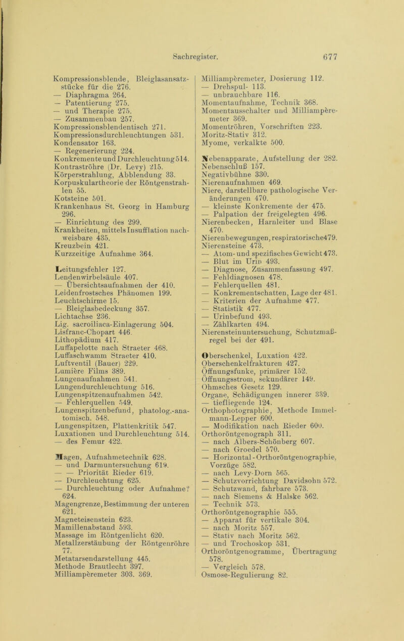 Kompressionsbleude, Bleiglasansatz- stücke für die 276. — Diaphragma 264. — Patentierung 275. — und Therapie 275. — Zusammenbau 257. Kompressionsblendentisch 271. Kompressionsdurchleuchtungen 531. Kondensator 163. — Regenerierung 224. Konkremente und Durchleuchtung 514. Kontraströhre (Dr. Levy) 215. Körperstrahlung, Abblendung 33. Korpuskulartheorie der Röntgenstrah- len 55. Kotsteine 501. Krankenhaus St. Georg in Hamburg 296. — Einrichtung des 299. Krankheiten, mittels lusufflation nach- weisbare 435. Kreuzbein 421. Kurzzeitige Aufnahme 364. Leitungsfehler 127. Lendenwirbelsäule 407. — Übersichtsaufnahmen der 410. Leidenfrostsches Phänomen 199. Leuchtschirme 15. — Bleiglasbedeckung 357. Lichtachse 236. Lig. sacroiliaca-Einlagerung 504. Lisfranc-Chopart 446. Lithopädium 417. LufFapelotte nach Straeter 468. Luffaschwamm Straeter 410. Luftventil (Bauer) 229. Lumiöre Films 389. Luugenaufnahmen 541. Lungendurchleuchtuug 516. Lungenspitzenaufnahmeu 542. — Fehlerquellen 549. Lungenspitzen befund, phatolog.-ana- tomisch. 548. Lungenspitzen, Plattenkritik 547. Luxationen und Durchleuchtung 514. — des Femur 422. jflagen, Aufuahmetechnik 628. — und Darmuntersuchung 619. — — Priorität Rieder 619. — Durchleuchtung 625. — Durchleuchtung oder Aufnahme? 624. Magengrenze, Bestimmung der unteren 621. Magneteisenstein 623. Mamillenabstand 593. Massage im Röntgenlicht 620. Metallzerstäubung der Röntgenröhre 77. Metatarsendarstellung 445. Methode Brautlecht 397. Milliampöremeter 303. 369. Milliampöremeter, Dosierung 112. — Drehspul- 113. — unbrauchbare 116. Momentaufnahme, Technik 368. Momentausschalter und Milliampbre- meter 369. Momentröhren, Vorschriften 223. Moritz-Stativ 312. Myome, verkalkte 500. Biebenapparate, Aufstellung der 282. Nebenschluß 157. Negativbühne 330. Nierenaufnahmen 469. Niere, darstellbare pathologische Ver- änderungen 470. — kleinste Konkremente der 475. — Palpation der freigelegten 496. Nierenbecken, Harnleiter und Blase 470. Nierenbewegungen, respiratorische479. Nierensteine 473. — Atom-und spezifisches Gewicht 473. — Blut im Urin 493. — Diagnose, Zusammenfassung 497. — Fehldiagnosen 478. — Fehlerquellen 481. — Konkrementschatten, Lage der 481. — Kriterien der Aufnahme 477. — Statistik 477. — Urinbefund 493. — Zählkarten 494. Nierensteinuntersuchung, Schutzmaß- regel bei der 491. Oberschenkel, Luxation 422. Oberschenkelfrakturen 427. Öffnungsfunke, primärer 152. Öffnungsstrom, sekundärer 149. Ohmsches Gesetz 129. Organe, Schädigungen innerer 339. — tiefliegende 124. Orthophotographie, Methode Immel- manu-Lepper 600. — Modifikation nach Rieder 60U. Orthoröntgenograph 311. — nach Albers-Schönberg 607. — nach Groedel 570. — Horizontal - Orthoröntgenographie, Vorzüge 582. — nach Levy-Dorn 565. — Schutzvorrichtung Davidsohn 572. — Schutzwand, fahrbare 573. — nach Siemens & Halske 562. — Technik 573. Orthoröntgenographie 555. — Apparat für vertikale 304. — nach Moritz 557. — Stativ nach Moritz 562. — und Trochoskop 531. Orthoröntgenogramme, Übertragung 578. — Vergleich 578. Osmose-Regulierung 82.