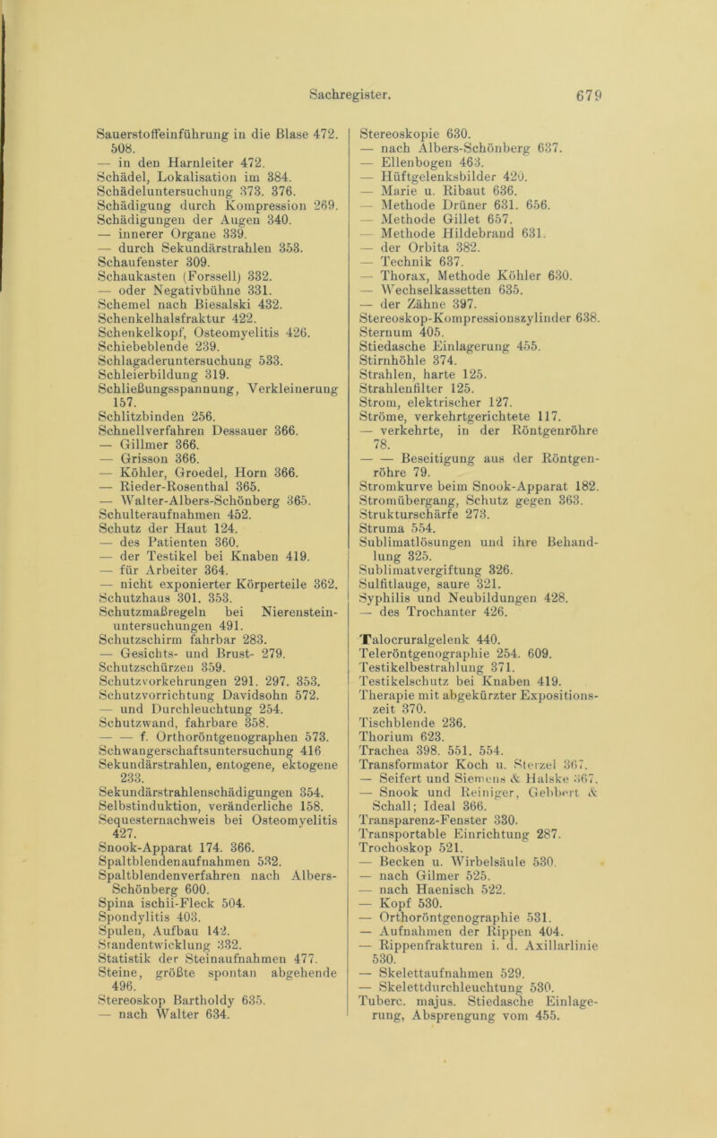 Sauerstoffeinführung in die Blase 472. 508. — in den Harnleiter 472. Schädel, Lokalisation im 384. Schädeluntersuchung 373. 376. Schädigung durch Kompression 269. Schädigungen der Augen 340. — innerer Organe 339. — durch Sekundärstrahlen 353. Schaufenster 309. Schaukasten (Forssell) 332. — oder Negativbühne 331. Schemel nach Biesalski 432. Schenkelhalsfraktur 422. Schenkelkopf, Osteomyelitis 426. Schiebeblende 239. Schlagaderuntersuchung 533. Schleierbildung 319. Schließungsspannung, Verkleinerung 157. Schlitzbinden 256. Schnellverfahren Dessauer 366. — Gillmer 366. — Grisson 366. — Köhler, Groedel, Horn 366. — Rieder-Rosenthal 365. — Walter-Albers-Schönberg 365. Schulteraufnahmeir 452. Schutz der Haut 124. — des Patienten 360. — der Testikel bei Knaben 419. — für Arbeiter 364. — nicht exponierter Körperteile 362. Schutzhaus 301. 353. Schutzmaßregeln bei Nierenstein- untersuchungen 491. Schutzschirm fahrbar 283. — Gesichts- und Brust- 279. Schutzschürzeu 359. Schutzvorkehrungen 291. 297. 353. Schutzvorrichtung Davidsohn 572. — und Durchleuchtung 254. Schutzwand, fahrbare 858. — — f. Orthoröntgeuographen 573. Schwangerschaftsuntersuchung 416 Sekundärstrahlen, entogene, ektogene 233. Sekundärstrahlenschädigungen 354. Selbstinduktion, veränderliche 158. Sequesternachweis bei Osteomyelitis 427. Snook-Apparat 174. 366. Spaltblendenaufnahmen 532. Spaltblendenverfahren nach Albers- Schönberg 600. Spina ischii-Fleck 504. Spondylitis 403. Spulen, Aufbau 142. Srandentwicklung 332. Statistik der Steinaufnahmen 477. Steine, größte spontan abgehende 496. Stereoskop Bartholdy 635. —- nach Walter 634. Stereoskopie 630. — nach Albers-Schönberg 637. — Ellenbogen 463. — Hüftgelenksbilder 420. — Marie u. Ribaut 636. — Methode Drüner 631. 656. — Methode Gillet 657. — Methode Hildebrand 631. — der Orbita 382. — Technik 637. — Thorax, Methode Köhler 630. — Wechselkassetten 635. — der Zähne 397. Stereoskop-Kompressionszylinder 638. Sternum 405. Stiedasche Einlagerung 455. Stirnhöhle 374. Strahlen, harte 125. Strahlenfilter 125. Strom, elektrischer 127. Ströme, verkehrtgerichtete 117. — verkehrte, in der Röntgenröhre 78. — — Beseitigung aus der Röntgen- röhre 79. Stromkurve beim Snook-Apparat 182. Stromübergang, Schutz gegen 363. Strukturschärfe 273. Struma 554. Sublimatlösungen und ihre Behand- lung 325. Sublimatvergiftung 326. Sulfitlauge, saure 321. Syphilis und Neubildungen 428. — des Trochanter 426. Talocruralgelenk 440. Teleröntgenographie 254. 609. Testikelbestrahlung 371. Testikelschutz bei Knaben 419. Therapie mit abgekürzter Expositions- zeit 370. Tischblende 236. Thorium 623. Trachea 398. 551. 554. Transformator Koch u. Sterzei 367. — Seifert und Siemens A Halske ö67. — Snook und Reiniger, Gebbert A Schall; Ideal 366. Transparenz-Fenster 330. Transportable Einrichtung 287. Trochoskop 521. — Becken u. Wirbelsäule 530. — nach Gilmer 525. — nach Haenisch 522. — Kopf 530. — Orthoröntgenographie 531. — Aufnahmen der Rippen 404. — Rippenfrakturen i. d. Axillarlinie 530. — Skelettaufnahmen 529. — Skelettdurchleuchtung 530. Tuberc. majus. Stiedasche Einlage- rung, Absprengung vom 455.