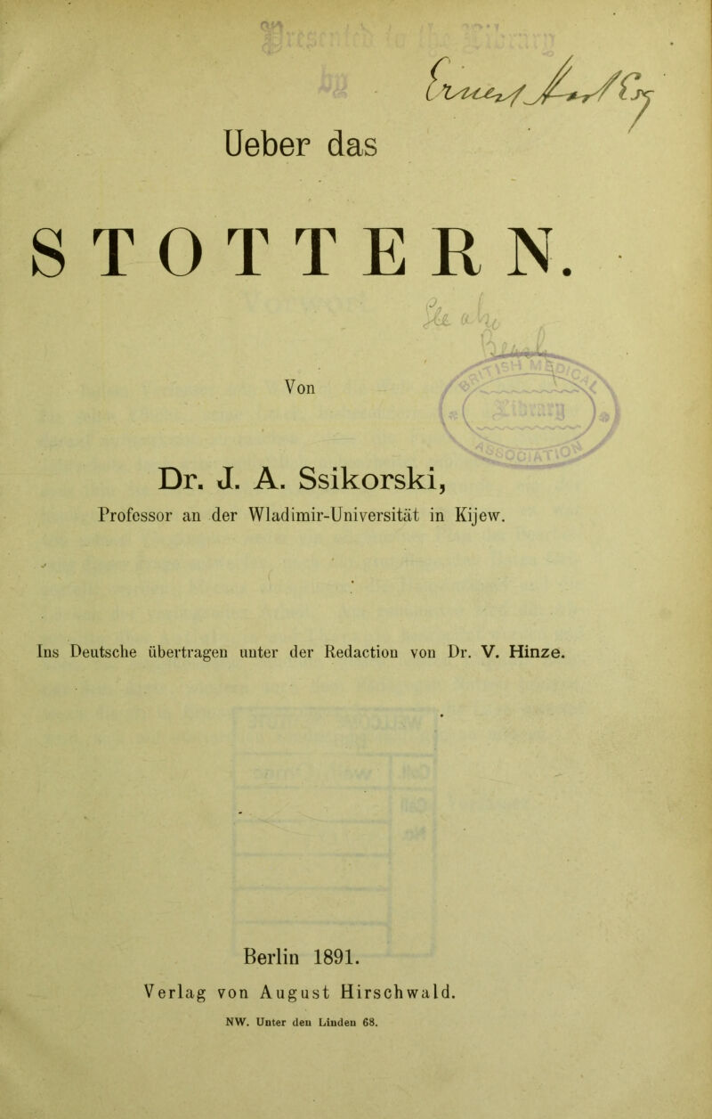 lieber das STOTTERN. Von Dr. J. A. Ssikorski, Professor an der Wladimir-Universität in Kijew. Ins Deutsche übertragen unter der Redaction von Dr. V. Hinze. Berlin 1891. Verlag von August Hirschwald. NW. Unter den Linden 68.