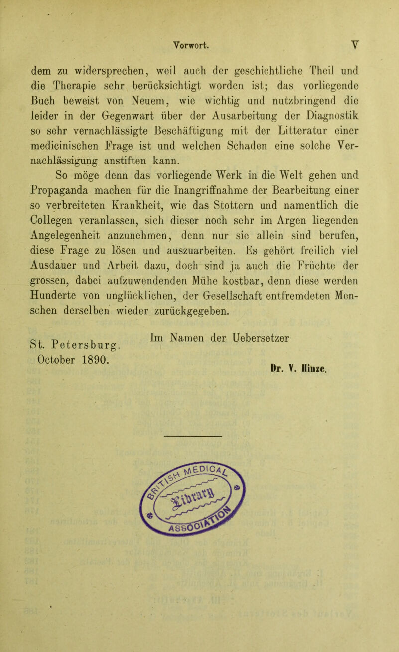 dem zu widersprechen, weil auch der geschichtliche Theil und die Therapie sehr berücksichtigt worden ist; das vorliegende Buch beweist von Neuem, wie wichtig und nutzbringend die leider in der Gegenwart über der Ausarbeitung der Diagnostik so sehr vernachlässigte Beschäftigung mit der Litteratur einer medicinischen Frage ist und welchen Schaden eine solche Ver- nachlässigung anstiften kann. So möge denn das vorliegende Werk in die Welt gehen und Propaganda machen für die Inangriffnahme der Bearbeitung einer so verbreiteten Krankheit, wie das Stottern und namentlich die Collegen veranlassen, sich dieser noch sehr im Argen liegenden Angelegenheit anzunehmen, denn nur sie allein sind berufen, diese Frage zu lösen und auszuarbeiten. Es gehört freilich viel Ausdauer und Arbeit dazu, doch sind ja auch die Früchte der grossen, dabei aufzuwendenden Mühe kostbar, denn diese werden Hunderte von unglücklichen, der Gesellschaft entfremdeten Men- schen derselben wieder zurückgegeben. St. Petersburg. October 1890. Im Namen der Uebersetzer
