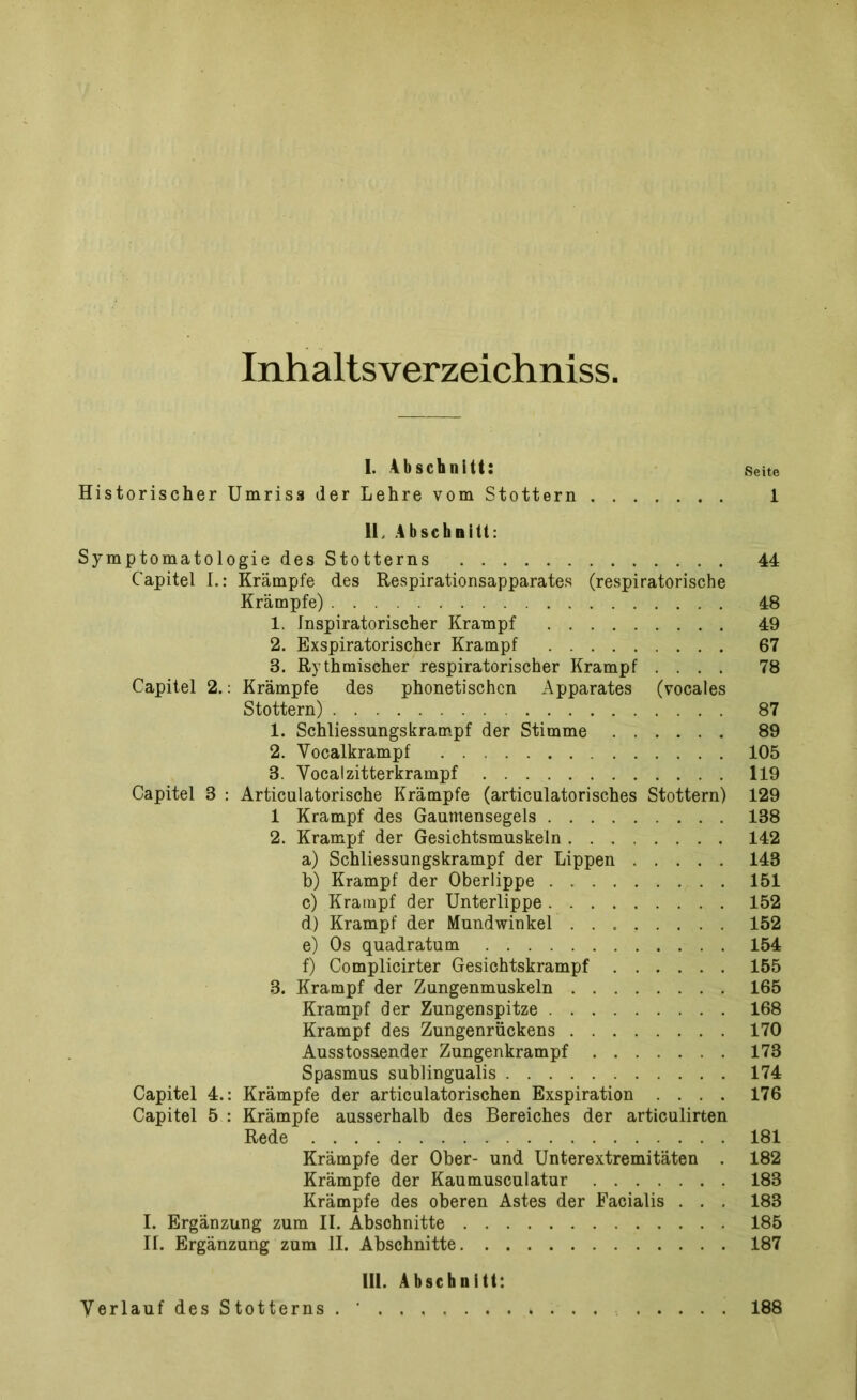 Inhaltsverzeichniss. I. Abschnitt: Seite Historischer Umriss der Lehre vom Stottern 1 II. Abschnitt: Symptomatologie des Stotterns 44 Capitel I.: Krämpfe des Respirationsapparates (respiratorische Krämpfe) 48 1. Inspiratorischer Krampf 49 2. Exspiratorischer Krampf 67 8. Rythmischer respiratorischer Krampf .... 78 Capitel 2.: Krämpfe des phonetischen Apparates (vocaies Stottern) 87 1. Schliessungskrampf der Stimme 89 2. Vocalkrampf 105 8. Vocalzitterkrampf 119 Capitel 3 : Articulatorische Krämpfe (articulatorisches Stottern) 129 1 Krampf des Gaumensegels 138 2. Krampf der Gesichtsmuskeln 142 a) Schliessungskrampf der Lippen 143 b) Krampf der Oberlippe 151 c) Krampf der Unterlippe 152 d) Krampf der Mundwinkel 152 e) Os quadratum 154 f) Complicirter Gesichtskrampf 155 3. Krampf der Zungenmuskeln 165 Krampf der Zungenspitze 168 Krampf des Zungenrückens 170 Ausstosaender Zungenkrampf 173 Spasmus sublingualis 174 Capitel 4.: Krämpfe der articulatorischen Exspiration .... 176 Capitel 5 : Krämpfe ausserhalb des Bereiches der articulirten Rede 181 Krämpfe der Ober- und Unterextremitäten . 182 Krämpfe der Kaumusculatur 183 Krämpfe des oberen Astes der Facialis . . . 183 I. Ergänzung zum II. Abschnitte 185 IL Ergänzung zum II. Abschnitte 187 III. Abschnitt: Verlauf des Stotterns . ' 188