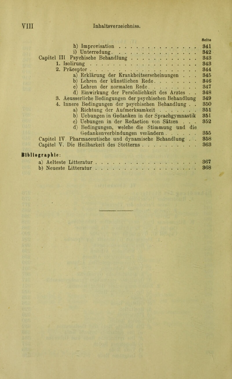 8eite h) Improvisation 341 i) Unterredung 342 Capitel III Psychische Behandlung 343 1. Isolirung 343 2. Präceptor 344 a) Erklärung der Krankheitserscheinungen . . . 345 b) Lehren der künstlichen Rede 346 c) Lehren der normalen Rede 347 d) Einwirkung der Persönlichkeit des Arztes . . 348 3. Aeusserliche Bedingungen der psychischen Behandlung 349 4. Innere Bedingungen der psychischen Behandlung . . 350 a) Richtung der Aufmerksamkeit 351 b) Uebungen in Gedanken in der Sprachgymnastik 351 c) Uebungen in der Redaction von Sätzen . . . 352 d) Bedingungen, welche die Stimmung und die Gedankenverbindungen vei ändern 355 Capitel IV Pharmaceutische und dynamische Behandlung . . 358 Capitel V. Die Heilbarkeit des Stotterns 863 Bibliographie: a) Aelteste Litteratur 367 b) Neueste Litteratur 368