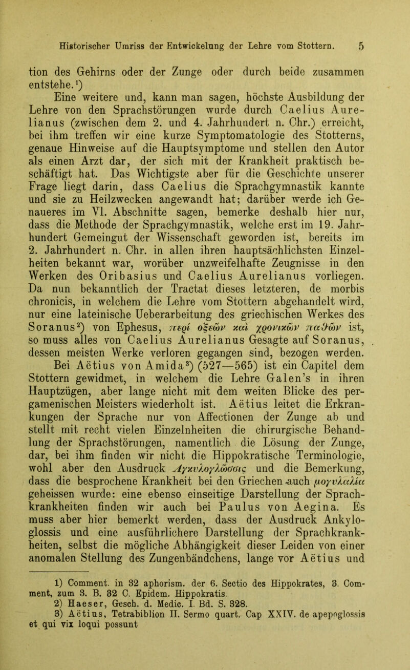 tion des Gehirns oder der Zunge oder durch beide zusammen entstehe.*) Eine weitere und, kann man sagen, höchste Ausbildung der Lehre von den Sprachstörungen wurde durch Caelius Aure- lianus (zwischen dem 2. und 4. Jahrhundert n. Chr.) erreicht, bei ihm treffen wir eine kurze Symptomatologie des Stotterns, genaue Hinweise auf die Hauptsymptome und stellen den Autor als einen Arzt dar, der sich mit der Krankheit praktisch be- schäftigt hat. Das Wichtigste aber für die Geschichte unserer Frage liegt darin, dass Caelius die Sprachgymnastik kannte und sie zu Heilzwecken angewandt hat; darüber werde ich Ge- naueres im Yl. Abschnitte sagen, bemerke deshalb hier nur, dass die Methode der Sprachgymnastik, welche erst im 19. Jahr- hundert Gemeingut der Wissenschaft geworden ist, bereits im 2. Jahrhundert n. Chr. in allen ihren hauptsächlichsten Einzel- heiten bekannt war, worüber unzweifelhafte Zeugnisse in den Werken des Oribasius und Caelius Aurelianus vorliegen. Da nun bekanntlich der Tractat dieses letzteren, de morbis chronicis, in welchem die Lehre vom Stottern abgehandelt wird, nur eine lateinische Ueberarbeitung des griechischen Werkes des Soranus1 2) von Ephesus, rcsqi o£ewv xai ygorixcov na&wv ist, so muss alles von Caelius Aurelianus Gesagte auf Soranus, dessen meisten Werke verloren gegangen sind, bezogen werden. Bei Aetius von Amida3) (527—565) ist ein Capitel dem Stottern gewidmet, in welchem die Lehre Galen’s in ihren Hauptzügen, aber lange nicht mit dem weiten Blicke des per- gamenischen Meisters wiederholt ist. Aetius leitet die Erkran- kungen der Sprache nur von Affectionen der Zunge ab und stellt mit recht vielen Einzelnheiten die chirurgische Behand- lung der Sprachstörungen, namentlich die Lösung der Zunge, dar, bei ihm finden wir nicht die Hippokratische Terminologie, wohl aber den Ausdruck AyxvXoyXwGGi<; und die Bemerkung, dass die besprochene Krankheit bei den Griechen -auch [loyvXccXia geheissen wurde: eine ebenso einseitige Darstellung der Sprach- krankheiten finden wir auch bei Paulus von Aegina. Es muss aber hier bemerkt werden, dass der Ausdruck Ankylo- glossis und eine ausführlichere Darstellung der Sprachkrank- heiten, selbst die mögliche Abhängigkeit dieser Leiden von einer anomalen Stellung des Zungenbändchens, lange vor Aetius und 1) Comment. in 32 aphorism. der 6. Sectio des Hippokrates, 3. Com- ment, zum 3. B. 32 C. Epidem. Hippokratis. 2) Haeser, Gesch. d. Medic. I. Bd. S. 328. 3) Aetius, Tetrabibiion H. Sermo quart. Cap XXIV. de apepoglossis et qui vix loqui possunt