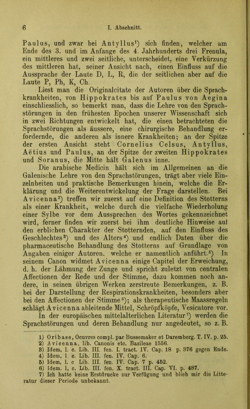 Paulus, und zwar bei Antyllus1) sich finden, welcher am Ende des 3. und im Anfänge des 4. Jahrhunderts drei Frenula, ein mittleres und zwei seitliche, unterscheidet, eine Verkürzung des mittleren hat, seiner Ansicht nach, einen Einfluss auf die Aussprache der Laute D, L, R, die der seitlichen aber auf die Laute P, Ph, K, Oh. Liest man die Originalei täte der Autoren über die Sprach- krankheiten, von Hippokrates bis auf Paulus von Aegina einschliesslich, so bemerkt man, dass die Lehre von den Sprach- störungen in den frühesten Epochen unserer Wissenschaft sich in zwei Richtungen entwickelt hat, die einen betrachteten die Sprachstörungen als äussere, eine chirurgische Behandlung er- fordernde, die anderen als innere Krankheiten; an der Spitze der ersten Ansicht steht Cornelius Celsus, Antyllus, Aetius und Paulus, an der Spitze der zweiten Hippokrates und Soranus, die Mitte hält Galenus inne. Die arabische Medicin hält sich im Allgemeinen an die Galenische Lehre von den Sprachstörungen, trägt aber viele Ein- zelnheiten und praktische Bemerkungen hinein, welche die Er- klärung und die Weiterentwickelung der Frage darstellen. Bei Avicenna2) treffen wir zuerst auf eine Definition des Stotterns als einer Krankheit, welche durch die vielfache Wiederholung einer Sylbe vor dem Aussprechen des Wortes gekennzeichnet wird, ferner finden wir zuerst bei ihm deutliche Hinweise auf den erblichen Charakter der Stotternden, auf den Einfluss des Geschlechtes3) und des Alters4) und endlich Daten über die pharmaceutische Behandlung des Stotterns auf Grundlage von Angaben einiger Autoren, welche er namentlich anführt.5) In seinem Canon widmet Avicenna einige Capitel der Erweichung, d. h. der Lähmung der Zunge und spricht zuletzt von centralen Affectionen der Rede und der Stimme, dazu kommen noch an- dere, in seinen übrigen Werken zerstreute Bemerkungen, z. B. bei der Darstellung der Respirationskrankheiten, besonders aber bei den Affectionen der Stimme6 7); als therapeutische Maassregeln schlägt Avicenna ableitende Mittel, Schröpfköpfe, Vesicatore vor. In der europäischen mittelalterlichen Literatur1) werden die Sprachstörungen und deren Behandlung nur angedeutet, so z. B. 1) Oribase, Oeuvres compl. par Bussemaker et Daremberg. T. IV. p. 25. 2) Avicenna, lib. Canonis etc. Basileae 1556. 3) Idem, 1. c. Lib. III. fen. I. tract. IV. Cap. 18 p. 376 gegen Ende. 4) Idem, 1. c. Lib. III. fen. IV. Cap. 6. 5) Idem, 1. c Lib. III. fen. IV. Cap. 7 p. 452. 6) Idem. 1, c. Lib. III. fen. X. tract. III. Cap. VI. p. 487. 7) Ich hatte keine Erstdrucke zur Verfügung und blieb mir die Litte- ratur dieser Periode unbekannt.