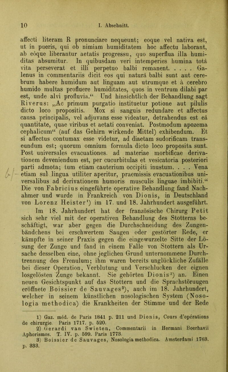affecti literam R pronunciare nequeunt; eoque vel nativa est, ut in pueris, qui ob nimiam humiditatem hoc affectu laborant, ab eoque liberantur aetatis progressu, quo superflua illa humi- ditas absuraitur. In quibusdam veri intemperies humina totä yita perseverat et illi perpetuo balbi remanent Ga- lenus in commentariis dicit eos qui natura balbi sunt aut cere- brum habere humidum aut linguam aut utrumque et ä cerebro humido multas profluere humiditates, quos in ventrum dilabi par est, unde alvi profluvia,“ Und hinsichtlich der Behandlung sagt Riverus: „Ac primum purgatio instituetur potione aut pilulis dicto loco propositis. Mox si sanguis redundare et affectus causa principalis, vel adjuvans esse videatur, detrahendus est eä quantitate, quae viribus et aetati conveniat. Postmodum apozema cephalicum“ (auf das Gehirn wirkende Mittel) exhibendum. Et si affectus contumax esse videtur, ad diaetam sudorificam trans- eundum est; quorum omnium formula dicto loco proposita sunt. Post universales evacuationes. ad materiae morbificae deriva- tionem deveniendum est, per cucurbitulas et vesicatoria posteriori parti admota; tum etiam cauterium occipiti inustum. . . . Vena etiam sul lingua utiliter aperitur, praemissis evacuationibus uni- versalibus ad derivationem humoris musculis linguae imbibiti.“ Die von Eabricius eingeführte operative Behandlung fand Nach- ahmer und wurde in Frankreich von Dionis, in Deutschland von Lorenz Heister1) im 17. und 18. Jahrhundert ausgeführt. Im 18. Jahrhundert hat der französische Chirurg Petit sich sehr viel mit der operativen Behandlung des Stotterns be- schäftigt, war aber gegen die Durchschneidung des Zungen- bändchens bei erschwertem Saugen oder gestörter Rede, er kämpfte in seiner Praxis gegen die eingewurzelte Sitte der Lö- sung der Zunge und fand in einem Falle von Stottern als Ur- sache desselben eine, ohne jeglichen Grund unternommene Durch- trennung des Frenulum; ihm waren bereits unglückliche Zufälle bei dieser Operation, Verblutung und Verschlucken der eignen losgelösten Zunge bekannt. Sie gehörten Dionis2) an. Einen neuen Gesichtspunkt auf das Stottern und die Sprachstöruugen eröffnete Boissier de Sauvages3), auch im 18. Jahrhundert, welcher in seinem künstlichen nosologischen System (Noso- logia methodica) die Krankheiten der Stimme und der Rede 1) Gaz. med. de Paris 1841 p. 211 und Dionis, Cours d’operations de Chirurgie. Paris 1717. p. 520. 2) Gerardi van Swieten, Commentarii in Hermani Boerhavii Aphorismos. T. IV. p. 599. Paris 1773. 3) Boissier de Sauvages, Nosologia methodica. Amsterdami 1763.
