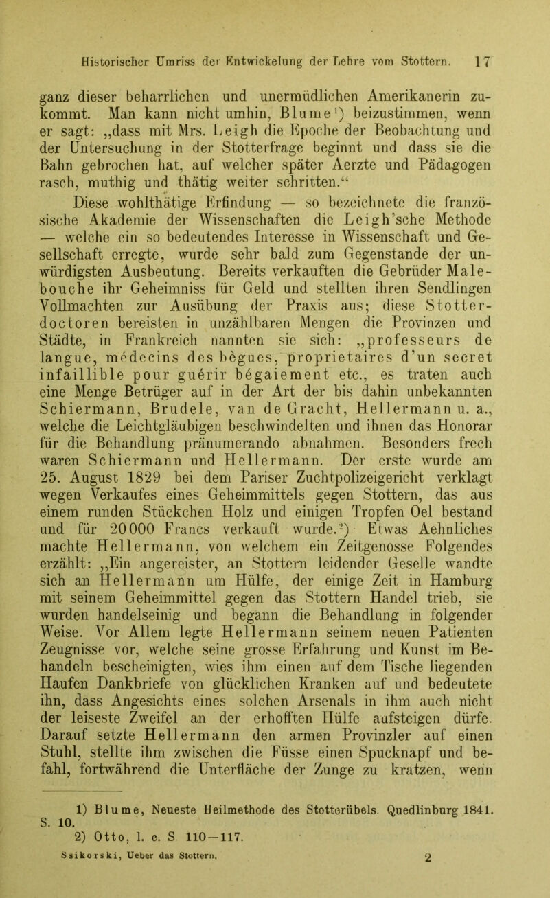 ganz dieser beharrlichen und unermüdlichen Amerikanerin zu- kommt. Man kann nicht umhin, Blume1) beizustimmen, wenn er sagt: „dass mit Mrs. Leigh die Epoche der Beobachtung und der Untersuchung in der Stotterfrage beginnt und dass sie die Bahn gebrochen hat, auf welcher später Aerzte und Pädagogen rasch, muthig und thätig weiter schritten.“ Diese wohlthätige Erfindung — so bezeichnete die franzö- sische Akademie der Wissenschaften die Leigh’sche Methode — welche ein so bedeutendes Interesse in Wissenschaft und Ge- sellschaft erregte, wurde sehr bald zum Gegenstände der un- würdigsten Ausbeutung. Bereits verkauften die Gebrüder Male- bouche ihr Geheimniss für Geld und stellten ihren Sendlingen Vollmachten zur Ausübung der Praxis aus; diese Stotter- doctoren bereisten in unzählbaren Mengen die Provinzen und Städte, in Frankreich nannten sie sich: „professeurs de langue, medecins des begues, proprietaires d’un secret infaillible pour guerir begaiement etc., es traten auch eine Menge Betrüger auf in der Art der bis dahin unbekannten Schiermann, Brudele, van de Gracht, Hellermann u. a., welche die Leichtgläubigen beschwindelten und ihnen das Honorar für die Behandlung pränumerando abnahmen. Besonders frech waren Schiermann und Hellermann. Der erste wurde am 25. August 1829 bei dem Pariser Zuchtpolizeigericht verklagt wegen Verkaufes eines Geheimmittels gegen Stottern, das aus einem runden Stückchen Holz und einigen Tropfen Oel bestand und für 20000 Francs verkauft wurde.'2) Etwas Aehnliches machte Hellermann, von welchem ein Zeitgenosse Folgendes erzählt: „Ein angereister, an Stottern leidender Geselle wandte sich an He 11 ermann um Hülfe, der einige Zeit in Hamburg mit seinem Geheimmittel gegen das Stottern Handel trieb, sie wurden handelseinig und begann die Behandlung in folgender Weise. Vor Allem legte Hellermann seinem neuen Patienten Zeugnisse vor, welche seine grosse Erfahrung und Kunst im Be- handeln bescheinigten, wies ihm einen auf dem Tische liegenden Haufen Dankbriefe von glücklichen Kranken auf und bedeutete ihn, dass Angesichts eines solchen Arsenals in ihm auch nicht der leiseste Zweifel an der erhofften Hülfe aufsteigen dürfe. Darauf setzte Hellermann den armen Provinzler auf einen Stuhl, stellte ihm zwischen die Füsse einen Spucknapf und be- fahl, fortwährend die Unterfläche der Zunge zu kratzen, wenn 1) Blume, Neueste Heilmethode des Stotterübels. Quedlinburg 1841. S. 10. 2) Otto, 1. c. S. 110-117. Ssikorski, Ueber das Stottern. 2