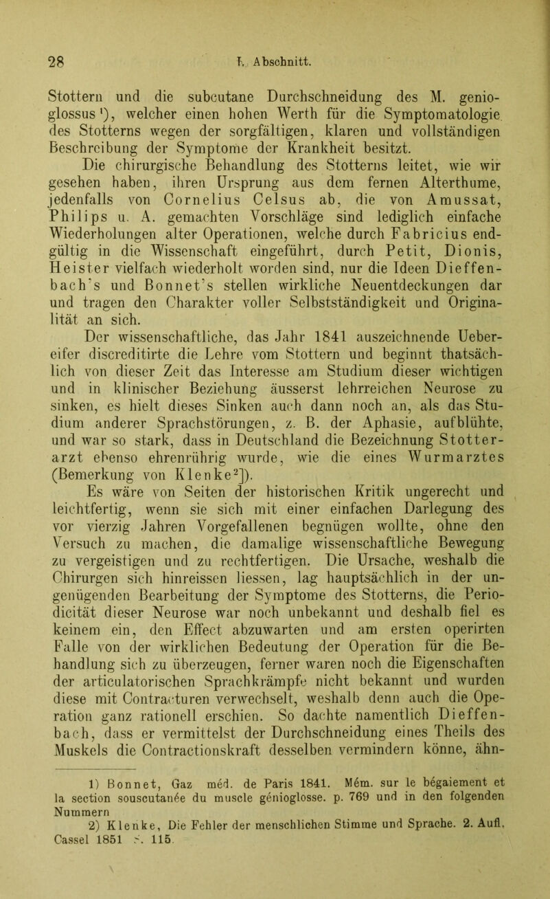 Stottern und die subcutane Durchschneidung des M. genio- glossus'), welcher einen hohen Werth für die Symptomatologie, des Stotterns wegen der sorgfältigen, klaren und vollständigen Beschreibung der Symptome der Krankheit besitzt. Die chirurgische Behandlung des Stotterns leitet, wie wir gesehen haben, ihren Ursprung aus dem fernen Alterthume, jedenfalls von Cornelius Celsus ab, die von Amussat, Philips u. A. gemachten Vorschläge sind lediglich einfache Wiederholungen alter Operationen, welche durch Fabricius end- gültig in die Wissenschaft ein geführt, durch Petit, Dionis, Heister vielfach wiederholt worden sind, nur die Ideen Dieffen- bach’s und Bonnet’s stellen wirkliche Neuentdeckungen dar und tragen den Charakter voller Selbstständigkeit und Origina- lität an sich. Der wissenschaftliche, das Jahr 1841 auszeichnende Ueber- eifer discreditirte die Lehre vom Stottern und beginnt thatsäch- lich von dieser Zeit das Interesse am Studium dieser wichtigen und in klinischer Beziehung äusserst lehrreichen Neurose zu sinken, es hielt dieses Sinken auch dann noch an, als das Stu- dium anderer Sprachstörungen, z. B. der Aphasie, aufblühte, und war so stark, dass in Deutschland die Bezeichnung Stotter- arzt ebenso ehrenrührig wurde, wie die eines Wurmarztes (Bemerkung von Klenke1 2]). Es wäre von Seiten der historischen Kritik ungerecht und leichtfertig, wenn sie sich mit einer einfachen Darlegung des vor vierzig Jahren Vorgefallenen begnügen wollte, ohne den Versuch zu machen, die damalige wissenschaftliche Bewegung zu vergeistigen und zu rechtfertigen. Die Ursache, weshalb die Chirurgen sich hinreissen Hessen, lag hauptsächlich in der un- genügenden Bearbeitung der Symptome des Stotterns, die Perio- dicität dieser Neurose war noch unbekannt und deshalb fiel es keinem ein, den Effect abzuwarten und am ersten operirten Falle von der wirklichen Bedeutung der Operation für die Be- handlung sich zu überzeugen, ferner waren noch die Eigenschaften der articulatorischen Sprachkrämpfe nicht bekannt und wurden diese mit Contracturen verwechselt, weshalb denn auch die Ope- ration ganz rationell erschien. So dachte namentlich Dieffen- bach, dass er vermittelst der Durchschneidung eines Theils des Muskels die Contractionskraft desselben vermindern könne, ähn- 1) Bonnet, Gaz med. de Paris 1841. Mem. sur ie begaiement et Ja section souscutan6e du muscle genioglosse. p. 769 und in den folgenden Nummern 2) Klenke, Die Fehler der menschlichen Stimme und Sprache. 2. Aufl. Cassel 1851 S. 115