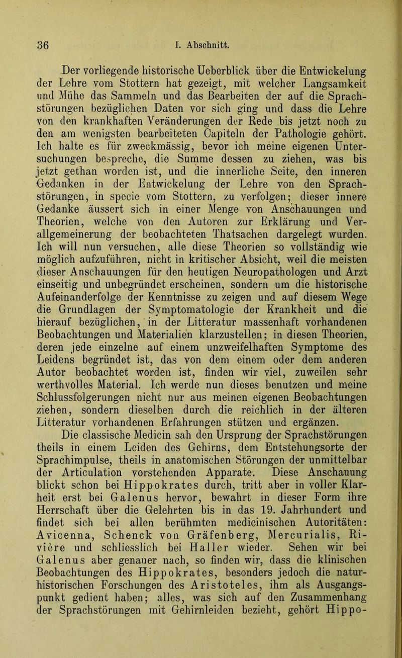 Der vorliegende historische Ueberblick über die Entwickelung der Lehre vom Stottern bat gezeigt, mit welcher Langsamkeit und Mühe das Sammeln und das Bearbeiten der auf die Sprach- störungen bezüglichen Daten vor sich ging und dass die Lehre von den krankhaften Veränderungen der Rede bis jetzt noch zu den am wenigsten bearbeiteten Oapiteln der Pathologie gehört. Ich halte es für zweckmässig, bevor ich meine eigenen Unter- suchungen bespreche, die Summe dessen zu ziehen, was bis jetzt gethan worden ist, und die innerliche Seite, den inneren Gedanken in der Entwickelung der Lehre von den Sprach- störungen, in specie vom Stottern, zu verfolgen; dieser innere Gedanke äussert sich in einer Menge von Anschauungen und Theorien, welche von den Autoren zur Erklärung und Ver- allgemeinerung der beobachteten Thatsachen dargelegt wurden. Ich will nun versuchen, alle diese Theorien so vollständig wie möglich aufzuführen, nicht in kritischer Absicht, weil die meisten dieser Anschauungen für den heutigen Neuropathologen und Arzt einseitig und unbegründet erscheinen, sondern um die historische Aufeinanderfolge der Kenntnisse zu zeigen und auf diesem Wege die Grundlagen der Symptomatologie der Krankheit und die hierauf bezüglichen, in der Litteratur massenhaft vorhandenen Beobachtungen und Materialien klarzustellen; in diesen Theorien, deren jede einzelne auf einem unzweifelhaften Symptome des Leidens begründet ist, das von dem einem oder dem anderen Autor beobachtet worden ist, finden wir viel, zuweilen sehr werthvolles Material. Ich werde nun dieses benutzen und meine Schlussfolgerungen nicht nur aus meinen eigenen Beobachtungen ziehen, sondern dieselben durch die reichlich in der älteren Litteratur vorhandenen Erfahrungen stützen und ergänzen. Die classische Medicin sah den Ursprung der Sprachstörungen theils in einem Leiden des Gehirns, dem Entstehungsorte der Sprachimpulse, theils in anatomischen Störungen der unmittelbar der Articulation vorstehenden Apparate. Diese Anschauung blickt schon bei Hippokrates durch, tritt aber in voller Klar- heit erst bei Galenus hervor, bewahrt in dieser Form ihre Herrschaft über die Gelehrten bis in das 19. Jahrhundert und findet sich bei allen berühmten medicinischen Autoritäten: Avicenna, Schenck von Gräfenberg, Mercurialis, Ri- viere und schliesslich bei Haller wieder. Sehen wir bei Galenus aber genauer nach, so finden wir, dass die klinischen Beobachtungen des Hippokrates, besonders jedoch die natur- historischen Forschungen des Aristoteles, ihm als Ausgangs- punkt gedient haben; alles, was sich auf den Zusammenhang der Sprachstörungen mit Gehirnleiden bezieht, gehört Hippo-