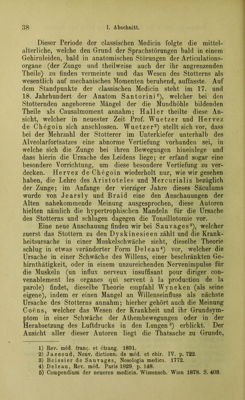 Dieser Periode der classischen Medicin folgte die mittel- alterliche, welche den Grund der Sprachstörungen bald in einem Gehirnleiden, bald in anatomischen Störungen der Articulations- organe (der Zunge und theilweise auch der ihr angrenzenden Theile) zu finden vermeinte und das Wesen des Stotterns als wesentlich auf mechanischen Momenten beruhend, auffasste. Auf dem Standpunkte der classischen Medicin steht im 17. und 18. Jahrhundert der Anatom Santorini1), welcher bei den Stotternden angeborene Mängel der die Mundhöhle bildenden Theile als Causalmoment annahm; Haller theilte diese An- sicht, welcher in neuester Zeit Prof. Wuetzer und Hervez de Chegoin sich anschlossen. Wuetzer2) stellt sich vor, dass bei der Mehrzahl der Stotterer im Unterkiefer unterhalb des Alveolarfortsatzes eine abnorme Vertiefung vorhanden sei, in welche sich die Zunge bei ihren Bewegungen hineinlege und dass hierin die Ursache des Leidens liege; er erfand sogar eine besondere Vorrichtung, um diese besondere Vertiefung zu ver- decken. Hervez de Chegoin wiederholt nur, wie wir gesehen haben, die Lehre des Aristoteles und Mercurialis bezüglich der Zunge; im Anfänge der vierziger Jahre dieses Säculums wurde von Jearsly und Braid eine den Anschauungen der Alten nahekommende Meinung ausgesprochen, diese Autoren hielten nämlich die hypertrophischen Mandeln für die Ursache des Stotterns und schlugen dagegen die Tonsillotomie vor. Eine neue Anschauung finden wir bei Sau vag es3), welcher zuerst das Stottern zu den Dyskinesieen zählt und die Krank- heitsursache in einer Muskelschwäche sieht, dieselbe Theorie schlug in etwas veränderter Form D eie au4) vor, welcher die Ursache in einer Schwäche des Willens, einer beschränkten Ge- hirnthätigkeit, oder in einem unzureichenden Nervenimpulse für die Muskeln (un influx nerveux insuffisant pour diriger con- venablement les Organes qui servent ä la production de la parole) findet, dieselbe Theorie empfahl Wyneken (als seine eigene), indem er einen Mangel an Willenseinfluss als nächste Ursache des Stotterns annahm; hierher gehört auch die Meinung Coens, welcher das Wesen der Krankheit und ihr Grundsym- ptom in einer Schwäche der Athembewegungen oder in der Herabsetzung des Luftdrucks in den Lungen5) erblickt. Der Ansicht aller dieser Autoren liegt die Thatsache zu Grunde, 1) Rev. med. fran$. et etrang. 1831. 2) Jaccoud, Nouv. dictionn. de med. et chir. IV. p. 722. 3) Boissier de Sauvages, Nosologia medica. 1772. 4) Deleau, Rev. med. Paris 1829. p. 148. 5) Compendium der neueren medicin. Wissensch. Wien 1878. S. 403.