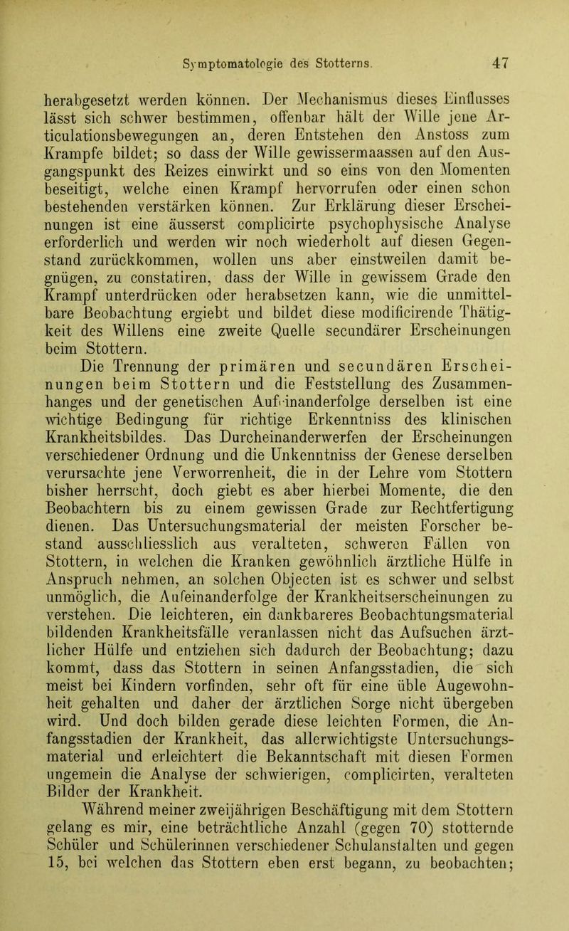 herabgesetzt werden können. Der Mechanismus dieses Einflusses lässt sich schwer bestimmen, offenbar hält der Wille jene Ar- ticulationsbewegungen an, deren Entstehen den Anstoss zum Krampfe bildet; so dass der Wille gewissermaassen auf den Aus- gangspunkt des Reizes einwirkt und so eins von den Momenten beseitigt, welche einen Krampf hervorrufen oder einen schon bestehenden verstärken können. Zur Erklärung dieser Erschei- nungen ist eine äusserst complicirte psychophysische Analyse erforderlich und werden wir noch wiederholt auf diesen Gegen- stand zurückkommen, wollen uns aber einstweilen damit be- gnügen, zu constatiren, dass der Wille in gewissem Grade den Krampf unterdrücken oder herabsetzen kann, wie die unmittel- bare Beobachtung ergiebt und bildet diese modificirende Thätig- keit des Willens eine zweite Quelle secundärer Erscheinungen beim Stottern. Die Trennung der primären und secundären Erschei- nungen beim Stottern und die Feststellung des Zusammen- hanges und der genetischen Aufeinanderfolge derselben ist eine wichtige Bedingung für richtige Erkenntniss des klinischen Krankheitsbildes. Das Durcheinanderwerfen der Erscheinungen verschiedener Ordnung und die Unkcnntniss der Genese derselben verursachte jene Verworrenheit, die in der Lehre vom Stottern bisher herrscht, doch giebt es aber hierbei Momente, die den Beobachtern bis zu einem gewissen Grade zur Rechtfertigung dienen. Das Untersuchungsmaterial der meisten Forscher be- stand ausschliesslich aus veralteten, schweren Fällen von Stottern, in welchen die Kranken gewöhnlich ärztliche Hülfe in Anspruch nehmen, an solchen Objecten ist es schwer und selbst unmöglich, die Aufeinanderfolge der Krankheitserscheinungen zu verstehen. Die leichteren, ein dankbareres Beobachtungsmaterial bildenden Krankheitsfälle veranlassen nicht das Aufsuchen ärzt- licher Hülfe und entziehen sich dadurch der Beobachtung; dazu kommt, dass das Stottern in seinen Anfangsstadien, die sich meist bei Kindern vorfinden, sehr oft für eine üble Augewohn- heit gehalten und daher der ärztlichen Sorge nicht übergeben wird. Und doch bilden gerade diese leichten Formen, die An- fangsstadien der Krankheit, das allerwichtigste Untersuchungs- material und erleichtert die Bekanntschaft mit diesen Formen ungemein die Analyse der schwierigen, complicirten, veralteten Bilder der Krankheit. Während meiner zweijährigen Beschäftigung mit dem Stottern gelang es mir, eine beträchtliche Anzahl (gegen 70) stotternde Schüler und Schülerinnen verschiedener Schulanstalten und gegen 15, bei welchen das Stottern eben erst begann, zu beobachten;