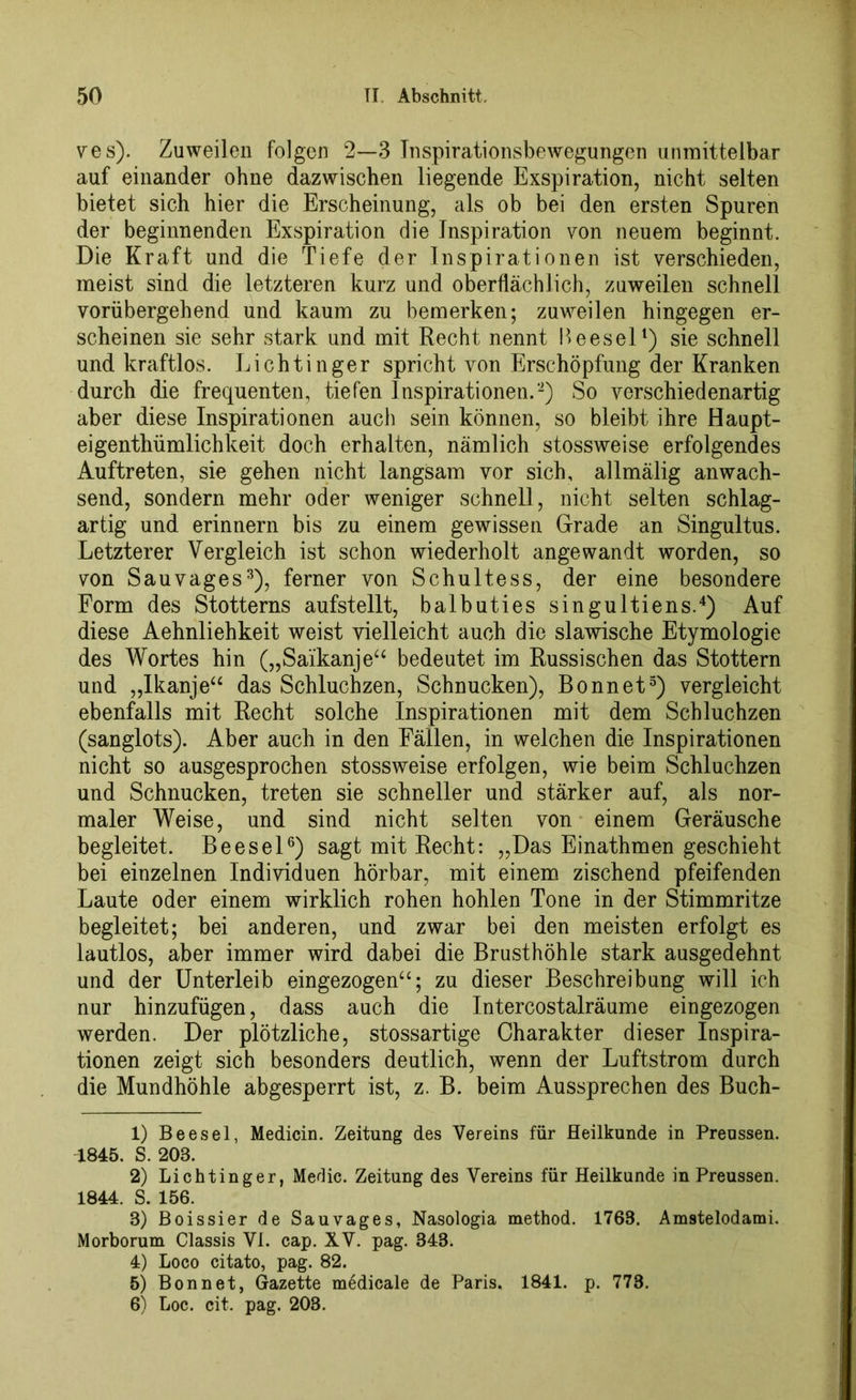 ves). Zuweilen folgen 2—3 Inspirationsbewegungen unmittelbar auf einander ohne dazwischen liegende Exspiration, nicht selten bietet sich hier die Erscheinung, als ob bei den ersten Spuren der beginnenden Exspiration die Inspiration von neuem beginnt. Die Kraft und die Tiefe der Inspirationen ist verschieden, meist sind die letzteren kurz und oberflächlich, zuweilen schnell vorübergehend und kaum zu bemerken; zuweilen hingegen er- scheinen sie sehr stark und mit Recht nennt Beesel1) sie schnell und kraftlos. Lichtinger spricht von Erschöpfung der Kranken durch die frequenten, tiefen Inspirationen.2) So verschiedenartig aber diese Inspirationen auch sein können, so bleibt ihre Haupt- eigenthümlichkeit doch erhalten, nämlich stossweise erfolgendes Auftreten, sie gehen nicht langsam vor sich, allmälig anwach- send, sondern mehr oder weniger schnell, nicht selten schlag- artig und erinnern bis zu einem gewissen Grade an Singultus. Letzterer Vergleich ist schon wiederholt angewandt worden, so von Sau vages3), ferner von Schultess, der eine besondere Form des Stotterns aufstellt, balbuties singultiens.4) Auf diese Aehnliehkeit weist vielleicht auch die slawische Etymologie des Wortes hin („Saikanje“ bedeutet im Russischen das Stottern und „Ikanjea das Schluchzen, Schnucken), Bonnet5) vergleicht ebenfalls mit Recht solche Inspirationen mit dem Schluchzen (sanglots). Aber auch in den Fällen, in welchen die Inspirationen nicht so ausgesprochen stossweise erfolgen, wie beim Schluchzen und Schnucken, treten sie schneller und stärker auf, als nor- maler Weise, und sind nicht selten von einem Geräusche begleitet. Beesel6) sagt mit Recht: „Das Einathmen geschieht bei einzelnen Individuen hörbar, mit einem zischend pfeifenden Laute oder einem wirklich rohen hohlen Tone in der Stimmritze begleitet; bei anderen, und zwar bei den meisten erfolgt es lautlos, aber immer wird dabei die Brusthöhle stark ausgedehnt und der Unterleib eingezogen“; zu dieser Beschreibung will ich nur hinzufügen, dass auch die Intercostalräume eingezogen werden. Der plötzliche, stossartige Charakter dieser Inspira- tionen zeigt sich besonders deutlich, wenn der Luftstrom durch die Mundhöhle abgesperrt ist, z. B. beim Aussprechen des Buch- 1) Beesel, Medicin. Zeitung des Vereins für Heilkunde in Preussen. 1845. S. 208. 2) Lichtinger, Medic. Zeitung des Vereins für Heilkunde in Preussen. 1844. S. 156. 3) Boissier de Sauvages, Nasologia method. 1768. Amstelodami. Morborum Classis VI. cap. XV. pag. 343. 4) Loco citato, pag. 82. 5) Bon net, Gazette medicale de Paris. 1841. p. 773. 6) Loc. cit. pag. 203.