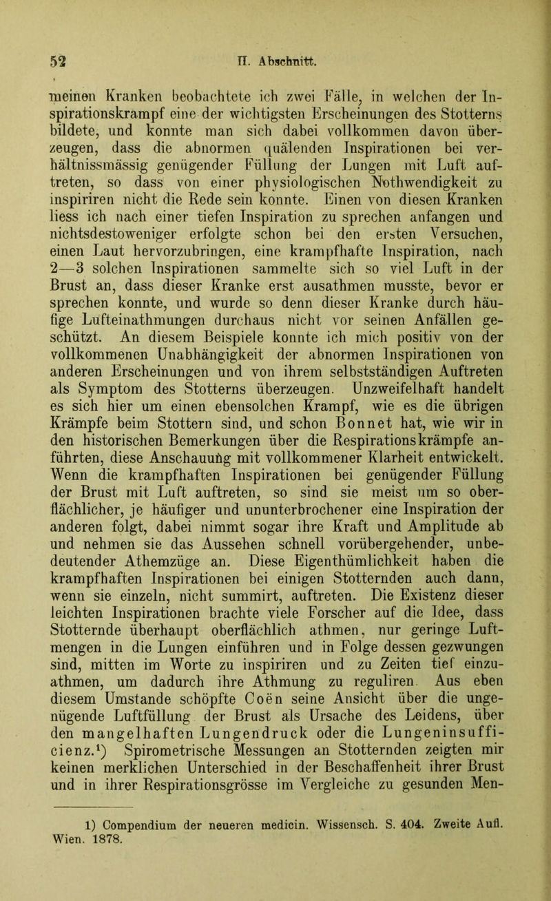 meinen Kranken beobachtete ich zwei Fälle, in welchen der In- spirationskrampf eine der wichtigsten Erscheinungen des Stotterns bildete, und konnte man sich dabei vollkommen davon über- zeugen, dass die abnormen quälenden Inspirationen bei ver- hältnissmässig genügender Füllung der Lungen mit Luft auf- treten, so dass von einer physiologischen Nnthwendigkeit zu inspiriren nicht die Rede sein konnte. Einen von diesen Kranken liess ich nach einer tiefen Inspiration zu sprechen anfangen und nichtsdestoweniger erfolgte schon bei den ersten Versuchen, einen Laut hervorzubringen, eine krampfhafte Inspiration, nach 2—3 solchen Inspirationen sammelte sich so viel Luft in der Brust an, dass dieser Kranke erst ausathmen musste, bevor er sprechen konnte, und wurde so denn dieser Kranke durch häu- fige Lufteinathmungen durchaus nicht vor seinen Anfällen ge- schützt. An diesem Beispiele konnte ich mich positiv von der vollkommenen Unabhängigkeit der abnormen Inspirationen von anderen Erscheinungen und von ihrem selbstständigen Auftreten als Symptom des Stotterns überzeugen. Unzweifelhaft handelt es sich hier um einen ebensolchen Krampf, wie es die übrigen Krämpfe beim Stottern sind, und schon Bonnet hat, wie wir in den historischen Bemerkungen über die Respirationskrämpfe an- führten, diese Anschauung mit vollkommener Klarheit entwickelt. Wenn die krampfhaften Inspirationen bei genügender Füllung der Brust mit Luft auftreten, so sind sie meist um so ober- flächlicher, je häufiger und ununterbrochener eine Inspiration der anderen folgt, dabei nimmt sogar ihre Kraft und Amplitude ab und nehmen sie das Aussehen schnell vorübergehender, unbe- deutender Athemzüge an. Diese Eigenthümlichkeit haben die krampfhaften Inspirationen bei einigen Stotternden auch dann, wenn sie einzeln, nicht summirt, auftreten. Die Existenz dieser leichten Inspirationen brachte viele Forscher auf die Idee, dass Stotternde überhaupt oberflächlich athmen, nur geringe Luft- mengen in die Lungen einführen und in Folge dessen gezwungen sind, mitten im Worte zu inspiriren und zu Zeiten tief einzu- athmen, um dadurch ihre Athmung zu reguliren. Aus eben diesem Umstande schöpfte Coen seine Ansicht über die unge- nügende Luftfüllung der Brust als Ursache des Leidens, über den mangelhaften Lungendruck oder die Lungeninsuffi- cienz.1) Spirometrische Messungen an Stotternden zeigten mir keinen merklichen Unterschied in der Beschaffenheit ihrer Brust und in ihrer Respirationsgrösse im Vergleiche zu gesunden Men- 1) Compendium der neueren medicin. Wissensch. S. 404. Zweite Aufl. Wien. 1878.