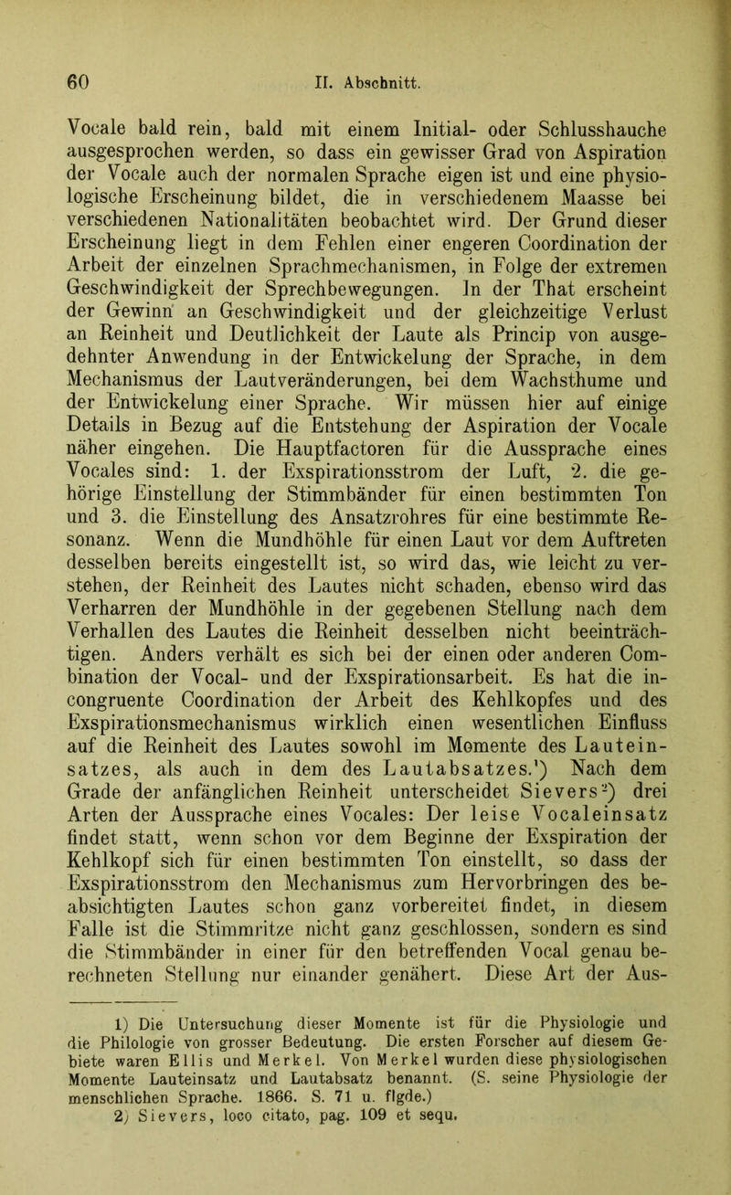 Vocale bald rein, bald mit einem Initial- oder Schlusshauche ausgesprochen werden, so dass ein gewisser Grad von Aspiration der Vocale auch der normalen Sprache eigen ist und eine physio- logische Erscheinung bildet, die in verschiedenem Maasse bei verschiedenen Nationalitäten beobachtet wird. Der Grund dieser Erscheinung liegt in dem Fehlen einer engeren Coordination der Arbeit der einzelnen Sprachmechanismen, in Folge der extremen Geschwindigkeit der Sprechbewegungen, ln der That erscheint der Gewinn an Geschwindigkeit und der gleichzeitige Verlust an Reinheit und Deutlichkeit der Laute als Princip von ausge- dehnter Anwendung in der Entwickelung der Sprache, in dem Mechanismus der Lautveränderungen, bei dem Wachsthume und der Entwickelung einer Sprache. Wir müssen hier auf einige Details in Bezug auf die Entstehung der Aspiration der Vocale näher eingehen. Die Hauptfactoren für die Aussprache eines Vocales sind: 1. der Exspirationsstrom der Luft, ‘2. die ge- hörige Einstellung der Stimmbänder für einen bestimmten Ton und 3. die Einstellung des Ansatzrohres für eine bestimmte Re- sonanz. Wenn die Mundhöhle für einen Laut vor dem Auftreten desselben bereits eingestellt ist, so wird das, wie leicht zu ver- stehen, der Reinheit des Lautes nicht schaden, ebenso wird das Verharren der Mundhöhle in der gegebenen Stellung nach dem Verhallen des Lautes die Reinheit desselben nicht beeinträch- tigen. Anders verhält es sich bei der einen oder anderen Com- bination der Vocal- und der Exspirationsarbeit. Es hat die in- congruente Coordination der Arbeit des Kehlkopfes und des Exspirationsmechanismus wirklich einen wesentlichen Einfluss auf die Reinheit des Lautes sowohl im Momente des Lautein- satzes, als auch in dem des Lautabsatzes.1) Nach dem Grade der anfänglichen Reinheit unterscheidet Sievers2) drei Arten der Aussprache eines Vocales: Der leise Vocaleinsatz findet statt, wenn schon vor dem Beginne der Exspiration der Kehlkopf sich für einen bestimmten Ton einstellt, so dass der Exspirationsstrom den Mechanismus zum Hervorbringen des be- absichtigten Lautes schon ganz vorbereitet findet, in diesem Falle ist die Stimmritze nicht ganz geschlossen, sondern es sind die Stimmbänder in einer für den betreffenden Vocal genau be- rechneten Stellung nur einander genähert. Diese Art der Aus- 1) Die Untersuchung dieser Momente ist für die Physiologie und die Philologie von grosser Bedeutung. Die ersten Forscher auf diesem Ge- biete waren Ellis und Merkel. Yon M erkel wurden diese physiologischen Momente Lauteinsatz und Lautabsatz benannt. (S. seine Physiologie der menschlichen Sprache. 1866. S. 71 u. flgde.) 2) Sievers, loco citato, pag. 109 et sequ.