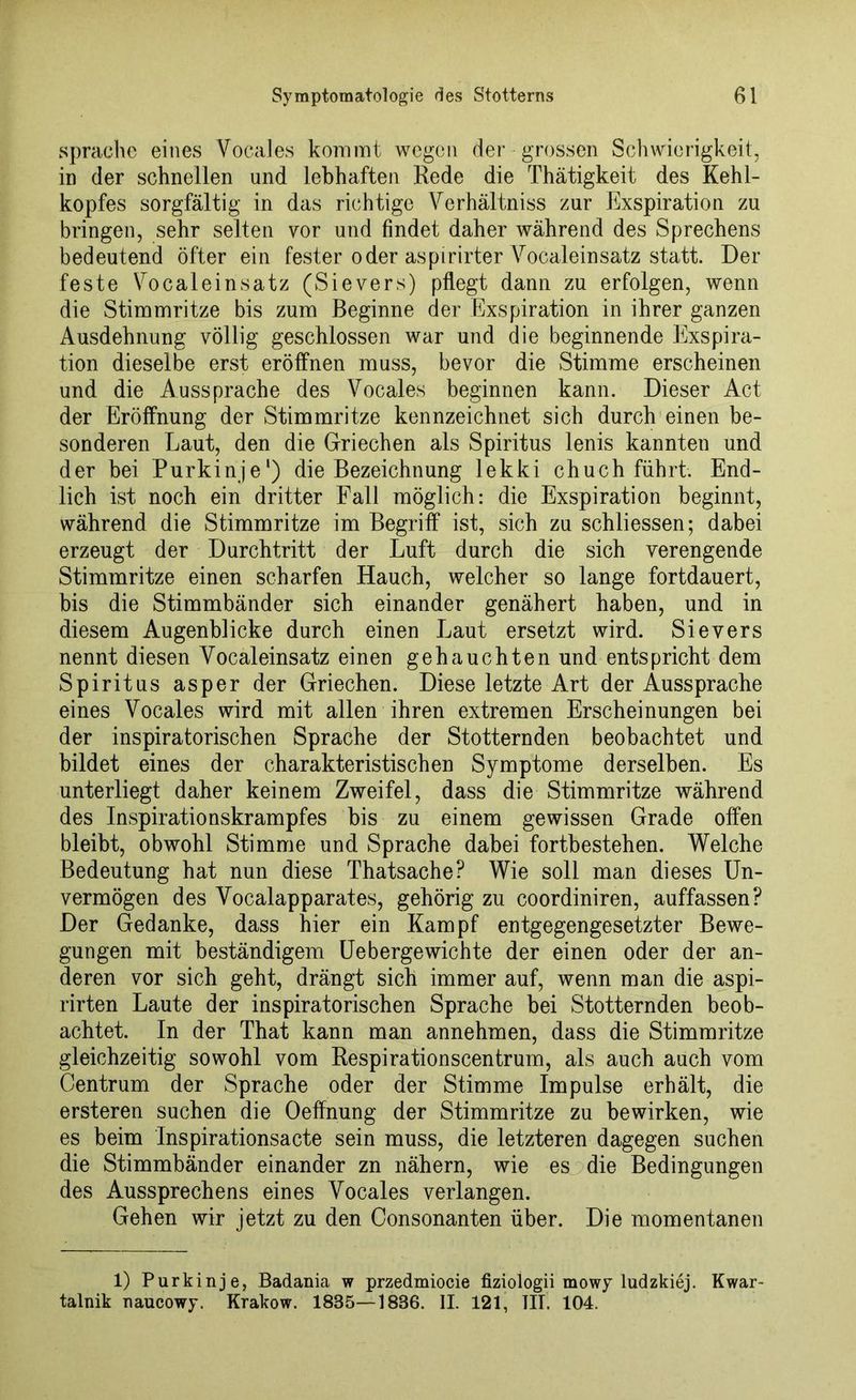 spräche eines Vocales kommt wegen der grossen Schwierigkeit, in der schnellen und lebhaften Rede die Thätigkeit des Kehl- kopfes sorgfältig in das richtige Verhältnis zur Exspiration zu bringen, sehr selten vor und findet daher während des Sprechens bedeutend öfter ein fester oder aspirirter Vocaleinsatz statt. Der feste Vocaleinsatz (Sievers) pflegt dann zu erfolgen, wenn die Stimmritze bis zum Beginne der Exspiration in ihrer ganzen Ausdehnung völlig geschlossen war und die beginnende Exspira- tion dieselbe erst eröffnen muss, bevor die Stimme erscheinen und die Aussprache des Vocales beginnen kann. Dieser Act der Eröffnung der Stimmritze kennzeichnet sich durch einen be- sonderen Laut, den die Griechen als Spiritus lenis kannten und der bei Purkinje1) die Bezeichnung lekki chuch führt. End- lich ist noch ein dritter Fall möglich: die Exspiration beginnt, während die Stimmritze im Begriff ist, sich zu schliessen; dabei erzeugt der Durchtritt der Luft durch die sich verengende Stimmritze einen scharfen Hauch, welcher so lange fortdauert, bis die Stimmbänder sich einander genähert haben, und in diesem Augenblicke durch einen Laut ersetzt wird. Sievers nennt diesen Vocaleinsatz einen gehauchten und entspricht dem Spiritus asper der Griechen. Diese letzte Art der Aussprache eines Vocales wird mit allen ihren extremen Erscheinungen bei der inspiratorischen Sprache der Stotternden beobachtet und bildet eines der charakteristischen Symptome derselben. Es unterliegt daher keinem Zweifel, dass die Stimmritze während des Inspirationskrampfes bis zu einem gewissen Grade offen bleibt, obwohl Stimme und Sprache dabei fortbestehen. Welche Bedeutung hat nun diese Thatsache? Wie soll man dieses Un- vermögen des Vocalapparates, gehörig zu coordiniren, auffassen? Der Gedanke, dass hier ein Kampf entgegengesetzter Bewe- gungen mit beständigem Uebergewichte der einen oder der an- deren vor sich geht, drängt sich immer auf, wenn man die aspi- rirten Laute der inspiratorischen Sprache bei Stotternden beob- achtet. In der That kann man annehmen, dass die Stimmritze gleichzeitig sowohl vom Respirationscentrum, als auch auch vom Centrum der Sprache oder der Stimme Impulse erhält, die ersteren suchen die Oeffnung der Stimmritze zu bewirken, wie es beim Inspirationsacte sein muss, die letzteren dagegen suchen die Stimmbänder einander zn nähern, wie es die Bedingungen des Aussprechens eines Vocales verlangen. Gehen wir jetzt zu den Consonanten über. Die momentanen 1) Purkinje, Badania w przedmiocie fiziologii mowy ludzkiej. Kwar- talnik naucowy. Krakow. 1835—1836. II. 121, TU. 104.