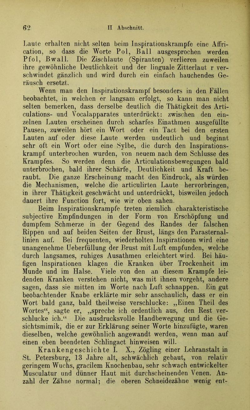 Laute erhalten nicht selten beim Inspirations krampte eine Affri- cation, so dass die Worte Pol, Ball ausgesprochen werden Pfol, Bwall. Die Zischlaute (Spiranten) verlieren zuweilen ihre gewöhnliche Deutlichkeit und der linguale Zitterlaut r ver- schwindet gänzlich und wird durch ein einfach hauchendes Ge- räusch ersetzt. Wenn man den Inspirationskrampf besonders in den Fällen beobachtet, in welchen er langsam erfolgt, so kann man nicht selten bemerken, dass derselbe deutlich die Thätigkeit des Arti- culations- und Vocalapparates unterdrückt: zwischen den ein- zelnen Lauten erscheinen durch scharfes Einathmen ausgefüllte Pausen, zuweilen hört ein Wort oder ein Tact bei den ersten Lauten auf oder diese Laute werden undeutlich und beginnt sehr oft ein Wort oder eine Sylbe, die durch den Inspirations- krampf unterbrochen wurden, von neuem nach dem Schlüsse des Krampfes. So werden denn die Articulationsbewegungen bald unterbrochen, bald ihrer Schärfe, Deutlichkeit und Kraft be- raubt. Die ganze Erscheinung macht den Eindruck, als würden die Mechanismen, welche die articulirten Laute hervor bringen, in ihrer Thätigkeit geschwächt und unterdrückt, bisweilen jedoch dauert ihre Function fort, wie wir oben sahen. Beim Inspirationskrampfe treten ziemlich charakteristische subjective Empfindungen in der Form von Erschöpfung und dumpfem Schmerze in der Gegend des Randes der falschen Rippen und auf beiden Seiten der Brust, längs den Parasternal- linien auf. Bei frequenten, wiederholten Inspirationen wird eine unangenehme Ueberfüllung der Brust mit Luft empfunden, welche durch langsames, ruhiges Ausathmen erleichtert wird. Bei häu- figen Inspirationen klagen die Kranken über Trockenheit im Munde und im Halse. Viele von den an diesem Krampfe lei- denden Kranken verstehen nicht, was mit ihnen vorgeht, andere sagen, dass sie mitten im Worte nach Luft schnappen. Ein gut beobachtender Knabe erklärte mir sehr anschaulich, dass er ein Wort bald ganz, bald theilweise verschlucke: „Einen Theil des Wortesu, sagte er, „spreche ich ordentlich aus, den Rest ver- schlucke ich.“ Die ausdrucksvolle Handbewegung und die Ge- sichtsmimik, die er zur Erklärung seiner Worte hinzufügte, waren dieselben, welche gewöhnlich angewandt werden, wenn man auf einen eben beendeten Schlingact hinweisen will. Krankengeschichte I. X., Zögling einer Lehranstalt in St. Petersburg, 13 Jahre alt, schwächlich gebaut, von relativ geringem Wuchs, gracilem Knochenbau, sehr schwach entwickelter Musculatur und dünner Haut mit durchscheinenden Venen. An- zahl der Zähne normal; die oberen Schneidezähne wenig ent-