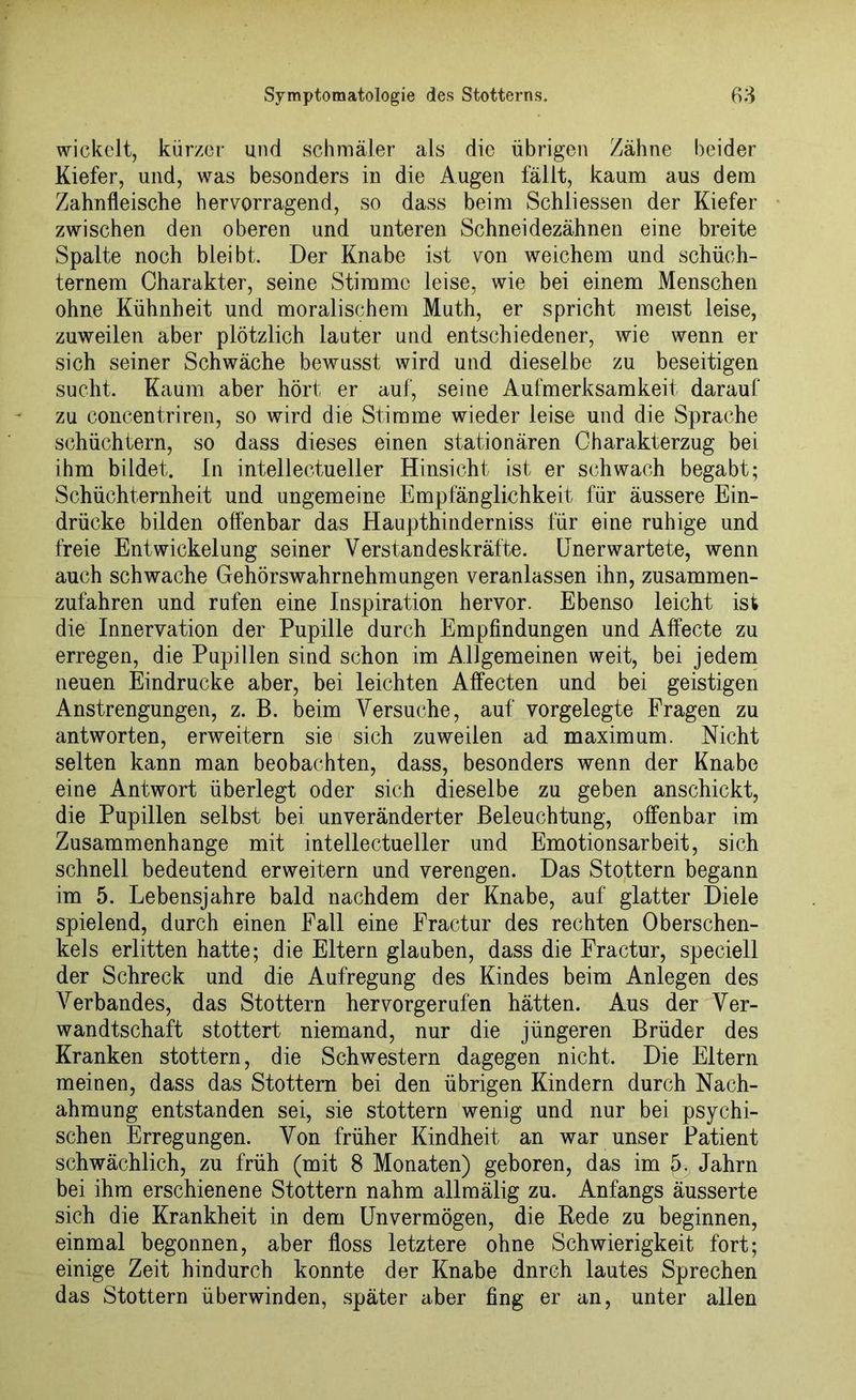 wickelt, kürzer und schmäler als die übrigen Zähne beider Kiefer, und, was besonders in die Augen fällt, kaum aus dem Zahnfleische hervorragend, so dass beim Schliessen der Kiefer zwischen den oberen und unteren Schneidezähnen eine breite Spalte noch bleibt. Der Knabe ist von weichem und schüch- ternem Charakter, seine Stimme leise, wie bei einem Menschen ohne Kühnheit und moralischem Muth, er spricht meist leise, zuweilen aber plötzlich lauter und entschiedener, wie wenn er sich seiner Schwäche bewusst wird und dieselbe zu beseitigen sucht. Kaum aber hört er auf, seine Aufmerksamkeit darauf zu concentriren, so wird die Stimme wieder leise und die Sprache schüchtern, so dass dieses einen stationären Charakterzug bei ihm bildet. In intellectueller Hinsicht ist er schwach begabt; Schüchternheit und ungemeine Empfänglichkeit für äussere Ein- drücke bilden offenbar das Haupthinderniss für eine ruhige und freie Entwickelung seiner Verstandeskräfte. Unerwartete, wenn auch schwache Gehörswahrnehmungen veranlassen ihn, zusammen- zufahren und rufen eine Inspiration hervor. Ebenso leicht ist die Innervation der Pupille durch Empfindungen und Affecte zu erregen, die Pupillen sind schon im Allgemeinen weit, bei jedem neuen Eindrücke aber, bei leichten Affecten und bei geistigen Anstrengungen, z. B. beim Versuche, auf vorgelegte Fragen zu antworten, erweitern sie sich zuweilen ad maximum. Nicht selten kann man beobachten, dass, besonders wenn der Knabe eine Antwort überlegt oder sich dieselbe zu geben anschickt, die Pupillen selbst bei unveränderter Beleuchtung, offenbar im Zusammenhänge mit intellectueller und Emotionsarbeit, sich schnell bedeutend erweitern und verengen. Das Stottern begann im 5. Lebensjahre bald nachdem der Knabe, auf glatter Diele spielend, durch einen Fall eine Fractur des rechten Oberschen- kels erlitten hatte; die Eltern glauben, dass die Fractur, speciell der Schreck und die Aufregung des Kindes beim Anlegen des Verbandes, das Stottern hervorgerufen hätten. Aus der Ver- wandtschaft stottert niemand, nur die jüngeren Brüder des Kranken stottern, die Schwestern dagegen nicht. Die Eltern meinen, dass das Stottern bei den übrigen Kindern durch Nach- ahmung entstanden sei, sie stottern wenig und nur bei psychi- schen Erregungen. Von früher Kindheit an war unser Patient schwächlich, zu früh (mit 8 Monaten) geboren, das im 5. Jahrn bei ihm erschienene Stottern nahm allmälig zu. Anfangs äusserte sich die Krankheit in dem Unvermögen, die Bede zu beginnen, einmal begonnen, aber floss letztere ohne Schwierigkeit fort; einige Zeit hindurch konnte der Knabe dnreh lautes Sprechen das Stottern überwinden, später aber fing er an, unter allen