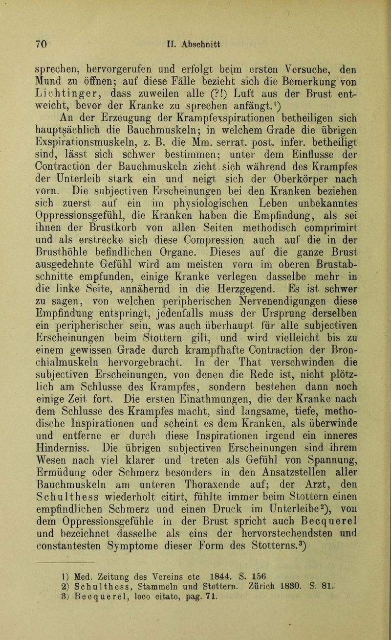sprechen, hervorgerufen und erfolgt beim ersten Versuche, den Mund zu öffnen; auf diese Fälle bezieht sich die Bemerkung von Lichtinger, dass zuweilen alle (?!) Luft aus der Brust ent- weicht, bevor der Kranke zu sprechen anfängt.1) An der Erzeugung der Krampfexspirationen betheiligen sich hauptsächlich die Bauchmuskeln; in welchem Grade die übrigen Exspirationsmuskeln, z. B. die Mm. serrat. post, infer. betheiligt sind, lässt sich schwer bestimmen; unter dem Einflüsse der Contraction der Bauchmuskeln zieht , sich während des Krampfes der Unterleib stark ein und neigt sich der Oberkörper nach vorn. Die subjectiven Erscheinungen bei den Kranken beziehen sich zuerst auf ein im physiologischen Leben unbekanntes Oppressionsgefühl, die Kranken haben die Empfindung, als sei ihnen der Brustkorb von allen Seiten methodisch comprimirt und als erstrecke sich diese Compression auch auf die in der Brusthöhle befindlichen Organe. Dieses auf die ganze Brust ausgedehnte Gefühl wird am meisten vorn im oberen Brustab- schnitte empfunden, einige Kranke verlegen dasselbe mehr in die linke Seite, annähernd in die Herzgegend. Es ist schwer zu sagen, von welchen peripherischen Nervenendigungen diese Empfindung entspringt, jedenfalls muss der Ursprung derselben ein peripherische]' sein, was auch überhaupt für alle subjectiven Erscheinungen beim Stottern gilt, und wird vielleicht bis zu einem gewissen Grade durch krampfhafte Contraction der Bron- chialmuskeln hervorgebracht. In der That verschwinden die subjectiven Erscheinungen, von denen die Rede ist, nicht plötz- lich am Schlüsse des Krampfes, sondern bestehen dann noch einige Zeit fort. Die ersten Einathmungen, die der Kranke nach dem Schlüsse des Krampfes macht, sind langsame, tiefe, metho- dische Inspirationen und scheint es dem Kranken, als überwinde und entferne er durch diese Inspirationen irgend ein inneres Hinderniss. Die übrigen subjectiven Erscheinungen sind ihrem Wesen nach viel klarer und treten als Gefühl von Spannung, Ermüdung oder Schmerz besonders in den Ansatzstellen aller Bauchmuskeln am unteren Thoraxende auf; der Arzt, den Schulthess wiederholt citirt, fühlte immer beim Stottern einen empfindlichen Schmerz und einen Druck im Unterleibe2), von dem Oppressionsgefühle in der Brust spricht auch Becquerel und bezeichnet dasselbe als eins der hervorstechendsten und constantesten Symptome dieser Form des Stotterns.3) 1) Med. Zeitung des Vereins etc 1844. S. 156 2) Schulthess, Stammeln und Stottern. Zürich 1880. S. 81. 8) Becquerel, loco citato, pag. 71.