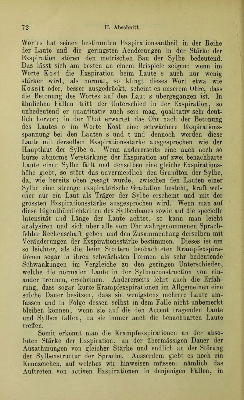 Wortes hat seinen bestimmten Exspirationsantheil in der Reihe der Laute und die geringsten Aenderungen in der Stärke der Exspiration stören den metrischen Bau der SjTbe bedeutend. Das lässt sich am besten an einem Beispiele zeigen: wenn im Worte Kost die Exspiration beim Laute s auch nur wenig stärker wird, als normal, so klingt dieses Wort etwa wie Kossit oder, besser ausgedrückt, scheint es unserem Ohre, dass die Betonung des Wortes auf den Laut s übergegangen ist. In ähnlichen Fällen tritt der Unterschied in der Exspiration, so unbedeutend er quantitativ auch sein mag, qualitativ sehr deut- lich hervor; in der That erwartet das Ohr nach der Betonung des Lautes o im Worte Kost eine schwächere Exspirations- spannung bei den Lauten s und t und dennoch werden diese Laute mit derselben Exspirationsstärke ausgesprochen wie der Hauptlaut der Sylbe o. Wenn andererseits eine auch noch so kurze abnorme Verstärkung der Exspiration auf zwei benachbarte Laute einer Sylbe fällt und denselben eine gleiche Exspirations- höhe giebt, so stört das unvermeidlich den Grundton der Sylbe, da, wie bereits oben gesagt wurde, zwischen den Lauten einer Sylbe eine strenge exspiratorische Gradation besteht, kraft wel- cher nur ein Laut als Träger der Sylbe erscheint und mit der grössten Exspirationsstärke ausgesprochen wird. Wenn man auf diese Eigentümlichkeiten des Sylbenbaues sowie auf die specielle Intensität und Länge der Laute achtet, so kann man leicht analysiren und sich über alle vom Ohr wahrgenommenen Sprach- fehler Rechenschaft geben und den Zusammenhang derselben mit Veränderungen der Exspirationsstärke bestimmen. Dieses ist um so leichter, als die beim Stottern beobachteten Krampfexspira- tionen sogar in ihren schwächsten Formen als sehr bedeutende Schwankungen im Vergleiche zu den geringen Unterschieden, welche die normalen Laute in der Sylbenconstruction von ein- ander trennen, erscheinen. Andererseits lehrt auch die Erfah- rung, dass sogar kurze Krampfexspirationen im Allgemeinen eine solche Dauer besitzen, dass sie wenigstens mehrere Laute um- fassen und in Folge dessen selbst in dem Falle nicht unbemerkt bleiben können, wenn sie auf die den Accent tragenden Laute und Sylben fallen, da sie immer auch die benachbarten Laute treffen. Somit erkennt man die Krampfexspirationen an der abso- luten Stärke der Exspiration, an der übermässigen Dauer der Ausathmungen von gleicher Stärke und endlich an der Störung der Sylbenstructur der Sprache. Ausserdem giebt es noch ein Kennzeichen, auf welches wir hinweisen müssen: nämlich das Auftreten von activen Exspirationen in denjenigen Fällen, in