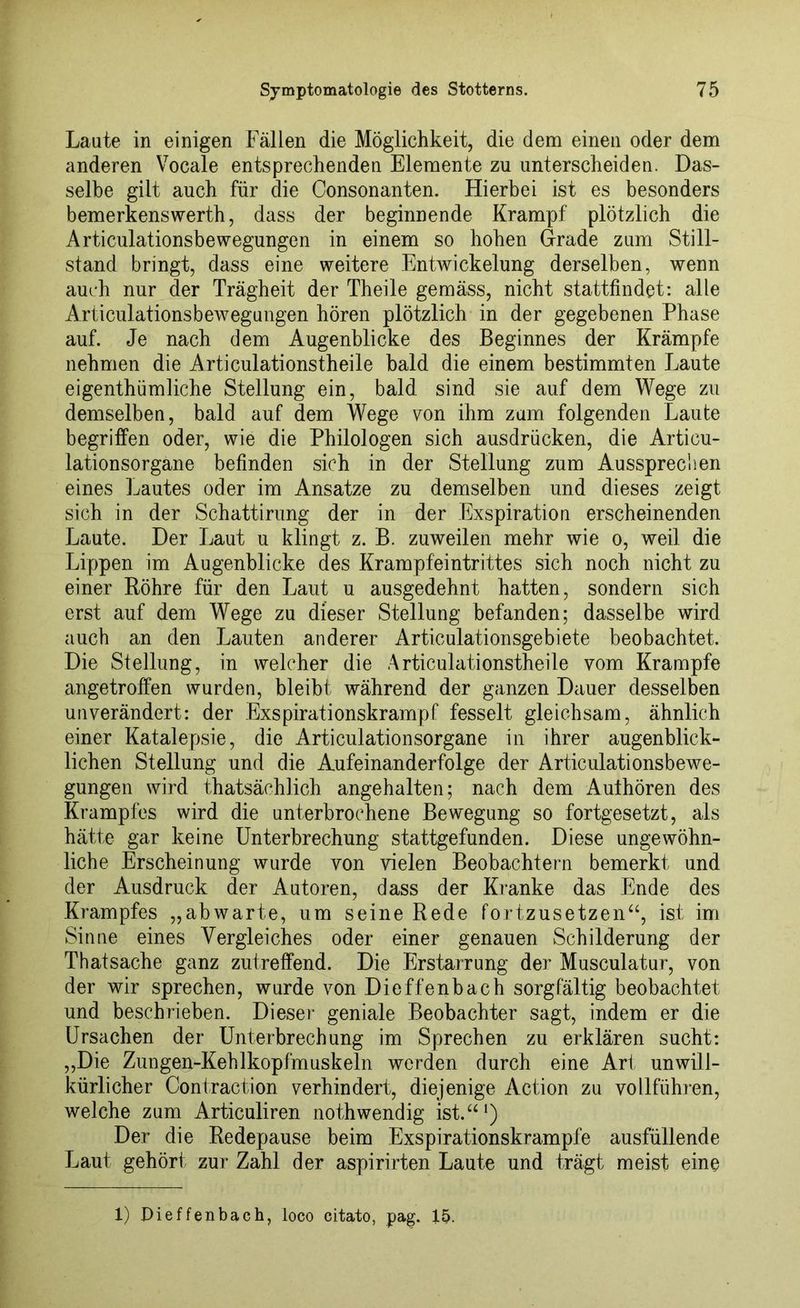Laute in einigen Fällen die Möglichkeit, die dem einen oder dem anderen Vocale entsprechenden Elemente zu unterscheiden. Das- selbe gilt auch für die Consonanten. Hierbei ist es besonders bemerkenswerth, dass der beginnende Krampf plötzlich die Articulationsbe wegungen in einem so hohen Grade zum Still- stand bringt, dass eine weitere Entwickelung derselben, wenn auch nur der Trägheit der Theile gemäss, nicht stattfindet: alle Articulationsbewegungen hören plötzlich in der gegebenen Phase auf. Je nach dem Augenblicke des Beginnes der Krämpfe nehmen die Articulationstheile bald die einem bestimmten Laute eigenthümliche Stellung ein, bald sind sie auf dem Wege zu demselben, bald auf dem Wege von ihm zum folgenden Laute begriffen oder, wie die Philologen sich ausdrücken, die Articu- lationsorgane befinden sich in der Stellung zum Ausspreclien eines Lautes oder im Ansätze zu demselben und dieses zeigt sich in der Schattirung der in der Exspiration erscheinenden Laute. Der Laut u klingt z. B. zuweilen mehr wie o, weil die Lippen im Augenblicke des Krampfeintrittes sich noch nicht zu einer Bohre für den Laut u ausgedehnt hatten, sondern sich erst auf dem Wege zu dieser Stellung befanden; dasselbe wird auch an den Lauten anderer Articulationsgebiete beobachtet. Die Stellung, in welcher die Articulationstheile vom Krampfe angetroffen wurden, bleibt während der ganzen Dauer desselben unverändert: der Exspirationskrampf fesselt gleichsam, ähnlich einer Katalepsie, die Articulationsorgane in ihrer augenblick- lichen Stellung und die Aufeinanderfolge der Articulationsbewe- gungen wird thatsächlich angehalten; nach dem Aulhören des Krampfes wird die unterbrochene Bewegung so fortgesetzt, als hätte gar keine Unterbrechung stattgefunden. Diese ungewöhn- liche Erscheinung wurde von vielen Beobachtern bemerkt und der Ausdruck der Autoren, dass der Kranke das Ende des Krampfes „abwarte, um seine Rede fortzusetzen“, ist im Sinne eines Vergleiches oder einer genauen Schilderung der Thatsache ganz zutreffend. Die Erstarrung der Musculatur, von der wir sprechen, wurde von Dieffenbach sorgfältig beobachtet und beschrieben. Dieser geniale Beobachter sagt, indem er die Ursachen der Unterbrechung im Sprechen zu erklären sucht: ,,Die Zungen-Kehlkopfmuskeln werden durch eine Art unwill- kürlicher Contraction verhindert, diejenige Action zu vollführen, welche zum Articuliren nothwendig ist.“1) Der die Redepause beim Exspirationskrampfe ausfüllende Laut gehört zur Zahl der aspirirten Laute und trägt meist eine