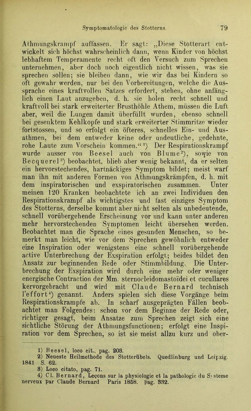 Athmungskrampf auffassen. Er sagt: ,,Diese Stotterart ent- wickelt sich höchst wahrscheinlich dann, wenn Kinder von höchst lebhaftem Temperamente recht oft den Versuch zum Sprechen unternehmen, aber doch noch eigentlich nicht wissen, was sie sprechen sollen; sie bleiben dann, wie wir das bei Kindern so oft gewahr werden, nur bei den Vorbereitungen, welche die Aus- sprache eines kraftvollen Satzes erfordert, stehen, ohne anfäng- lich einen Laut anzugeben, d. h. sie holen recht schnell und kraftvoll bei stark erweiterter Brusthöhle Athem, müssen die Luft aber, weil die Lungen damit überfüllt wurden, ebenso schnell bei gesenktem Kehlkopfe und stark erweiterter Stimmritze wieder fortstossen, und so erfolgt ein öfteres, schnelles Ein- und Aus- athmen, bei dem entweder keine oder undeutliche, gedehnte, rohe Laute zum Vorschein kommen.“ ') Der Respirationskrampf wurde ausser von Beesel auch von Blume1 2 3), so\yie von Becquerel2) beobachtet, blieb aber wenig bekannt, da er selten ein hervorstechendes, hartnäckiges Symptom bildet; meist warf man ihn mit anderen Formen von Athmungskrämpfen, d. h. mit dem inspiratorischen und exspiratorischen zusammen. Unter meinen L20 Kranken beobachtete ich an zwei Individuen den Respirationskrampf als wichtigstes und fast einziges Symptom des Stotterns, derselbe kommt aber nicht selten als unbedeutende, schnell vorübergehende Erscheinung vor und kann unter anderen mehr hervorstechenden Symptomen leicht übersehen werden. Beobachtet man die Sprache eines gesunden Menschen, so be- merkt man leicht, wie vor dem Sprechen gewöhnlich entweder eine Inspiration oder wenigstens eine schnell vorübergehende active Unterbrechung der Exspiration erfolgt; beides bildet den Ansatz zur beginnenden Rede oder Stimmbildung, Die Unter- brechung der Exspiration wird durch eine mehr oder weniger energische Contraction der Mm. sternocleidomastoidei et cucullares kervorgebracht und wird mit Claude Bernard technisch Teffort4) genannt. Anders spielen sich diese Vorgänge beim Respirationskrampfe ab. In scharf ausgeprägten Fällen beob- achtet man Folgendes: schon vor dem Beginne der Rede oder, richtiger gesagt, beim Ansätze zum Sprechen zeigt sich eine sichtliche Störung der Athmungsfunctionen; erfolgt eine Inspi- ration vor dem Sprechen, so ist sie meist allzu kurz und ober- 1) Beesel, loco cit., pag. 203. 2) Neueste Heilmethode des Stotterübels. Quedlinburg und Leipzig. 1841 S. 62. 3) Loco citato, pag. 71. 4) CI. Bernard, Legons sur la Physiologie et la pathologie du Systeme nerveux par Claude Bernard Paris 1858. pag. 332.