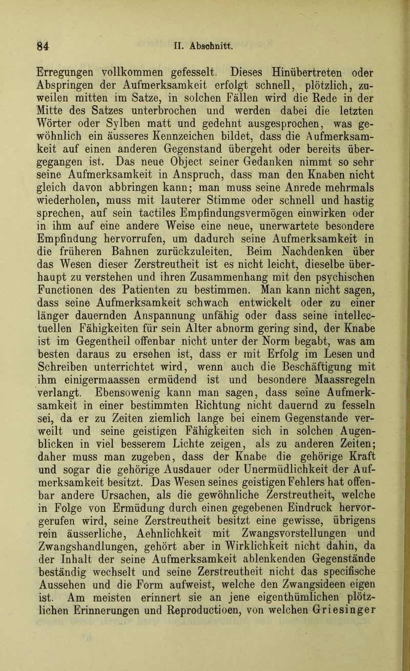 Erregungen vollkommen gefesselt. Dieses Hinübertreten oder Abspringen der Aufmerksamkeit erfolgt schnell, plötzlich, zu- weilen mitten im Satze, in solchen Fällen wird die Rede in der Mitte des Satzes unterbrochen und werden dabei die letzten Wörter oder Sylben matt und gedehnt ausgesprochen, was ge- wöhnlich ein äusseres Kennzeichen bildet, dass die Aufmerksam- keit auf einen anderen Gegenstand übergeht oder bereits über- gegangen ist. Das neue Object seiner Gedanken nimmt so sehr seine Aufmerksamkeit in Anspruch, dass man den Knaben nicht gleich davon abbringen kann; man muss seine Anrede mehrmals wiederholen, muss mit lauterer Stimme oder schnell und hastig sprechen, auf sein tactiles Empfindungsvermögen einwirken oder in ihm auf eine andere Weise eine neue, unerwartete besondere Empfindung hervorrufen, um dadurch seine Aufmerksamkeit in die früheren Bahnen zurückzuleiten. Beim Nachdenken über das Wesen dieser Zerstreutheit ist es nicht leicht, dieselbe über- haupt zu verstehen und ihren Zusammenhang mit den psychischen Functionen des Patienten zu bestimmen. Man kann nicht sagen, dass seine Aufmerksamkeit schwach entwickelt oder zu einer länger dauernden Anspannung unfähig oder dass seine intellec- tuellen Fähigkeiten für sein Alter abnorm gering sind, der Knabe ist im Gegentheil olfenbar nicht unter der Norm begabt, was am besten daraus zu ersehen ist, dass er mit Erfolg im Lesen und Schreiben unterrichtet wird, wenn auch die Beschäftigung mit ihm einigermaassen ermüdend ist und besondere Maassregeln verlangt. Ebensowenig kann man sagen, dass seine Aufmerk- samkeit in einer bestimmten Richtung nicht dauernd zu fesseln sei, da er zu Zeiten ziemlich lange bei einem Gegenstände ver- weilt und seine geistigen Fähigkeiten sich in solchen Augen- blicken in viel besserem Lichte zeigen, als zu anderen Zeiten; daher muss man zugeben, dass der Knabe die gehörige Kraft und sogar die gehörige Ausdauer oder Unermüdlichkeit der Auf- merksamkeit besitzt. Das Wesen seines geistigen Fehlers hat offen- bar andere Ursachen, als die gewöhnliche Zerstreutheit, welche in Folge von Ermüdung durch einen gegebenen Eindruck hervor- gerufen wird, seine Zerstreutheit besitzt eine gewisse, übrigens rein äusserliche, Aehnlichkeit mit Zwangsvorstellungen und Zwangshandlungen, gehört aber in Wirklichkeit nicht dahin, da der Inhalt der seine Aufmerksamkeit ablenkenden Gegenstände beständig wechselt und seine Zerstreutheit nicht das specifische Aussehen und die Form aufweist, welche den Zwangsideen eigen ist. Am meisten erinnert sie an jene eigentümlichen plötz- lichen Erinnerungen und Reproductioen, von welchen Griesinger