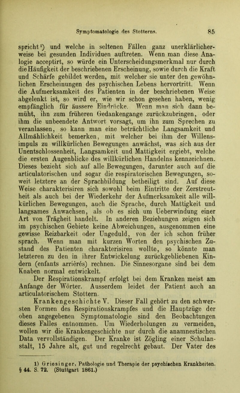 spricht1) und welche in seltenen Fällen ganz unerklärlicher- weise bei gesunden Individuen auftreten. Wenn man diese Ana- logie acceptirt, so würde ein Unterscheidungsmerkmal nur durch die Häufigkeit der beschriebenen Erscheinung, sowie durch die Kraft und Schärfe gebildet werden, mit welcher sie unter den gewöhn- lichen Erscheinungen des psychischen Lebens hervortritt. Wenn die Aufmerksamkeit des Patienten in der beschriebenen Weise abgelenkt ist, so wird er, wie wir schon gesehen haben, wenig empfänglich für äussere Eindrücke. Wenn man sich dann be- müht, ihn zum früheren Gedankengange zurückzu bringen, oder ihm die unbeendete Antwort vorsagt, um ihn zum Sprechen zu veranlassen, so kann man eine beträchtliche Langsamkeit und Allmählichkeit bemerken, mit welcher bei ihm der Willens- impuls zu willkürlichen Bewegungen anwächst, was sich aus der Unentschlossenheit, Langsamkeit und Mattigkeit ergiebt, welche die ersten Augenblicke des willkürlichen Handelns kennzeichnen. Dieses bezieht sich auf alle Bewegungen, darunter auch auf die articulatorischen und sogar die respiratorischen Bewegungen, so- weit letztere an der Sprachbildung betheiligt sind. Auf diese Weise charakterisiren sich sowohl beim Eintritte der Zerstreut- heit als auch bei der Wiederkehr der Aufmerksamkeit alle will- kürlichen Bewegungen, auch die Sprache, durch Mattigkeit und langsames Anwachsen, als ob es sich um Ueberwindung einer Art von Trägheit handelt. In anderen Beziehungen zeigen sich im psychischen Gebiete keine Abweichungen, ausgenommen eine gewisse Reizbarkeit oder Ungeduld, von der ich schon früher sprach. Wenn man mit kurzen Worten den psychischen Zu- stand des Patienten charakterisiren wollte, so könnte man letzteren zu den in ihrer Entwickelung zurückgebliebenen Kin- dern (enfants arrieres) rechnen. Die Sinnesorgane sind bei dem Knaben normal entwickelt. Der Respirationskrampf erfolgt bei dem Kranken meist am Anfänge der Wörter. Ausserdem leidet der Patient auch an articulatorischem Stottern. Krankengeschichte V. Dieser Fall gehört zu den schwer- sten Formen des Respirationskrampfes und die Hauptzüge der oben angegebenen Symptomatologie sind den Beobachtungen dieses Falles entnommen. Um Wiederholungen zu vermeiden, wollen wir die Krankengeschichte nur durch die anamnestischen Data vervollständigen. Der Kranke ist Zögling einer Schulan- stalt, 15 Jahre alt, gut und regelrecht gebaut. Der Vater des 1) Griesinger, Pathologie und Therapie der psychischen Krankheiten. § 44. S. 72. (Stuttgart 1861.)