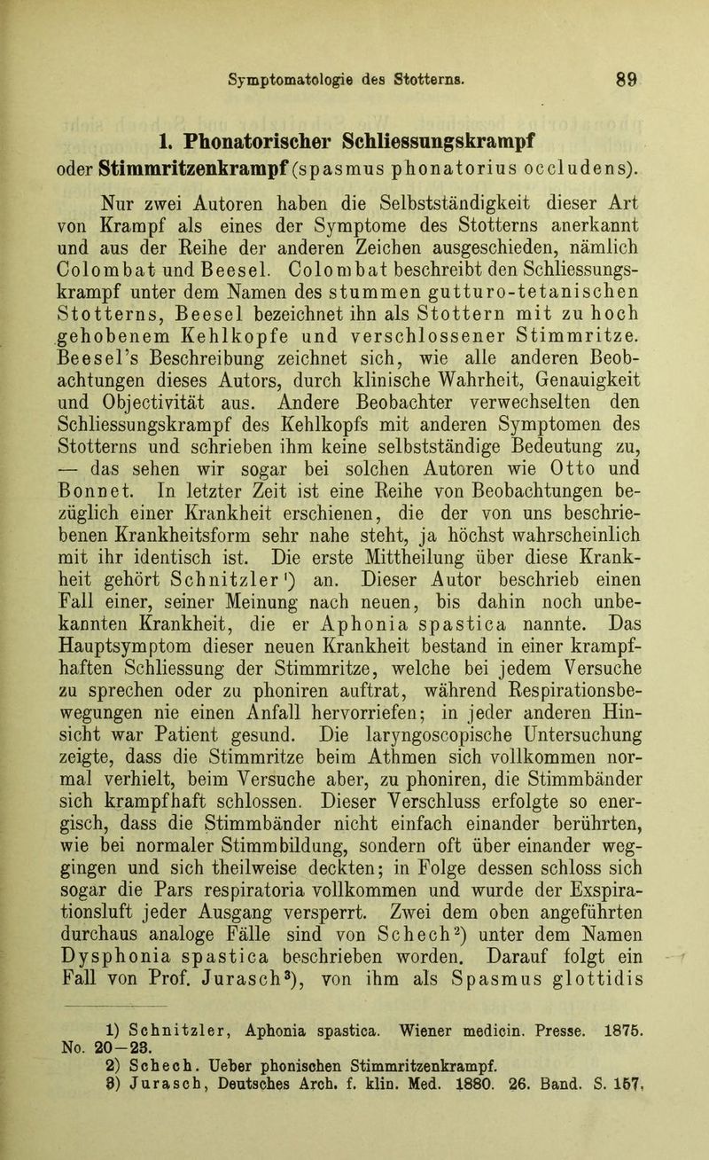 1. Phonatorischer Schliessungskrampf oder Stimmritzenkrampf (spasmus phonatorius occludens). Nur zwei Autoren haben die Selbstständigkeit dieser Art von Krampf als eines der Symptome des Stotterns anerkannt und aus der Reibe der anderen Zeichen ausgeschieden, nämlich Colombat und Beesel. Colombat beschreibt den Schliessungs- krampf unter dem Namen des stummen gutturo-tetanischen Stotterns, Beesel bezeichnet ihn als Stottern mit zu hoch gehobenem Kehlkopfe und verschlossener Stimmritze. Beesel’s Beschreibung zeichnet sich, wie alle anderen Beob- achtungen dieses Autors, durch klinische Wahrheit, Genauigkeit und Objectivität aus. Andere Beobachter verwechselten den Schliessungskrampf des Kehlkopfs mit anderen Symptomen des Stotterns und schrieben ihm keine selbstständige Bedeutung zu, — das sehen wir sogar bei solchen Autoren wie Otto und Bonnet. In letzter Zeit ist eine Reihe von Beobachtungen be- züglich einer Krankheit erschienen, die der von uns beschrie- benen Krankheitsform sehr nahe steht, ja höchst wahrscheinlich mit ihr identisch ist. Die erste Mittheilung über diese Krank- heit gehört Schnitzler1) an. Dieser Autor beschrieb einen Fall einer, seiner Meinung nach neuen, bis dahin noch unbe- kannten Krankheit, die erAphoniaspastica nannte. Das Hauptsymptom dieser neuen Krankheit bestand in einer krampf- haften Schliessung der Stimmritze, welche bei jedem Versuche zu sprechen oder zu phoniren auftrat, während Respirationsbe- wegungen nie einen Anfall hervorriefen; in jeder anderen Hin- sicht war Patient gesund. Die laryngoscopische Untersuchung zeigte, dass die Stimmritze beim Athmen sich vollkommen nor- mal verhielt, beim Versuche aber, zu phoniren, die Stimmbänder sich krampfhaft schlossen. Dieser Verschluss erfolgte so ener- gisch, dass die Stimmbänder nicht einfach einander berührten, wie bei normaler Stimmbildung, sondern oft über einander weg- gingen und sich theilweise deckten; in Folge dessen schloss sich sogar die Pars respiratoria vollkommen und wurde der Exspira- tionsluft jeder Ausgang versperrt. Zwei dem oben angeführten durchaus analoge Fälle sind von Schech2) unter dem Namen Dysphonia spastica beschrieben worden. Darauf folgt ein Fall von Prof. Jurasch3), von ihm als Spasmus glottidis 1) Schnitzler, Aphonia spastica. Wiener medicin. Presse. 1875. No. 20-23. 2) Schech. lieber phonischen Stimmritzenkrampf. 3) Jurasch, Deutsches Arch. f. klin. Med. 1880. 26. Band. S. 157.