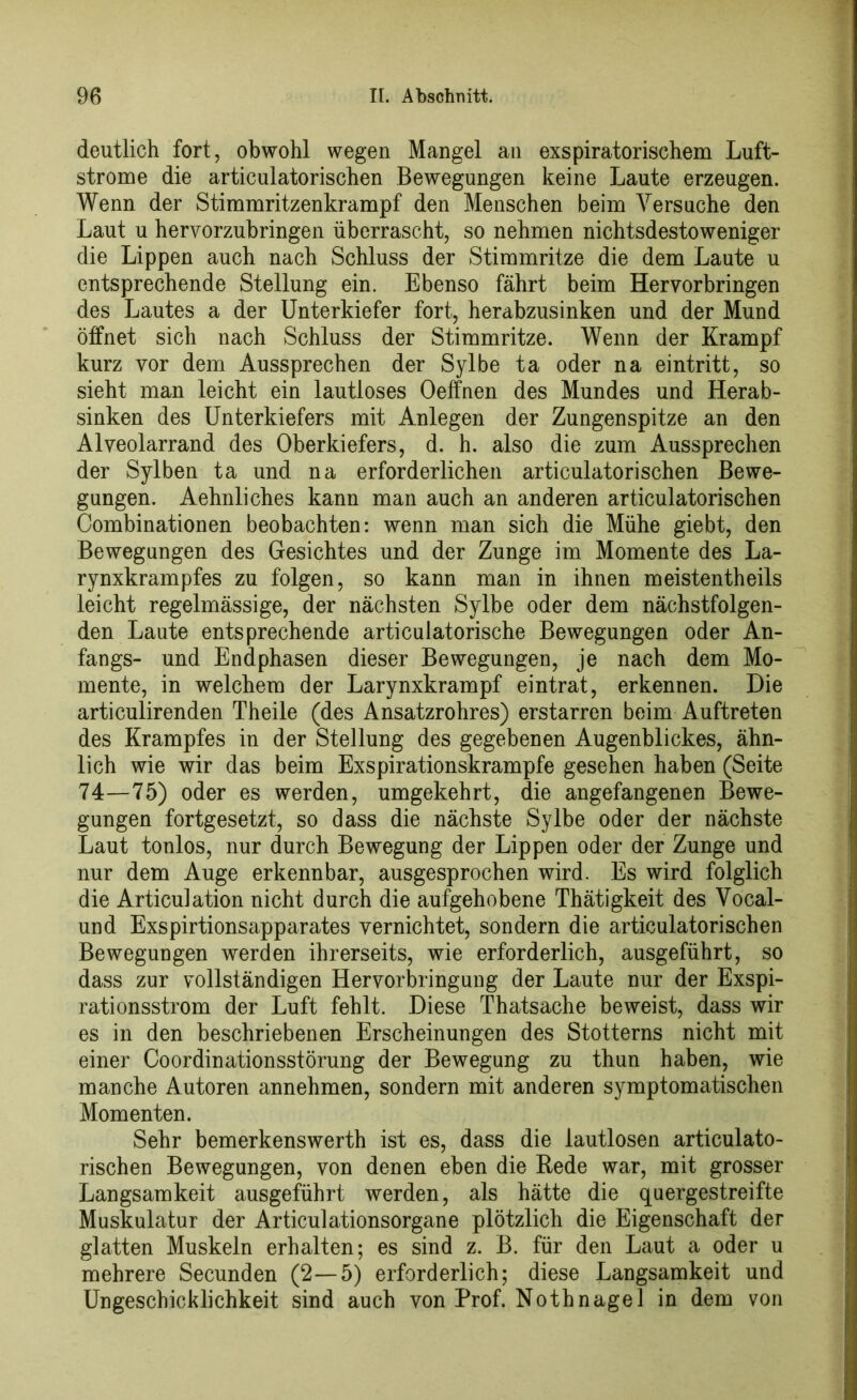 deutlich fort, obwohl wegen Mangel an exspiratorischem Luft- strome die articulatorischen Bewegungen keine Laute erzeugen. Wenn der Stimmritzenkrampf den Menschen beim Versuche den Laut u hervorzubringen überrascht, so nehmen nichtsdestoweniger die Lippen auch nach Schluss der Stimmritze die dem Laute u entsprechende Stellung ein. Ebenso fährt beim Hervorbringen des Lautes a der Unterkiefer fort, herabzusinken und der Mund öffnet sich nach Schluss der Stimmritze. Wenn der Krampf kurz vor dem Aussprechen der Sylbe ta oder na eintritt, so sieht man leicht ein lautloses Oeffnen des Mundes und Herab- sinken des Unterkiefers mit Anlegen der Zungenspitze an den Alveolarrand des Oberkiefers, d. h. also die zum Aussprechen der Sylben ta und na erforderlichen articulatorischen Bewe- gungen. Aehnliches kann man auch an anderen articulatorischen Combinationen beobachten: wenn man sich die Mühe giebt, den Bewegungen des Gesichtes und der Zunge im Momente des La- rynxkrampfes zu folgen, so kann man in ihnen meistentheils leicht regelmässige, der nächsten Sylbe oder dem nächstfolgen- den Laute entsprechende articulatorische Bewegungen oder An- fangs- und Endphasen dieser Bewegungen, je nach dem Mo- mente, in welchem der Larynxkrampf eintrat, erkennen. Die articulirenden Theile (des Ansatzrohres) erstarren beim Auftreten des Krampfes in der Stellung des gegebenen Augenblickes, ähn- lich wie wir das beim Exspirationskrampfe gesehen haben (Seite 74—75) oder es werden, umgekehrt, die angefangenen Bewe- gungen fortgesetzt, so dass die nächste Sylbe oder der nächste Laut tonlos, nur durch Bewegung der Lippen oder der Zunge und nur dem Auge erkennbar, ausgesprochen wird. Es wird folglich die Articulation nicht durch die aufgehobene Thätigkeit des Vocal- und Exspirtionsapparates vernichtet, sondern die articulatorischen Bewegungen werden ihrerseits, wie erforderlich, ausgeführt, so dass zur vollständigen Hervorbringung der Laute nur der Exspi- rationsstrom der Luft fehlt. Diese Thatsache beweist, dass wir es in den beschriebenen Erscheinungen des Stotterns nicht mit einer Coordinationsstörung der Bewegung zu thun haben, wie manche Autoren annehmen, sondern mit anderen symptomatischen Momenten. Sehr bemerkenswerth ist es, dass die lautlosen articulato- rischen Bewegungen, von denen eben die Rede war, mit grosser Langsamkeit ausgeführt werden, als hätte die quergestreifte Muskulatur der Articulationsorgane plötzlich die Eigenschaft der glatten Muskeln erhalten; es sind z. B. für den Laut a oder u mehrere Secunden (2—5) erforderlich; diese Langsamkeit und Ungeschicklichkeit sind auch von Prof. Nothnagel in dem von