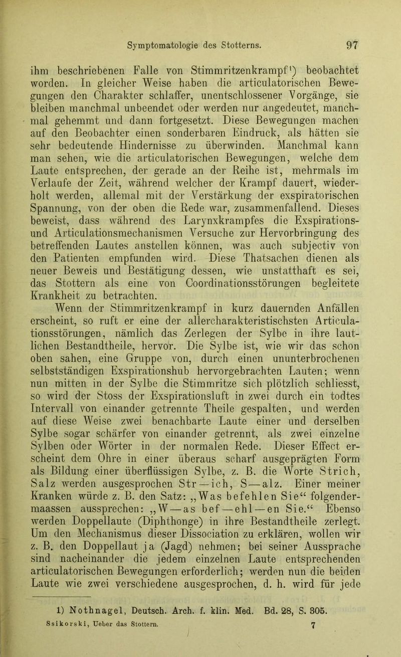 ihm beschriebenen Falle von Stimmritzenkrampf1) beobachtet worden. In gleicher Weise haben die articulatorischen Bewe- gungen den Charakter schlaffer, unentschlossener Vorgänge, sie bleiben manchmal unbeendet oder werden nur angedeutet, manch- mal gehemmt und dann fortgesetzt. Diese Bewegungen machen auf den Beobachter einen sonderbaren Eindruck, als hätten sie sehr bedeutende Hindernisse zu überwinden. Manchmal kann man sehen, wie die articulatorischen Bewegungen, weiche dem Laute entsprechen, der gerade an der Reihe ist, mehrmals im Verlaufe der Zeit, während welcher der Krampf dauert, wieder- holt werden, allemal mit der Verstärkung der exspiratorischen Spannung, von der oben die Rede war, zusammenfallend. Dieses beweist, dass während des Larynxkrampfes die Exspirations- und Articulationsmechanismen Versuche zur Hervorbringung des betreffenden Lautes anstellen können, was auch subjectiv von den Patienten empfunden wird. Diese Thatsachen dienen als neuer Beweis und Bestätigung dessen, wie unstatthaft es sei, das Stottern als eine von Coordinationsstörungen begleitete Krankheit zu betrachten. Wenn der Stimmritzenkrampf in kurz dauernden Anfällen erscheint, so ruft er eine der allercharakteristischsten Articula- tionsstörungen, nämlich das Zerlegen der Sylbe in ihre laut- lichen Bestandtheile, hervor. Die Sylbe ist, wie wir das schon oben sahen, eine Gruppe von, durch einen ununterbrochenen selbstständigen Exspirationshub hervorgebrachten Lauten; wenn nun mitten in der Sylbe die Stimmritze sich plötzlich schliesst, so wird der Stoss der Exspirationsluft in zwei durch ein todtes Intervall von einander getrennte Theile gespalten, und werden auf diese Weise zwei benachbarte Laute einer und derselben Sylbe sogar schärfer von einander getrennt, als zwei einzelne Sylben oder Wörter in der normalen Rede. Dieser Effect er- scheint dem Ohre in einer überaus scharf ausgeprägten Form als Bildung einer überflüssigen Sylbe, z. B. die Worte Strich, Salz werden ausgesprochen Str —ich, S — alz. Einer meiner Kranken würde z. B. den Satz: „Was befehlen Sie“ folgender- maassen aussprechen: „W — as bef — ehl —en Sie.“ Ebenso werden Doppellaute (Diphthonge) in ihre Bestandtheile zerlegt. Um den Mechanismus dieser Dissociation zu erklären, wollen wir z. B. den Doppellaut ja (Jagd) nehmen; bei seiner Aussprache sind nacheinander die jedem einzelnen Laute entsprechenden articulatorischen Bewegungen erforderlich; werden nun die beiden Laute wie zwei verschiedene ausgesprochen, d. h. wird für jede 1) Nothnagel, Deutsch. Arch. f. klin. Med. Bd. 28, S. 305. Ssikorski, Ueber das Stottern. 7