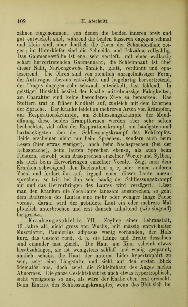 zähnen eingenommen, von denen die beiden inneren breit und gut entwickelt sind, während die beiden äusseren dagegen schmal und klein sind, aber deutlich die Form der Schneidezähne zei- gen; im Unterkiefer sind die Schneide- und Eckzähne vollzählig. Das Gaumengewölbe ist eng, sehr vertieft, mit einer wallartig scharf hervortretenden Gaumennaht; die Schleimhaut ist über dieser Naht, Narbengewebe ähnlich, glatt, verdünnt und opa- lescirend. Die Ohren sind von ziemlich unregelmässiger Form, der Antitragus überaus entwickelt und hügelartig hervortretend, der Tragus dagegen sehr schwach entwickelt, fast fehlend. In geistiger Hinsicht besitzt der Knabe mittelmässige Fähigkeiten, am Charakter sind keine besonderen Züge zu bemerken. Das Stottern trat in früher Kindheit auf, zugleich mit dem Erlernen der Sprache. Der Kranke leidet an mehreren Arten von Krämpfen, am Respirationskrampfe, am Schliessungskrampfe der Mund- öffnung, diese beiden Krampfformen werden aber sehr selten beobachtet, viel öfter der Exspirationskrampf, am häufigsten und hartnäckigsten aber der Schliessungskrampf des Kehlkopfes. Beide erscheinen nicht nur beim Sprechen, sondern auch beim Lesen (hier etwas weniger), auch beim Nachsprechen (bei der Echosprache), beim lauten Sprechen ebenso, als auch beim Flüstern, sowohl beim Aussprechen einzelner Wörter und Sylben, als auch beim Hervorbringen einzelner Yocale. Zeigt man dem Kranken schweigend den Buchstaben a, e, oder einen anderen Vocal und fordert ihn auf, irgend einen dieser Laute auszu- sprechen, so tritt bei ihm sehr häufig der Schliessungskrampf auf und das Hervorbringen des Lautes wird verzögert. Lässt man den Kranken die Vocallaute langsam aussprechen, so geht dem Auftreten des Lautes eine mehr oder weniger lange Pause voraus, darauf wird der gebildete Laut ein oder mehrere Mal plötzlich unterbrochen und erst danach anhaltend (wie singend) fortgesetzt. Krankengeschichte YII. Zögling einer Lehranstalt, 13 Jahre alt, nicht gross von Wuchs, mit mässig entwickelter Museulatur, Panniculus adiposus wenig vorhanden, der Hals kurz, das Gesicht rund, d. h. die Länge und Breite desselben sind einander fast gleich. Die Haut am Kinn scheint etwas herabzuhängen, sie ist wenigstens schlaff und wenig gespannt, ähnlich scheint die Haut der unteren Lider hypertrophirt zu sein, zeigt eine Längsfalte und sieht auf den ersten Blick ödematös aus, doch zeigt die Schleimhaut des Auges nichts Abnormes. Die ganze Gesichtshaut ist auch etwas hypertrophisch, sieht wenigstens so aus, als wäre der Knabe eben erst erwacht. Beim Eintritt des Schliessungskrampfes, wenn das Blut sich im