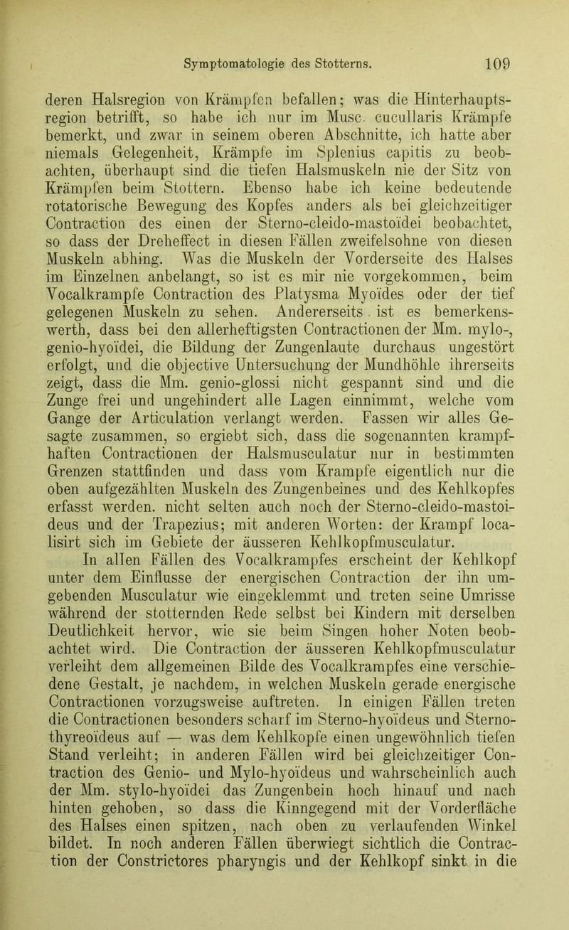 deren Halsregion von Krämpfen befallen; was die Hinterhaupts- region betrifft, so habe ich nur im Muse, cueullaris Krämpfe bemerkt, und zwar in seinem oberen Abschnitte, ich hatte aber niemals Gelegenheit, Krämpfe im Splenius capitis zu beob- achten, überhaupt sind die tiefen Halsmuskeln nie der Sitz von Krämpfen beim Stottern. Ebenso habe ich keine bedeutende rotatorische Bewegung des Kopfes anders als bei gleichzeitiger Contraction des einen der Sterno-cleido-mastoidei beobachtet, so dass der Dreheffect in diesen Fällen zweifelsohne yon diesen Muskeln abhing. Was die Muskeln der Vorderseite des Halses im Einzelnen anbelangt, so ist es mir nie vorgekommen, beim Vocalkrampfe Contraction des Platysma Myoides oder der tief gelegenen Muskeln zu sehen. Andererseits . ist es bemerkens- werth, dass bei den allerheftigsten Contractionen der Mm. mylo-, genio-hyoidei, die Bildung der Zungenlaute durchaus ungestört erfolgt, und die objective Untersuchung der Mundhöhle ihrerseits zeigt, dass die Mm. genio-glossi nicht gespannt sind und die Zunge frei und ungehindert alle Lagen einnimmt, welche vom Gange der Articulation verlangt werden. Fassen wir alles Ge- sagte zusammen, so ergiebt sich, dass die sogenannten krampf- haften Contractionen der Halsmusculatur nur in bestimmten Grenzen stattfinden und dass vom Krampfe eigentlich nur die oben aufgezählten Muskeln des Zungenbeines und des Kehlkopfes erfasst werden, nicht selten auch noch der Sterno-cleido-mastoi- deus und der Trapezius; mit anderen Worten: der Krampf loca- lisirt sich im Gebiete der äusseren Kehlkopfmusculatur. In allen Fällen des Vocalkrampfes erscheint der Kehlkopf unter dem Einflüsse der energischen Contraction der ihn um- gebenden Musculatur wie eingeklemmt und treten seine Umrisse während der stotternden Rede selbst bei Kindern mit derselben Deutlichkeit hervor, wie sie beim Singen hoher Noten beob- achtet wird. Die Contraction der äusseren Kehlkopfmusculatur verleiht dem allgemeinen Bilde des Vocalkrampfes eine verschie- dene Gestalt, je nachdem, in welchen Muskeln gerade energische Contractionen vorzugsweise auftreten. In einigen Fällen treten die Contractionen besonders scharf im Sterno-hyoideus und Sterno- thyreoideus auf — was dem Kehlkopfe einen ungewöhnlich tiefen Stand verleiht; in anderen Fällen wird bei gleichzeitiger Con- traction des Genio- und Mylo-hyoideus und wahrscheinlich auch der Mm. stylo-hyoidei das Zungenbein hoch hinauf und nach hinten gehoben, so dass die Kinngegend mit der Vorderfläche des Halses einen spitzen, nach oben zu verlaufenden Winkel bildet. In noch anderen Fällen über wiegt sichtlich die Contrac- tion der Constrietores pharyngis und der Kehlkopf sinkt in die