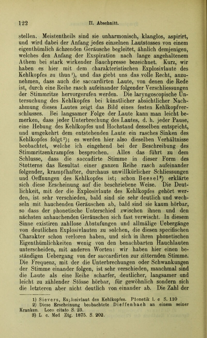 stellen. Meistenteils sind sie unharmonisch, klanglos, aspirirt, und wird dabei der Anfang jedes einzelnen Lautstosses von einem eigenthümlich ächzenden Geräusche begleitet, ähnlich demjenigen, welches den Anfang der Exspiration nach lange angehaltenem Athem bei stark wirkender Bauchpresse bezeichnet. Kurz, wir haben es hier mit dem charakteristischen Explosivlaute des Kehlkopfes zu thunJ), und das giebt uns das volle Recht, anzu- nehmen, dass auch die saccardirten Laute, von denen die Rede ist, durch eine Reihe rasch aufeinander folgender Yerschliessungen der Stimmritze hervorgerufen werden. Die laryngoscopische Un- tersuchung des Kehlkopfes bei künstlicher absichtlicher Nach- ahmung dieses Lautes zeigt das Bild eines festen Kehlkopfver- schlusses. Bei langsamer Folge der Laute kann man leicht be- merken, dass jeder Unterbrechung des Lautes, d. h. jeder Pause, eine Hebung des Kehlkopfes und Hochstand desselben entspricht, und umgekehrt dem entstehenden Laute ein rasches Sinken des Kehlkopfes folgt1 2); es werden hier also dieselben Verhältnisse beobachtet, welche ich eingehend bei der Beschreibung des Stimmritzenkrampfes besprochen. Alles das führt zu dem Schlüsse, dass die saccadirte Stimme in dieser Form des Stotterns das Resultat einer ganzen Reihe rasch aufeinander folgender, krampfhafter, durchaus unwillkürlicher Schliessungen und Oeffnungen des Kehlkopfes ist; schon Beesel3) erklärte sich diese Erscheinung auf die beschriebene Weise. Die Deut- lichkeit, mit der die Explosivlaute des Kehlkopfes gehört wer- den, ist sehr verschieden, bald sind sie sehr deutlich und wech- seln mit hauchenden Geräuschen ab, bald sind sie kaum hörbar, so dass der phonetische Unterschied zwischen ihnen und den nächsten anhauchenden Geräuschen sich fast verwischt, ln diesem Sinne existiren zahllose Abstufungen und allmälige Uebergänge von deutlichen Explosivlauten zu solchen, die diesen specifischen Charakter schon verloren haben, und sich in ihren phonetischen Eigenthümlichkeiten wenig von den benachbarten Hauchlauten unterscheiden, mit anderen Worten: wir haben hier einen be- ständigen Uebergang von der saccardirten zur zitternden Stimme. Die Frequenz, mit der die Unterbrechungen oder Schwankungen der Stimme einander folgen, ist sehr verschieden, manchmal sind die Laute als eine Reihe scharfer, deutlicher, langsamer und leicht zu zählender Stösse hörbar, für gewöhnlich sondern sich die letzteren aber nicht deutlich von einander ab. Die Zahl der 1) Sievers, Explosivlaut des Kehlkopfes. Plonetik l. c S. 110 2) Diese Erscheinung beobachtete Dieffenbach an einem seiner Kranken. Loco citato S. 23. 3) L c. Med Ztg. 1875. S. 202.