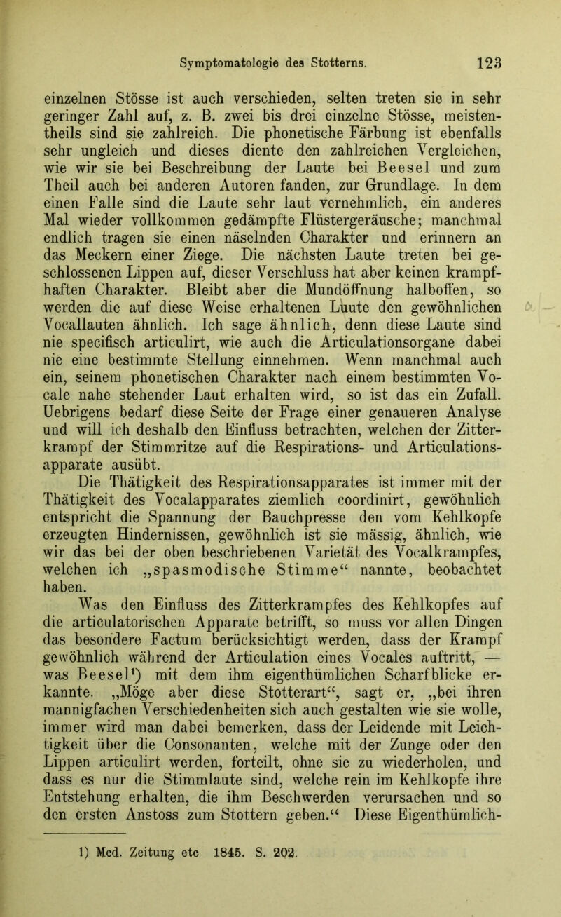 einzelnen Stösse ist auch verschieden, selten treten sie in sehr geringer Zahl auf, z. B. zwei bis drei einzelne Stösse, meisten- theils sind sie zahlreich. Die phonetische Färbung ist ebenfalls sehr ungleich und dieses diente den zahlreichen Vergleichen, wie wir sie bei Beschreibung der Laute bei Beesel und zum Theil auch bei anderen Autoren fanden, zur Grundlage. In dem einen Falle sind die Laute sehr laut vernehmlich, ein anderes Mal wieder vollkommen gedämpfte Flüstergeräusche; manchmal endlich tragen sie einen näselnden Charakter und erinnern an das Meckern einer Ziege. Die nächsten Laute treten bei ge- schlossenen Lippen auf, dieser Verschluss hat aber keinen krampf- haften Charakter. Bleibt aber die Mundöffnung halboffen, so werden die auf diese Weise erhaltenen Luute den gewöhnlichen Vocallauten ähnlich. Ich sage ähnlich, denn diese Laute sind nie specifisch articulirt, wie auch die Articulationsorgane dabei nie eine bestimmte Stellung einnehmen. Wenn manchmal auch ein, seinem phonetischen Charakter nach einem bestimmten Vo- cale nahe stehender Laut erhalten wird, so ist das ein Zufall. Uebrigens bedarf diese Seite der Frage einer genaueren Analyse und will ich deshalb den Einfluss betrachten, welchen der Zitter- krampf der Stimmritze auf die Respirations- und Articulations- apparate ausübt. Die Thätigkeit des Respirationsapparates ist immer mit der Thätigkeit des Vocalapparates ziemlich coordinirt, gewöhnlich entspricht die Spannung der Bauchpresse den vom Kehlkopfe erzeugten Hindernissen, gewöhnlich ist sie raässig, ähnlich, wie wir das bei der oben beschriebenen Varietät des Vocalkrampfes, welchen ich „spasmodische Stimme“ nannte, beobachtet haben. Was den Einfluss des Zitterkrampfes des Kehlkopfes auf die articulatorischen Apparate betrifft, so muss vor allen Dingen das besondere Factum berücksichtigt werden, dass der Krampf gewöhnlich während der Articulation eines Vocales auftritt, — was Beesel1) mit dem ihm eigentümlichen Scharfblicke er- kannte. „Möge aber diese Stotterart“, sagt er, „bei ihren mannigfachen Verschiedenheiten sich auch gestalten wie sie wolle, immer wird man dabei bemerken, dass der Leidende mit Leich- tigkeit über die Consonanten, welche mit der Zunge oder den Lippen articulirt werden, forteilt, ohne sie zu wiederholen, und dass es nur die Stimmlaute sind, welche rein im Kehlkopfe ihre Entstehung erhalten, die ihm Beschwerden verursachen und so den ersten Anstoss zum Stottern geben.“ Diese Eigenthümlich-