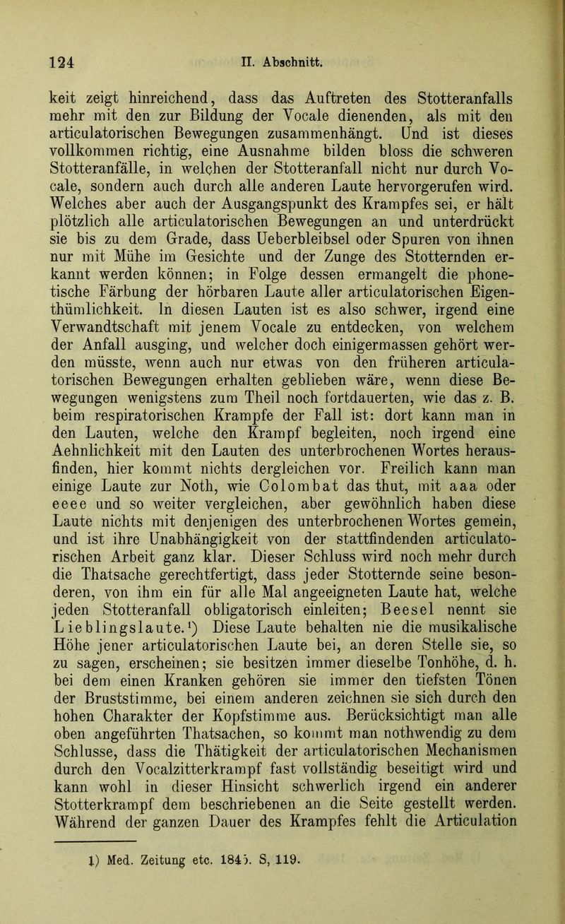 keit zeigt hinreichend, dass das Auftreten des Stotteranfalls mehr mit den zur Bildung der Vocale dienenden, als mit den articulatorischen Bewegungen zusammenhängt. Und ist dieses vollkommen richtig, eine Ausnahme bilden bloss die schweren Stotteranfälle, in welchen der Stotteranfall nicht nur durch Yo- cale, sondern auch durch alle anderen Laute hervorgerufen wird. Welches aber auch der Ausgangspunkt des Krampfes sei, er hält plötzlich alle articulatorischen Bewegungen an und unterdrückt sie bis zu dem Grade, dass Ueberbleibsel oder Spuren von ihnen nur mit Mühe im Gesichte und der Zunge des Stotternden er- kannt werden können; in Folge dessen ermangelt die phone- tische Färbung der hörbaren Laute aller articulatorischen Eigen- thümlichkeit. ln diesen Lauten ist es also schwer, irgend eine Verwandtschaft mit jenem Yocale zu entdecken, von welchem der Anfall ausging, und welcher doch einigermassen gehört wer- den müsste, wenn auch nur etwas von den früheren articula- torischen Bewegungen erhalten geblieben wäre, wenn diese Be- wegungen wenigstens zum Theil noch fortdauerten, wie das z. B. beim respiratorischen Krampfe der Fall ist: dort kann man in den Lauten, welche den Krampf begleiten, noch irgend eine Aehnlichkeit mit den Lauten des unterbrochenen Wortes heraus- finden, hier kommt nichts dergleichen vor. Freilich kann man einige Laute zur Noth, wie Co lern bat das thut, mit aaa oder eeee und so weiter vergleichen, aber gewöhnlich haben diese Laute nichts mit denjenigen des unterbrochenen Wortes gemein, und ist ihre Unabhängigkeit von der stattfindenden articulato- rischen Arbeit ganz klar. Dieser Schluss wird noch mehr durch die Thatsache gerechtfertigt, dass jeder Stotternde seine beson- deren, von ihm ein für alle Mal angeeigneten Laute hat, welche jeden Stotteranfall obligatorisch einleiten; Beesel nennt sie Lieblingslaute.1) Diese Laute behalten nie die musikalische Höhe jener articulatorischen Laute bei, an deren Stelle sie, so zu sagen, erscheinen; sie besitzen immer dieselbe Tonhöhe, d. h. bei dem einen Kranken gehören sie immer den tiefsten Tönen der Bruststimme, bei einem anderen zeichnen sie sich durch den hohen Charakter der Kopfstimme aus. Berücksichtigt man alle oben angeführten Thatsachen, so kommt man nothwendig zu dem Schlüsse, dass die Thätigkeit der articulatorischen Mechanismen durch den Vocalzitterkrampf fast vollständig beseitigt wird und kann wohl in dieser Hinsicht schwerlich irgend ein anderer Stotterkrampf dem beschriebenen an die Seite gestellt werden. Während der ganzen Dauer des Krampfes fehlt die Articulation